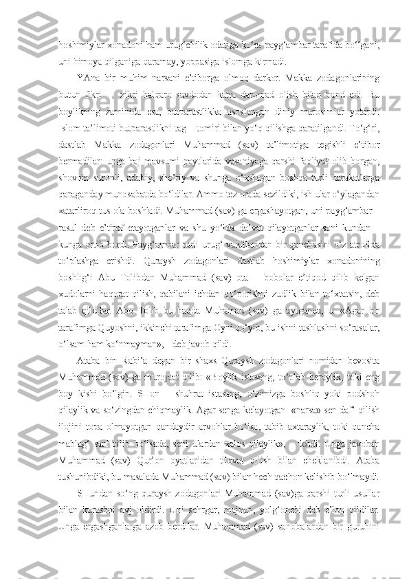 hoshimiylar xonadoni ham urug‘chilik odatiga ko‘ra payg‘ambar tarafida bo‘lgani,
uni himoya qilganiga qaramay, yoppasiga islomga kirmadi. 
YAna   bir   muhim   narsani   e’tiborga   olmoq   darkor.   Makka   zodagonlarining
butun   fikri   –     zikri   halqaro   savdodan   katta   daromad   olish   bilan   band   edi.   Bu
boylikning   zaminida   esa,   butparastlikka   asoslangan   diniy   marosimlar   yotardi.
Islom ta’limoti butparastlikni tag – tomiri bilan yo‘q qilishga qaratilgandi. To‘g‘ri,
dastlab   Makka   zodagonlari   Muhammad   (sav)   ta’limotiga   tegishli   e’tibor
bermadilar:   unga   haj   mavsumi   paytlarida   vasaniyaga   qarshi   faoliyat   olib   borgan,
shovqin   suronli,   adabiy,   she’riy   va   shunga   o‘xshagan   boshqa   turli   harakatlarga
qaraganday munosabatda bo‘ldilar. Ammo tez orada sezildiki, ish ular o‘ylagandan
xatarliroq tus ola boshladi. Muhammad (sav) ga ergashayotgan, uni payg‘ambar –
rasul   deb   e’tirof   etayotganlar   va   shu   yo‘lda   da’vat   qilayotganlar   soni   kundan   –
kunga ortib bordi. Payg‘ambar  turli  urug‘  vakillaridan  bir  qanchasini  o‘z  atrofida
to‘plashga   erishdi.   Quraysh   zodagonlari   dastlab   hoshimiylar   xonadonining
boshlig‘i   Abu   Tolibdan   Muhammad   (sav)   ota   –   bobolar   e’tiqod   qilib   kelgan
xudolarni   haqorat   qilish,   qabilani   ichdan   qo‘porishni   zudlik   bilan   to‘xtatsin,   deb
talab   qildilar.   Abu   Tolib   bu   haqda   Muhamad   (sav)   ga   aytganda,   u:   «Agar   bir
tarafimga Quyoshni, ikkinchi tarafimga Oyni qo‘yib, bu ishni tashlashni so‘rasalar,
o‘lsam ham ko‘nmayman», - deb javob qildi. 
Ataba   bin   Rabi’a   degan   bir   shaxs   Quraysh   zodagonlari   nomidan   bevosita
Muhammad   (sav)   ga   murojaat   qilib:   «Boylik   istasang,   to‘plab   beraylik,   toki   eng
boy   kishi   bo‘lgin.   SHon   –   shuhrat   istasang,   o‘zimizga   boshliq   yoki   podshoh
qilaylik va so‘zingdan chiqmaylik. Agar senga kelayotgan  «narsa» sen daf’ qilish
ilojini   topa   olmayotgan   qandaydir   arvohlar   bo‘lsa,   tabib   axtaraylik,   toki   qancha
mablag‘   sarf   qilib   bo‘lsada,   seni   ulardan   xalos   qilaylik»,   -   debdi.   Unga   javoban
Muhammad   (sav)   Qur’on   oyatlaridan   tilovat   qilish   bilan   cheklanibdi.   Ataba
tushunibdiki, bu masalada Muhammad (sav) bilan hech qachon kelishib bo‘lmaydi.
SHundan   so‘ng   quraysh   zodagonlari   Muhammad   (sav)ga   qarshi   turli   usullar
bilan   kurashni   avj   oldirdi.   Uni   sehrgar,   majnun,   yolg‘onchi   deb   e’lon   qildilar.
Unga   ergashganlarga   azob   berdilar.   Muhammad   (sav)   sahobalardan   bir   guruhini 