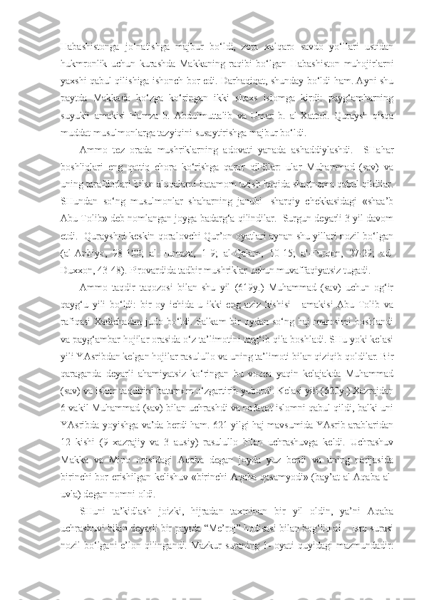 Habashistonga   jo‘natishga   majbur   bo‘ldi,   zero   xalqaro   savdo   yo‘llari   ustidan
hukmronlik   uchun   kurashda   Makkaning   raqibi   bo‘lgan   Habashiston   muhojirlarni
yaxshi qabul qilishiga ishonch bor edi. Darhaqiqat, shunday bo‘ldi ham. Ayni shu
paytda   Makkada   ko‘zga   ko‘ringan   ikki   shaxs   islomga   kirdi:   payg‘ambarning
suyukli   amakisi   Hamza   b.   Abdulmuttalib   va   Umar   b.   al-Xattob.   Quraysh   qisqa
muddat musulmonlarga tazyiqini susaytirishga majbur bo‘ldi. 
Ammo   tez   orada   mushriklarning   adovati   yanada   ashaddiylashdi.     SHahar
boshliqlari   eng   qattiq   chora   ko‘rishga   qaror   qildilar:   ular   Muhammad   (sav)   va
uning tarafdorlari bilan aloqalarni batamom uzish haqida shartnoma qabul qildilar.
SHundan   so‘ng   musulmonlar   shaharning   janubi-   sharqiy   chekkasidagi   «shaa’b
Abu Tolib» deb nomlangan joyga badarg‘a qilindilar.  Surgun deyarli 3 yil davom
etdi.   Qurayshni keskin qoralovchi Qur’on oyatlari aynan shu yillari nozil bo‘lgan
(al-Anbiyo,   98-100;   al-Humaza,   1-9;   al-Qalam,   10-15;   al-Furqon,   27-29;   ad-
Duxxon, 43-48). Pirovardida tadbir mushriklar uchun muvaffaqiyatsiz tugadi. 
Ammo   taqdir   taqozosi   bilan   shu   yil   (619y.)   Muhammad   (sav)   uchun   og‘ir
qayg‘u   yili   bo‘ldi:   bir   oy   ichida   u   ikki   eng   aziz   kishisi   -   amakisi   Abu   Tolib   va
rafiqasi  Xadichadan  judo  bo‘ldi.  Salkam  bir  oydan  so‘ng haj   marosimi  boshlandi
va payg‘ambar hojilar orasida o‘z ta’limotini targ‘ib qila boshladi. SHu yoki kelasi
yili YAsribdan kelgan hojilar rasulullo va uning ta’limoti bilan qiziqib qoldilar. Bir
qaraganda   deyarli   ahamiyatsiz   ko‘ringan   bu   voqea   yaqin   kelajakda   Muhammad
(sav) va islom taqdirini batamom o‘zgartirib yubordi. Kelasi yili (620y.) Xazrajdan
6 vakil Muhammad (sav) bilan uchrashdi va nafaqat islomni qabul qildi, balki uni
YAsribda yoyishga va’da berdi ham. 621 yilgi haj mavsumida YAsrib arablaridan
12   kishi   (9   xazrajiy   va   3   ausiy)   rasulullo   bilan   uchrashuvga   keldi.   Uchrashuv
Makka   va   Mino   orasidagi   Aqaba   degan   joyda   yuz   berdi   va   uning   natijasida
birinchi bor erishilgan kelishuv «birinchi Aqaba qasamyodi» (bay’at  al-Aqaba al-
uvla) degan nomni oldi. 
SHuni   ta’kidlash   joizki,   hijradan   taxminan   bir   yil   oldin,   ya’ni   Aqaba
uchrashuvi bilan deyarli bir paytda “Me’roj” hodisasi bilan bog‘liq al – Isro surasi
nozil bo‘lgani e’lon qilingandi. Mazkur suraning 1- oyati quyidagi mazmundadir: 