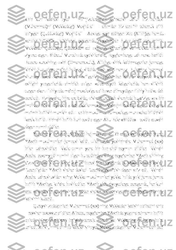 «Bir   kuni   kechasi   oyati   –   mo‘‘jizalarimizni   ko‘rsatish   uchun   o‘z   bandasi
(Muhammad)ni   (Makkadagi)   Masjid   al   –   Haromdan   biz   atrofini   tabarruk   qilib
qo‘ygan   (Quddusdagi)   Masjid   al   –   Aqsoga   sayr   etdirgan   Zot   (Alloh)ga   hamdu
sanolar   bo‘lsin!».   Tafsirlarga   qaraganda,   Payg‘ambar   Buroq   ismli   otga   minib,
Makkadan   Quddusga,   Quddusdan   etti   osmonga   ko‘tarilgan   va   malakut   olamini
ziyorat   etgan.   Sidratul-Muntahoda   aytishlaricha,   Payg‘ambarga   uch   narsa   berildi:
Baqara   surasining   oxiri   (Omanarrasulu),   Allohga   shirk   keltirmaganlar   jannatga
kirishi   huquqi   va   me’roj   hadyasi   sifatida   besh   vaqt   namoz.   Bularning   hammasi
shunday   qisqa   fursatda   voqe’   bo‘lganki,   Payg‘ambar   chiqib   ketayotib   hujra
eshigini   yopganlarida   qimirlab   qolgan   xalqa   qaytib   kelganlarida   ham   silkinib
turgan ekan. Ilohiyotda me’roj masalasiga aql bovar qilmaydigan ilohiy hodisa deb
qaraladi.  Bizningcha,   hijra   arafasida,   o‘sha   murakkab  sharoitda   bu   o‘ziga   xos   bir
imtihon   rolini   o‘ynadi.   Hech   ikkilanmasdan   Me’rojni   tasdiq   etgan   kishigina
mo‘min bo‘lishi mumkin edi. Har bir musulmon bu masalaga munosabat bildirishi
kerak bo‘ldi. Birinchi bo‘lib buni tasdiq etgan Abu Bakr «Siddiq» - tasdiq etuvchi
degan nomni oldilar.
Yana bir yil o‘tgach, 622 yilgi haj mavsumida   73 erkak va 2 ayoldan iborat
YAsrib   musulmonlari   jamoasi   keldi.   Ular   tunda   yashirincha   Muhammad   (sav)
bilan   uchrashdilar.   Ikkala   tomon   yana   bir   bor   ahdi-paymon   qildilar.   Ikkinchi
Aqaba   qasamyodi   nomini   olgan   bu   tadbirdan   so‘ng   payg‘ambar   YAsrib   ahlining
a’zosi sifatini oldi. Hozirgi zamon iborasi bilan aytganda bu Makka shahar-davlati
fuqaroligidan   YAsrib   shahar-davlati   fuqaroligiga   o‘tish   degan   so‘z   edi.   Ikkinchi
Aqaba uchrashuvidan  so‘ng Makka  musulmonlari  yakka  holda yoki  jamoa-jamoa
bo‘lib YAsribga ko‘cha boshladilar. YAsrib ahli, rivoyatlarga qaraganda, har kuni
erta   sahardan   to   qoq   peshinga   qadar   shahar   tashqarisiga   chiqib   payg‘ambarning
kelishini kutardi. 
Quraysh zodagonlari Muhammad (sav) ning Makkadan ketishi oqibatini aniq
– ravshan tasavvur qildilar. Albatta, payg‘ambar YAsribda yagona rahnamo bo‘lib
qoladi,   islom   Arabiston   bo‘ylab   tarqala   boradi   va   Makkaning   nufuziga   bolta
uriladi. Xo‘sh, nima qilmoq kerak? Nihoyat, Makka zodagonlari Muhammadni qatl 