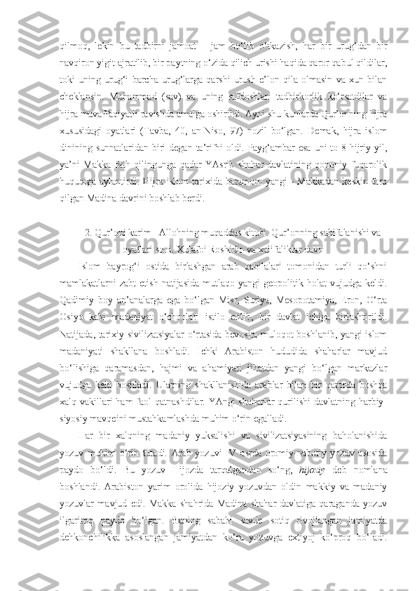 qilmoq,   lekin   bu   tadbirni   jamoat   –   jam   bo‘lib   o‘tkazish,   har   bir   urug‘dan   bir
navqiron yigit ajratilib, bir paytning o‘zida qilich urishi haqida qaror qabul qildilar,
toki   uning   urug‘i   barcha   urug‘larga   qarshi   urush   e’lon   qila   olmasin   va   xun   bilan
cheklansin.  Muhammad   (sav)   va   uning   safdoshlari   tadbirkorlik   ko‘rsatdilar   va
hijra muvaffaqiyatli ravishda amalga oshirildi. Ayni shu kunlarda Qur’onning hijra
xususidagi   oyatlari   (Tavba,   40,   an-Niso,   97)   nozil   bo‘lgan.   Demak,   hijra   islom
dinining sunnatlaridan biri  degan  ta’rifni  oldi. Payg‘ambar  esa uni  to 8-hijriy yil,
ya’ni   Makka   fath   qilingunga   qadar   YAsrib   shahar-davlatining   qonuniy   fuqarolik
huquqiga aylantirdi.   Hijra  islom   tarixida  batamom  yangi  -  Makkadan   keskin  farq
qilgan Madina davrini boshlab berdi.
2.  Qur’oni karim - Allohning muqaddas kitobi. Qur’onning sahifalanishi va
oyatlari soni .  Xulafoi Roshidin va xalifaliklar davri
Islom   bayrog‘i   ostida   birlashgan   arab   qabilalari   tomonidan   turli   qo‘shni
mamlakatlarni   zabt   etish  natijasida   mutlaqo  yangi   geopolitik  holat   vujudga  keldi.
Qadimiy   boy   an’analarga   ega   bo‘lgan   Misr,   Suriya,   Mesopotamiya,   Eron,   O‘rta
Osiyo   kabi   madaniyat   o‘choqlari   istilo   etilib,   bir   davlat   ichiga   birlashtirildi.
Natijada, tarixiy sivilizatsiyalar o‘rtasida bevosita muloqot boshlanib, yangi islom
madaniyati   shakllana   boshladi.   Ichki   Arabiston   hududida   shaharlar   mavjud
bo‘lishiga   qaramasdan,   hajmi   va   ahamiyati   jihatdan   yangi   bo‘lgan   markazlar
vujudga   kela   boshladi.   Ularning   shakllanishida   arablar   bilan   bir   qatorda   boshqa
xalq vakillari  ham  faol  qatnashdilar. YAngi shaharlar qurilishi  davlatning harbiy-
siyosiy mavqeini mustahkamlashda muhim o‘rin egalladi. 
Har   bir   xalqning   madaniy   yuksalishi   va   sivilizatsiyasining   baholanishida
yozuv   muhim   o‘rin   tutadi.   Arab   yozuvi   IV   asrda   oromiy-nabotiy   yozuv   asosida
paydo   bo‘ldi.   Bu   yozuv   Hijozda   tarqalgandan   so‘ng,   hijoziy   deb   nomlana
boshlandi.   Arabiston   yarim   orolida   hijoziy   yozuvdan   oldin   makkiy   va   madaniy
yozuvlar   mavjud   edi.   Makka   shahrida   Madina   shahar-davlatiga   qaraganda   yozuv
ilgariroq   paydo   bo‘lgan.   Buning   sababi   savdo   sotiq   rivojlangan   jamiyatda
dehkonchilikka   asoslangan   jamiyatdan   ko‘ra   yozuvga   extiyoj   ko‘proq   bo‘ladi. 