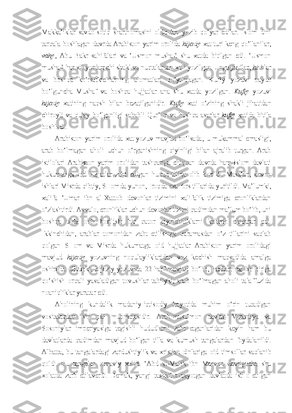 Makkaliklar   savdo-sotiq   shartnomasini   oldindan   yozib   qo‘yar   edilar.   Islom   dini
tarqala boshlagan davrda Arabiston yarim orolida   hijoziy   xat turi keng qo‘llanilar,
vahy ,   Abu   Bakr   sahifalari   va   ‘Usmon   mushafi   shu   xatda   bitilgan   edi.   ‘Usmon
mushafi har xil yordamchi shakl va nuqtalardan xoli yozilgan. Unga  juz’ lar,  hizb lar
va   boshqa   ko‘rsatkichlarning   alomatlari   qo‘yilmagan.   Kuf iy   yozuvi   paydo
bo‘lguncha   Mushaf   va   boshqa   hujjatlar   ana   shu   xatda   yozilgan.   Kufiy   yozuvi
hijoziy   xatining   naqsh   bilan   bezatilganidir.   Kufiy   xati   o‘zining   shakli   jihatidan
chiroyli   va   qulay   bo‘lganligi   sababli   Qur’on   va   boshqa   asarlar   kufiy   xatida   bitila
boshladi.
Arabiston   yarim   orolida   xat-yozuv   mavjud   bo‘lsada,   u   mukammal   emasligi,
arab   bo‘lmagan   aholi   uchun   o‘rganishning   qiyinligi   bilan   ajralib   turgan.   Arab
istilolari   Arabiston   yarim   orolidan   tashqariga   chiqqan   davrda   ham   islom   davlati
hukumatiga   oid   hujjatlar   zabt   etilgan   hudud   tilida   olib   borildi.   Masalan,   devon
ishlari Misrda qibtiy, SHomda yunon, Iroqda esa fors tillarida yuritildi. Ma’lumki,
xalifa   ‘Umar   ibn   al-Xattob   devonlar   tizimini   xalifalik   tizimiga   eronliklardan
o‘zlashtirdi. Avvalo, eronliklar uchun devonlar tizimi qadimdan ma’lum bo‘lib, uni
boshqa   tilda   olib   borilishi   bir   qator   qiyinchiliklarni   keltirib   chiqarar   edi.
Ikkinchidan,   arablar   tomonidan   zabt   etilishiga   qaramasdan   o‘z   tillarini   saqlab
qolgan   SHom   va   Misrda   hukumatga   oid   hujjatlar   Arabiston   yarim   orolidagi
mavjud   hijoziy   yozuvning   noqulayliklaridan   voz   kechish   maqsadida   amalga
oshirildi.   CHunki,   hijoziy   yozuvida   22   harf   mavjud   bo‘lib,   harflarning   bir-biriga
qo‘shish   orqali   yasaladigan   tovushlar   tabiiyki,   arab   bo‘lmagan   aholi   talaffuzida
noaniqliklar yarata r e di. 
Aholining   kundalik   madaniy-iqtisodiy   hayotida   muhim   o‘rin   tutadigan
vositalardan   biri   pul   muomalasidir.   Arab-musulmon   davlati   Vizantiya   va
Sosoniylar   imperiyasiga   tegishli   hududlarni   zabt   etganlaridan   keyin   ham   bu
davlatlarda   qadimdan   mavjud   bo‘lgan   tilla   va   kumush   tangalar dan   foydalanildi .
Albatta,   bu   tangalardagi   zardushtiylik   va   xristian   dinlariga   oid   timsollar   saqla ni b
qoldi.   Bu   tangalar   Umaviy   xalifa   ‘Abd   al-Malik   ibn   Marvon   davrigacha   shu
xolatda   zarb   etilaverdi.   Demak,   yangi   tashkil   topayotgan   davlatda   istilo   etilgan 