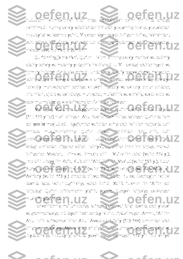 hududlarni   islomlashtirish   bilan   birga   arablashtirish   tizimi   bir   hilda   amalga
oshirilmadi. Buning asosiy sabablaridan biri arab yozuvining boshqa yozuvlardan
noqulayligi va kechroq ya’ni, IV asrdan keyin paydo bo‘lgani bo‘lsa, ikkinchidan,
zabt   etilgan   hududlarda   yashovchi   tub   aholining   madaniyati   arab   madaniyatiga
nisbatan avvalroq rivojlanganidir.
Qur’onning jamlanishi.   Qur’on – islom dinining asosiy manbasi va qadimiy
adabiy-tarixiy va madaniy yodgorlik hisoblanadi. U VII asrdagi  arablar hayoti va
ijtimoiy  holatini  o‘zida aks   ettiradi.  Unda diniy-falsafiy tasavvurlar   va rivoyatlar,
qabila-urug‘chilik   hayot   tarziga   xos   an’ana,   urf-odat   va   marosimlar,   ijtimoiy-
iqtisodiy   munosabatlarni   tartibga   soluvchi   huquqiy   va   axloqiy   qonun-qoidalar,
oila-nikoh, ajdod va avlodlarga munosabat, mulkchilik va vorislik, savdo-sotiq va
qarz-muomalalariga xos ko‘rsatmalar o‘z ifodasini topgan. 
Ma’lumki,   Muhammad   payg‘ambar   davrida   Qur’oni   karim   etti   xil   l ahjada
(610-632 yillar) nozil qilingan. Abu Bakr to‘plam holiga keltirgan Qur’onda ham
etti   qiro‘at   mavjud edi. Payg‘ambar  vafotidan so‘ng arab istilolari  natijasida turli
mintaqa   musulmonlarining   Qur’on   tilovati   bir-biridan   farq   qilib,   turli
tortishuvlarga   sabab   bo‘la   boshladi.   Hududlardagi   aholi   Qur’on   tilovatini   o‘sha
erdagi   qorilardan   o‘rganar   edilar.   Tabiiyki,   bu   qorilar   biron-bir   lahjaga   mansub
bo‘lganlar.   Masalan,   H o‘ ms   va   Dimashq   ahli   –   Mu‘oz   ibn   Jabal   (vafoti   639   y.),
Iroq ahli Ubayy ibn Ka‘b, Kufa ahli ‘Abdulloh ibn Mas‘ud (vafoti 652 y.), butun
Suriya   ahli   esa   Ubayy   ibn   Ka‘b   (vafoti   650)   va   boshqalar   esa   Abu   Muso   al-
Ash‘ariy   (vafoti   665   y.)   qiroatida   tilovat   qilar   edilar.   Bu   esa   Ozarbayjon   istilosi
davrida   katta   ixtilof   tug‘ilishiga   sabab   bo‘ldi.   Xalifa   ‘Usmon   ibn   ‘Affon   etti
lahjadagi   Qur’on   to‘plamlarini   yig‘ib,   yagona   Quraysh   lahjasiga   asoslangan
mushafni yozdirtirdi.
Tarixchilarning  ma’lumotlariga   ko‘ra,   ilk   arab  xalifaligi   davrida   arab   yozuvi
va grammatikasiga oid deyarli hech qanday islohot o‘tkazilmagan. Ammo, ‘Ali ibn
Abu   Tolib   ko‘rsatmasi   bilan   Abu-l-Asvad   ad-Du’aliy   (605-688)   tomonidan   arab
tili grammatikasi « an-Nahv » ishlab chiqilgan. Lekin, uning mukammal emasligi va
foydalanishga   noqulayligi   amalda   yaxshi   natija   bermagan.   6 6 9   yili   Iroq   voliysi 