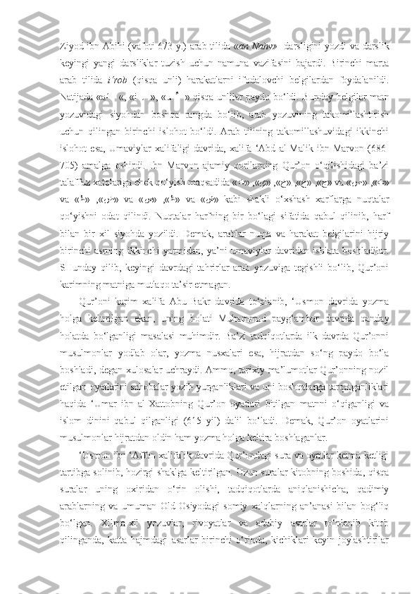 Ziyod ibn Abihi (vafoti 673 y.) arab tilida « an-Nahv»     darsligini yozdi va darslik
keyingi   yangi   darsliklar   tuzish   uchun   namuna   vazifasini   bajardi.   Birinchi   marta
arab   tilida   i‘rob   (qisqa   unli)   harakatlarni   ifodalovchi   belgilar dan   foydalanildi.
Natijada «a- َ –   «, «i-   ِ – », «u-   ُ – » qisqa unlilar paydo bo‘ldi. Bunday   belgi lar matn
yozuvidagi   siyohdan   boshqa   rangda   bo‘lib,   arab   yozuvining   takomillashtirish
uchun   qilingan   birinchi   islohot   bo‘ldi.   Arab   tilining   takomillashuvidagi   ikkinchi
islohot   esa,   Umaviylar   xalifaligi   davrida,   xalifa   ‘Abd   al-Malik   ibn   Marvon   (686-
705)   amalga   oshirdi.   Ibn   Marvon   ajamiy   qorilarning   Qur’on   o‘qilishidagi   ba’zi
talaffuz xatolariga chek qo‘yish maqsadida « ج» ,«ح»	 ,«خ»	 ,«ي»	 ,«ت » va « ث»	 ,«ص »
va   « ض»	
 ,«ط »   va   « ظ»	 ,«س »   va   « ش »   kabi   shakli   o‘xshash   xarflarga   nuqtalar
qo‘yishni   odat   qilindi.   Nuqtalar   harfning   bir   bo‘lagi   sifatida   qabul   qilinib,   harf
bilan   bir   xil   siyohda   yozildi.   Demak,   arablar   nuqta   va   harakat   belgilarini   hijriy
birinchi   asrning   ikkinchi   yarmidan,   ya’ni   umaviylar   davridan   ishlata   boshladilar.
SHunday   qilib,   keyingi   davrdagi   tahrirlar   arab   yozuviga   tegishli   bo‘lib,   Qur’oni
karimning matniga mutlaqo ta’sir etmagan.
Qur’oni   karim   xalifa   Abu   Bakr   davrida   to‘planib,   ‘Usmon   davrida   yozma
holga   keltirilgan   ekan,   uning   holati   Muhammad   payg‘ambar   davrida   qanday
holatda   bo‘lganligi   masalasi   muhimdir.   Ba’zi   tadqiqotlarda   ilk   davrda   Qur’onni
musulmonlar   yodlab   olar,   yozma   nusxalari   esa,   hijratdan   so‘ng   paydo   bo‘la
boshladi, degan xulosalar uchraydi. Ammo, tarixiy ma’lumotlar Qur’onning nozil
etilgan oyatlarini sahobalar yozib yurganliklari va uni boshqalarga tarqatganliklari
haqida   ‘Umar   ibn   al-Xattobning   Qur’on   oyatlari   bitilgan   matnni   o‘qiganligi   va
islom   dinini   qabul   qilganligi   (615   yil)   dalil   bo‘ladi.   Demak,   Qur’on   oyatlarini
musulmonlar hijratdan oldin ham yozma holga keltira boshlaganlar.
‘Usmon ibn ‘Affon xalifalik davrida Qur’ondagi sura va oyatlar ketma-ketligi
tartibga solinib, hozirgi shaklga keltirilgan. Uzun suralar kitobning boshida, qisqa
suralar   uning   oxiridan   o‘rin   olishi,   tadqiqotlarda   aniqlanishicha,   qadimiy
arablarning   va   umuman   Old   Osiyodagi   somiy   xalqlarning   an’anasi   bilan   bog‘liq
bo‘lgan.   Xilma-xil   yozuvlar,   rivoyatlar   va   adabiy   asarlar   to‘planib   kitob
qilinganda,   katta   hajmdagi   asarlar   birinchi   o‘rinda,   kichiklari   keyin   joylashtirilar 