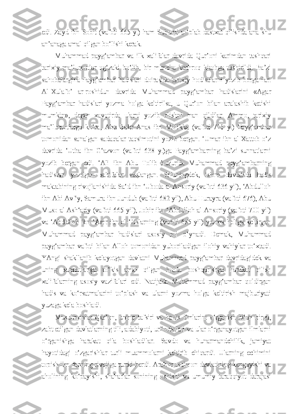 edi.   Zayd   ibn   Sobit   (vafoti   665   y.)   ham   Suhufni   to‘plab   dastxat   qilishda   ana   shu
an’anaga amal qilgan bo‘lishi kerak.
Muhammad   payg‘ambar   va   ilk   xalifalar   davrida   Qur’oni   karimdan   tashqari
tarixiy   ma’lumotlar   og‘zaki   bo‘lib,   bir   muncha   kechroq   kitobga   tushirildi.   Ba’zi
sahobalargina   Payg‘ambar   hadislari   doirasida   tarixiy   hodisalarni   yozib   borganlar.
Al-Xulafo’   ar-roshidun   davrida   Muhammad   payg‘ambar   hadislarini   «Agar
Payg‘ambar   hadislari   yozma   holga   keltirilsa,   u   Qur’on   bilan   aralashib   ketishi
mumkin»,   degan   xavotirda   ularni   yozib   olishni   man   qildilar.   Ammo,   tarixiy
ma’lumotlarga   ko‘ra,   Abu   Bakr   Anas   ibn   Molikka   (vafoti   711   y.)   Payg‘ambar
tomonidan  sanalgan   sadaqalar  taqsimotini  yozib   bergan.  ‘Umar   ibn  al-Xattob  o‘z
davrida   ‘Utba   ibn   G‘azvon   (vafoti   638   y.)ga   Payg‘ambarning   ba’zi   sunnatlarni
yozib   bergan   edi.   ‘Ali   ibn   Abu   Tolib   huzurida   Muhammad   payg‘ambarning
hadislari   yozilgan   sahifalar   saqlangan.   SHuningdek,   islom   davlatida   hadis
maktabining rivojlanishida Sa‘d ibn ‘Uboda al-Ansoriy (vafoti 636 yil), ‘Abdulloh
ibn Abi Avfiy, Samura ibn Jundub (vafoti 682 yil), Abu Hurayra (vafoti 676), Abu
Muso al-Ash‘ariy (vafoti 665 yil), Jobir ibn ‘Abdulloh al-Ansoriy (vafoti 700 yil)
va   ‘Abdulloh   ibn   ‘Amr   ibn   al-‘Oslarning   (vafoti   685   yil)   yozma   holiga   keltirgan
Muhammad   payg‘ambar   hadislari   asosiy   rol   o‘ynadi.   Demak,   Muhammad
payg‘ambar   vafoti   bilan   Alloh   tomonidan   yuboriladigan   ilohiy   vahiylar   to‘xtadi.
YAngi   shakllanib   kelayotgan   davlatni   Muhammad   payg‘ambar   davridagidek   va
uning   sunnatlariga   to‘kis   amal   qilgan   holda   boshqarishga   harakat   qilish
xalifalarning   asosiy   vazifalari   edi.   Natijada   Muhammad   payg‘ambar   qoldirgan
hadis   va   ko‘rsatmalarini   to‘plash   va   ularni   yozma   holga   keltirish   majburiyati
yuzaga kela boshladi.
Musulmonlar   Qur’on,   uning   tafsiri   va   hadis   ilmlarini   o‘rganish   bilan   birga,
zabt etilgan davlatlarning tili, adabiyoti, urf-odatlari va ular o‘rganayotgan ilmlarni
o‘rganishga   harakat   qila   boshladilar.   Savdo   va   hunarmandchilik,   jamiyat
hayotidagi   o‘zgarishlar   turli   muammolarni   keltirib   chiqardi.   Ularning   echimini
topish ilm-fanning rivojiga turtki berdi. Arab-musulmon davlatining kengayishi va
aholining   ko‘payishi,   shaharlar   sonining   oshishi   va   umumiy   taraqqiyot   darajasi 