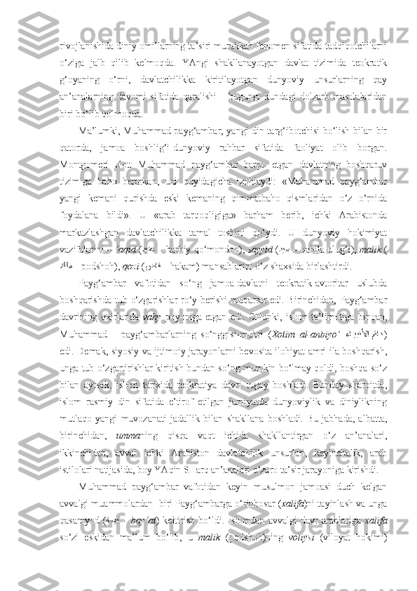 rivojlanishida diniy omillarning ta’siri murakkab fenomen sifatida tadqiqotchilarni
o‘ziga   jalb   qilib   kelmoqda.   YAngi   shakllanayotgan   davlat   tizimida   teokratik
g‘oyaning   o‘rni,   davlatchilikka   kiritilayotgan   dunyoviy   unsurlarning   qay
an’analarning   davomi   sifatida   qaralishi   –   bugungi   kundagi   dolzarb   masalalaridan
biri bo‘lib qolmoqda.
Ma’lumki, Muhammad payg‘ambar, yangi din targ‘ibotchisi bo‘lish bilan bir
qatorda,   jamoa   boshlig‘i-dunyoviy   rahbar   sifatida   faoliyat   olib   borgan.
Montgomeri   Uott   Muhammad   payg‘ambar   barpo   etgan   davlatning   boshqaruv
tizimiga   baho   berarkan,   uni   quyidagicha   izohlaydi:   «Muhammad   payg‘ambar
yangi   kemani   qurishda   eski   kemaning   qimmatbaho   qismlaridan   o‘z   o‘rnida
foydalana   bildi».   U   «arab   tarqoqligiga»   barham   berib,   ichki   Arabistonda
markazlashgan   davlatchilikka   tamal   toshini   qo‘ydi.   U   dunyoviy   hokimiyat
vazifalarini –  ‘aqid  ( ديقع  –  harbiy qo‘mondon),  sayyid  ( ديس  –  qabila ulug‘i),  malik  (
كلم  –  podshoh),  qozi  ( ضاق  –  hakam) mansablarini o‘z shaxsida birlashtirdi.
Payg‘ambar   vafotidan   so‘ng   jamoa-davlatni   teokratik-avtoritar   uslubda
boshqarishda tub o‘zgarishlar  ro‘y berishi  muqarrar  edi. Birinchidan, Payg‘ambar
davrining   oxirlarida   vahy   poyoniga   etgan   edi.   CHunki,   islom   ta’limotiga   binoan,
Muhammad   –   payg‘ambarlarning   so‘nggisi-muhri   ( Xotim   al-anbiyo’ – ءاkkيبنلأا متاخ )
edi. Demak, siyosiy va ijtimoiy jarayonlarni bevosita ilohiyat amri ila boshqarish,
unga tub o‘zgartirishlar kiritish bundan so‘ng mumkin bo‘lmay qoldi, boshqa so‘z
bilan   aytsak,   islom   tarixida   teokratiya   davri   tugay   boshladi.   Bunday   sharoitda,
islom   rasmiy   din   sifatida   e’tirof   etilgan   jamiyatda   dunyoviylik   va   diniylikning
mutlaqo   yangi   muvozanati   jadallik   bilan   shakllana   boshladi.   Bu   jabhada,   albatta,
birinchidan,   umma ning   qisqa   vaqt   ichida   shakllantirgan   o‘z   an’analari,
ikkinchidan,   avval   ichki   Arabiston   davlatchilik   unsurlari,   keyinchalik,   arab
istilolari natijasida, boy YAqin SHarq an’analari o‘zaro ta’sir jarayoniga kirishdi.
Muhammad   payg‘ambar   vafotidan   keyin   musulmon   jamoasi   duch   kelgan
avvalgi muammolardan    biri Payg‘ambarga o‘rinbosar ( xalifa )ni tayinlash va unga
qasamyod   ( ةعيب   –  bay‘at )   keltirish   bo‘ldi.   Islomdan   avvalgi   davr   arablariga   xalifa
so‘zi   eskidan   ma’lum   bo‘lib,   u   malik   (podshoh)ning   voliysi   (viloyat   hokimi) 