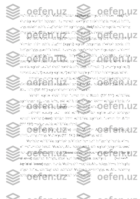 ma’nosida qo‘llanilgan. Mavqe jihatidan  xalifaga  yaqin yana bir shaxs –  radif  ham
shunday   vazifani   bajargan.   Bu   mansab   Laxmiylar   podshohligida   mavjud   bo‘lib,
unga etakchi qabila ulug‘laridan biri tayinlangan.  Radif  qabullar paytida malikning
o‘ng tarafida o‘tirib, yurishlar davrida o‘ljaning chorak qismini olgan.
Manbalar Muhammad payg‘ambarning o‘rinbosariga bay’at qilish arablarning
islomdan   oldin   qabila   ulug‘ini   (sayyid)   saylash   jarayoniga   o‘xshash   tarzda   olib
borilganligiga guvohlik beradi. Bu amalga Payg‘ambar ham rioya etgan: u islomni
qabul   qilgan   (ya’ni   umma ga   bo‘ysingan)   qabila   a’zolaridan   shunday
qasamyodlarni   qabul   qilgan.   Xalifa   tayinlash   uslublari   va   ularning   xilma-xilligi
asosida saylash usullari shartli ravishda to‘rt turga bo‘linadi: 1) umumiy saylov; 2)
nomzod usuli; 3) xususiy saylov; 4) «qilich haqqi» yo‘li bilan hokimiyatga kelish.
Birinchi - umumiy saylov turida xalifalikka nomzod masjidda barcha jamoa
a’zolaridan  bay’at  oladi.   Bunga  misol   tariqasida   Abu  Bakr  (632-634)   va  ‘Ali   ibn
Abu Tolib (656-661) saylanishlarini kiritish mumkin.
Ikkinchi   saylov   shakli   bilan   ‘Umar   ibn   al-Xattob   (634-644)   xalifalikka
tayinlangan   edi.   Unga   ko‘ra,   eski   xalifa   o‘zi   tanlagan   kishini   valiahd   sifatida   o‘z
o‘rniga qoldiradi va bu qaror  umma  tomonidan qabul etiladi.
Uchinchi   xususiy   usul   –   eski   xalifa   tomonidan   saylov   uchun   tanlangan
sanoqli   kishilar   ( shuro )   ichidan   birini   xalifalikka   tayinlash.   ‘Usmon   ibn   Affon
(644-656) mazkur usulda xalifalikka o‘tirdi.
To‘rtinchi   yo‘l   («qilich   haqqi»)   orqali   ‘Ali   ibn   Abu   Tolib   hokimiyatdan
olinib, uning o‘rniga Mu‘oviya (661-680) davlat boshiga keldi.
Manbalar xalifalikka tayinlash tafsilotlari ham turli bo‘lganligi haqida xilma-
xil ma’lumotlar  beradi. Masalan,  Abu Bakrni xalifa etib saylash  jarayonida avval
Banu So‘ida guzarida to‘plangan   umma   etakchilari qasamyod ( ةصاخلا  ةعيب   –  bay‘at
al-xossa ) etganlar. So‘ngra, ertasi  kuni barcha jamoa qasamyod               ( ةعيب  ةماعلا   –
bay‘at al-‘omma ) etgan. Bunda Madina ahli masjidda Abu Bakrga birma-bir bay’at
qilgan   bo‘lsa,   atrofdagi   arab   qabilalari   Madina   hukmronligiga   va   Abu   Bakrning
rahbarligiga qasamyodni vakillar orqali izhor etganlar. 