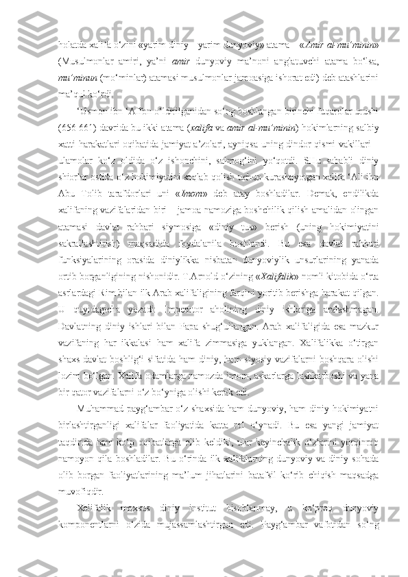 holatda xalifa o‘zini «yarim diniy – yarim dunyoviy» atama – « Amir   al-mu’minin »
(Musulmonlar   amiri,   ya’ni   amir   dunyoviy   ma’noni   anglatuvchi   atama   bo‘lsa,
mu’minun  (mo‘minlar) atamasi musulmonlar jamoasiga ishorat edi) deb atashlarini
ma’qul ko‘rdi.
‘Usmon ibn ‘Affon o‘ldirilganidan so‘ng boshlangan birinchi fuqarolar urushi
(656-661) davrida bu ikki atama ( xalifa  va  amir al-mu’minin ) hokimlarning salbiy
xatti-harakatlari oqibatida jamiyat a’zolari, ayniqsa uning dindor qismi vakillari –
ulamolar   ko‘z   oldida   o‘z   ishonchini,   salmog‘ini   yo‘qotdi.   SHu   sababli   diniy
shiorlar ostida o‘z hokimiyatini saqlab qolish uchun kurashayotgan xalifa ‘Ali ibn
Abu   Tolib   tarafdorlari   uni   « Imom »   deb   atay   boshladilar.   Demak,   endilikda
xalifaning vazifalaridan biri – jamoa namoziga boshchilik qilish amalidan olingan
atamasi   davlat   rahbari   siymosiga   «diniy   tus»   berish   (uning   hokimiyatini
sakrallashtirish)   maqsadida   foydalanila   boshlandi.   Bu   esa   davlat   rahbari
funksiyalarining   orasida   diniylikka   nisbatan   dunyoviylik   unsurlarining   yanada
ortib borganligining nishonidir. T.Arnold o‘zining « Xalifalik » nomli kitobida o‘rta
asrlardagi Rim bilan ilk Arab xalifaligining farqini yoritib berishga harakat qilgan.
U   quyidagicha   yozadi:   Imperator   aholining   diniy   ishlariga   aralashmagan.
Davlatning   diniy   ishlari   bilan   Papa   shug‘ullangan.   Arab   xalifaligida   esa   mazkur
vazifaning   har   ikkalasi   ham   xalifa   zimmasiga   yuklangan.   Xalifalikka   o‘tirgan
shaxs  davlat  boshlig‘i  sifatida  ham   diniy, ham   siyosiy  vazifalarni  boshqara  olishi
lozim bo‘lgan. Xalifa odamlarga namozda imom, askarlarga lashkarboshi va yana
bir qator vazifalarni o‘z bo‘yniga olishi kerak edi .
Muhammad payg‘ambar o‘z shaxsida  ham  dunyoviy, ham  diniy hokimiyatni
birlashtirganligi   xalifalar   faoliyatida   katta   rol   o‘ynadi.   Bu   esa   yangi   jamiyat
taqdirida   ham   ko‘p   oqibatlarga   olib   keldiki,   ular   keyinchalik   o‘zlarini   yorqinroq
namoyon   qila   boshladilar.   Bu   o‘rinda   ilk   xalifalarning   dunyoviy   va   diniy   sohada
olib   borgan   faoliyatlarining   ma’lum   jihatlarini   batafsil   ko‘rib   chiqish   maqsadga
muvofiqdir.
Xalifalik   maxsus   diniy   institut   hisoblanmay,   u   ko‘proq   dunyoviy
komponentlarni   o‘zida   mujassamlashtirgan   edi.   Payg‘ambar   vafotidan   so‘ng 
