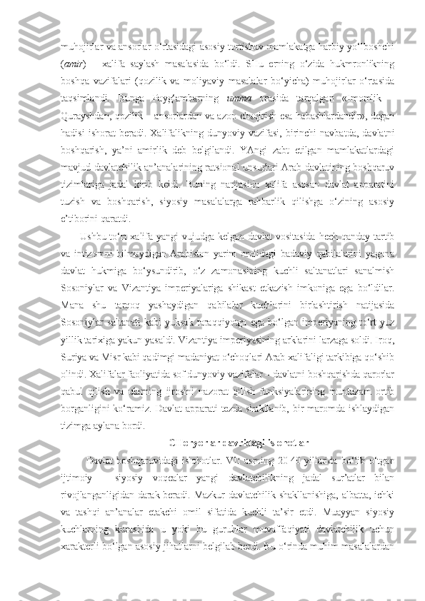 muhojirlar va ansorlar o‘rtasidagi asosiy tortishuv mamlakatga harbiy yo‘lboshchi
( amir )   –   xalifa   saylash   masalasida   bo‘ldi.   SHu   erning   o‘zida   hukmronlikning
boshqa   vazifalari   (qozilik   va   moliyaviy   masalalar   bo‘yicha)   muhojirlar   o‘rtasida
taqsimlandi.   Bunga   Payg‘ambarning   umma   orasida   tarqalgan   «Imomlik   –
Qurayshdan,  qozilik – ansorlardan va azon chaqirish esa habashlardandir», degan
hadisi   ishorat   beradi.   Xalifalikning   dunyoviy  vazifasi,   birinchi   navbatda,   davlatni
boshqarish,   ya’ni   amirlik   deb   belgilandi.   YAngi   zabt   etilgan   mamlakatlardagi
mavjud davlatchilik an’analarining ratsional unsurlari Arab davlatining boshqaruv
tizimlariga   jadal   kirib   keldi.   Buning   natijasida   xalifa   asosan   davlat   apparatini
tuzish   va   boshqarish,   siyosiy   masalalarga   rahbarlik   qilishga   o‘zining   asosiy
e’tiborini qaratdi.
Ushbu to‘rt  xalifa yangi  vujudga kelgan davlat vositasida hech qanday tartib
va   intizomni   bilmaydigan   Arabiston   yarim   orolidagi   badaviy   qabilalarini   yagona
davlat   hukmiga   bo‘ysundirib,   o‘z   zamonasining   kuchli   saltanatlari   sanalmish
Sosoniylar   va   Vizantiya   imperiyalariga   shikast   etkazish   imkoniga   ega   bo‘ldilar.
Mana   shu   tarqoq   yashaydigan   qabilalar   kuchlarini   birlashtirish   natijasida
Sosoniylar   saltanati   kabi   yuksak   taraqqiyotga   ega   bo‘lgan   imperiyaning   to‘rt   yuz
yillik tarixiga yakun yasaldi. Vizantiya imperiyasining arklarini larzaga soldi. Iroq,
Suriya va Misr kabi qadimgi madaniyat o‘choqlari Arab xalifaligi tarkibiga qo‘shib
olindi. Xalifalar faoliyatida sof dunyoviy vazifalar – davlatni boshqarishda qarorlar
qabul   qilish   va   ularning   ijrosini   nazorat   qilish   funksiyalarining   muntazam   ortib
borganligini  ko‘ramiz.   Davlat  apparati  tezda shakllanib,  bir  maromda ishlaydigan
tizimga aylana bordi.
 CHoryorlar davridagi islohotlar
Davlat   boshqaruvidagi   islohotlar.   VII   asrning   20-40-yillarida   bo‘lib   o‘tgan
ijtimoiy   -   siyosiy   voqealar   yangi   davlatchilikning   jadal   sur’atlar   bilan
rivojlanganligidan darak beradi. Mazkur davlatchilik shakllanishiga, albatta, ichki
va   tashqi   an’analar   etakchi   omil   sifatida   kuchli   ta’sir   etdi.   Muayyan   siyosiy
kuchlarning   kurashida   u   yoki   bu   guruhlar   muvaffaqiyati   davlatchilik   uchun
xarakterli bo‘lgan asosiy jihatlarni belgilab berdi. Bu o‘rinda muhim masalalardan 