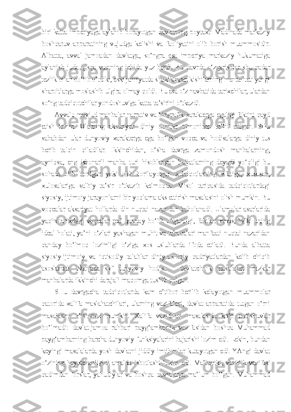 biri   katta   imperiyaga   aylanib   borayotgan   davlatning   poytaxti   Madinada   markaziy
boshqaruv   apparatining   vujudga   kelishi   va   faoliyatini   olib   borish   muammosidir.
Albatta,   avval   jamoadan   davlatga,   so‘ngra   esa   imperiya   markaziy   hukumatiga
aylanish   juda   qisqa   vaqtning   ichida   yuz   berdi.   Bu   davrda   o‘zgarishlar   shu   qadar
tezlik bilan bo‘lib o‘tdiki, eski jamiyatda shakllangan kishilarning mentaliteti yangi
sharoitlarga moslashib ulgira olmay qoldi. Bu esa o‘z navbatida tarixchilar, ulardan
so‘ng tadqiqotchilar yondoshuviga katta ta’sirini o‘tkazdi. 
Avvalo mavjud manbalar narrativ va biografik xarakterga egaligi faktini qayd
etish   lozim.   Ularning   aksariyati   diniy   olimlar   tomonidan   ta’lif   etilgan.   SHu
sababdan   ular   dunyoviy   xarakterga   ega   bo‘lgan   voqea   va   hodisalarga   diniy   tus
berib   talqin   qiladilar.   Ikkinchidan,   o‘sha   davrga   zamondosh   manbalarning,
ayniqsa,   eng   ishonarli   manba   turi   hisoblangan   hujjatlarning   deyarli   yo‘qligi   bu
sohada   olib   borilgan   yoki   olib   borilayotgan   tadqiqotlarning   sifatiga,   xususan,
xulosalariga   salbiy   ta’sir   o‘tkazib   kelmoqda.   Misol   tariqasida   tadqiqotlardagi
siyosiy, ijtimoiy jarayonlarni bir yoqlama aks ettirish masalasini olish mumkin. Bu
voqealar   aksariyat   hollarda   din   nuqtai   nazaridan   baholanadi.   Ulamolar   asarlarida
yaqin   tarixdagi   voqealar   real   qanday   bo‘lib   o‘tganligi,   faktlari   emas,   balki   uning
ideal holati, ya’ni o‘zlari yashagan muhit va tabaqalari manfaati  nuqtai nazaridan
qanday   bo‘lmoq   lozimligi   o‘ziga   xos   uslublarda   ifoda   etiladi.   Bunda   albatta
siyosiy-ijtimoiy   va   iqtisodiy   talablar   diniy-axloqiy   qadriyatlardan   kelib   chiqib
asoslanadi.   Natijada   sof   dunyoviy   hodisa   –   davlatchilik   masalalari   mazkur
manbalarda ikkinchi darajali maqomga tushib qolgan.
SHu   davrgacha   tadqiqotlarda   kam   e’tibor   berilib   kelayotgan   muammolar
qatorida   xalifa   maslahatchilari,   ularning   vazifalari,   davlat   apparatida   tutgan   o‘rni
masalasini   olishimiz   mumkin.   Xalifa   vazifalari   masalasida   ko‘p   tortishuvlar
bo‘lmadi:   davlat-jamoa   rahbari   payg‘ambarlik   vazifasidan   boshqa   Muhammad
payg‘ambarning barcha dunyoviy funksiyalarini bajarishi lozim edi.  Lekin, bundan
keyingi masalalarda yosh davlatni jiddiy imtihonlar kutayotgan edi. YAngi davlat
o‘zining   hayotchanligini   amalda   isbotlashi   lozim   edi.   Ma’lumki,   vazirlik   vazifasi
qadimdan   forslar,   yahudiylar   va   boshqa   qavmlarga   ma’lum   bo‘lgan.   Muhammad 