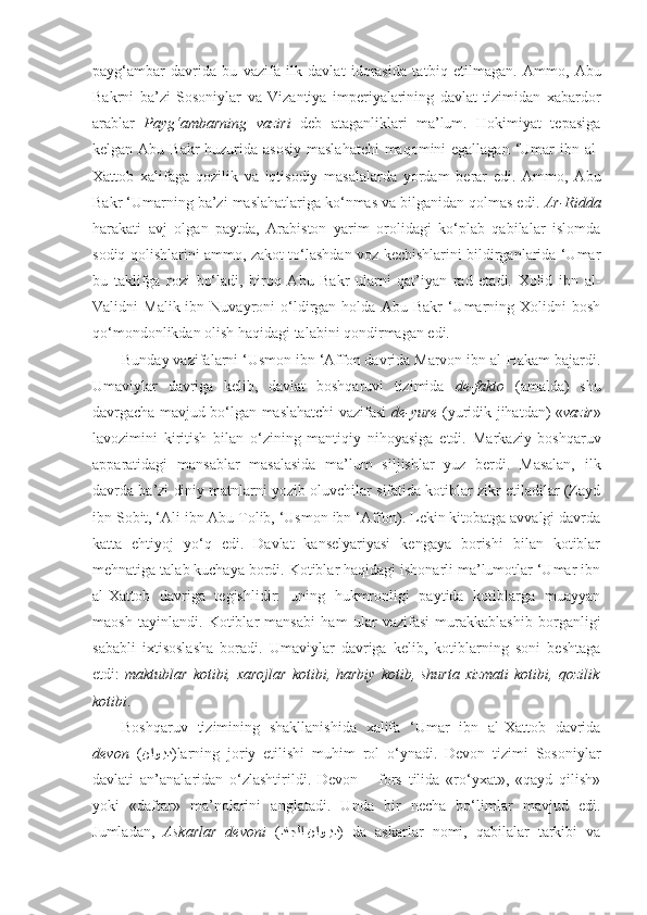 payg‘ambar   davrida   bu   vazifa   ilk   davlat   idorasida   ta t biq   etilmagan.   Ammo,   Abu
Bakrni   ba’zi   Sosoniylar   va   Vizantiya   imperiyalarining   davlat   tizimidan   xabardor
arablar   Payg‘am barning   vaziri   deb   ataganliklari   ma’lum.   Hokimiyat   tepasiga
kelgan Abu Bakr  huzurida asosiy  maslahatchi  maqomini egallagan ‘Umar ibn al-
Xattob   xalifaga   qozilik   va   iqtisodiy   masalalarda   yordam   berar   edi.   Ammo,   Abu
Bakr ‘Umarning ba’zi maslahatlariga ko‘nmas va bilganidan qolmas edi.  Ar-Ridda
harakati   avj   olgan   paytda,   Arabiston   yarim   orolidagi   ko‘plab   qabilalar   islomda
sodiq qolishlarini ammo, zakot to‘lashdan voz kechishlarini bildirganlarida ‘Umar
bu   taklifga   rozi   bo‘ladi,   biroq   Abu   Bakr   ularni   qat’iyan   rad   etadi.   Xolid   ibn   al-
Validni   Malik  ibn  Nuvayroni   o‘ldirgan  holda  Abu  Bakr  ‘Umarning  Xolidni   bosh
qo‘mondonlikdan olish haqidagi talabini qondirmagan edi. 
Bunday vazifalarni ‘Usmon ibn ‘Affon davrida Marvon ibn al-Hakam bajardi.
Umaviylar   davriga   kelib,   davlat   boshqaruvi   tizimida   de-fakto   (amalda)   shu
davrgacha mavjud bo‘lgan maslahatchi vazifasi   de-yure   (yuridik jihatdan) « vazir »
lavozimini   kiritish   bilan   o‘zining   mantiqiy   nihoyasiga   etdi.   Markaziy   boshqaruv
apparatidagi   mansablar   masalasida   ma’lum   siljishlar   yuz   berdi.   Masalan,   ilk
davrda ba’zi diniy matnlarni yozib oluvchilar sifatida kotiblar zikr etiladilar (Zayd
ibn Sobit, ‘Ali ibn Abu Tolib, ‘Usmon ibn ‘Affon). Lekin kitobatga avvalgi davrda
katta   ehtiyoj   yo‘q   edi.   Davlat   kanselyariyasi   kengaya   borishi   bilan   kotiblar
mehnatiga talab kuchaya bordi. Kotiblar haqidagi ishonarli ma’lumotlar ‘Umar ibn
al-Xattob   davriga   tegishlidir:   uning   hukmronligi   paytida   kotiblarga   muayyan
maosh   tayinlandi.   Kotiblar   mansabi   ham   ular   vazifasi   murakkablashib   borganligi
sababli   ixtisoslasha   boradi.   Umaviylar   davriga   kelib,   kotiblarning   soni   beshtaga
etdi:   maktublar  kotibi,  xarojlar  kotibi,  harbiy   kotib,  shurta   xizmati  kotibi,  qozilik
kotibi .
Boshqaruv   tizimining   shakllanishida   xalifa   ‘Umar   ibn   al-Xattob   davrida
d evon   ( ناوkkيد ) larning   joriy   etilishi   muhim   rol   o‘ynadi.   Devon   tizimi   Sosoniylar
davlati   an’analaridan   o‘zlashtirildi.   Devon   –   fors   tilida   «ro‘yxat»,   «qayd   qilish»
yoki   «daftar»   ma’nolarini   anglatadi.   Unda   bir   necha   bo‘limlar   mavjud   edi.
Jumladan,   Askarlar   devoni   ( دنجلا ناو	
kkيد )   da   askarlar   nomi,   qabilalar   tarkibi   va 