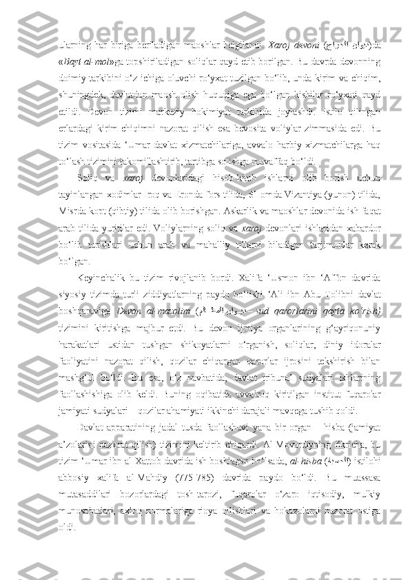 ularning   har   biriga   beriladigan   maoshlar   belgilandi.   Xaroj   devoni   ( جارخلا  ناويد )da
« Bayt al-mol »ga topshiriladigan soliqlar qayd etib borilgan. Bu davrda devonning
doimiy tarkibini o‘z ichiga oluvchi ro‘yxat tuzilgan bo‘lib, unda kirim va chiqim,
shuningdek,   davlatdan   maosh   olish   huquqiga   ega   bo‘lgan   kishilar   ro‘yxati   qayd
etildi.   Devon   tizimi   markaziy   hokimiyat   tarkibida   joylashdi.   Istilo   qilingan
erlardagi   kirim-chiqimni   nazorat   qilish   esa   bevosita   voliylar   zimmasida   edi.   Bu
tizim   vositasida   ‘Umar   davlat   xizmatchilariga,   avvalo   harbiy   xizmatchilarga   haq
to‘lash tizimini takomillashtirib, tartibga solishga muvaffaq bo‘ldi.
Soliq   va   xaroj   devonlaridagi   hisob-kitob   ishlarni   olib   borish   uchun
tayinlangan xodimlar Iroq va Eronda fors tilida, SHomda Vizantiya (yunon) tilida,
Misrda kopt (qibtiy) tilida olib borishgan.  Askarlik va maoshlar devonida ish faqat
arab tilida  yuritilar  edi.  Voliylarning  soliq va   xaroj   devonlari   ishlaridan xabardor
bo‘lib   turishlari   uchun   arab   va   mahalliy   tillarni   biladigan   tarjimonlar   kerak
bo‘lgan.
Keyinchalik   bu   tizim   rivojlanib   bordi.   Xalifa   ‘Usmon   ibn   ‘Affon   davrida
siyosiy   tizimda   turli   ziddiyatlarning   paydo   bo‘lishi   ‘Ali   ibn   Abu   Tolibni   davlat
boshqaruviga   Devon   al-mazolim   ( ملاkkظملا ناو	kkيد  –  sud   qarorlarini   qayta   ko‘rish)
tizimini   kiritishga   majbur   etdi.   Bu   devon   ijroiya   organlarining   g‘ayriqonuniy
harakatlari   ustidan   tushgan   shikoyatlarni   o‘rganish,   soliqlar,   diniy   idoralar
faoliyatini   nazorat   qilish,   qozilar   chiqargan   qarorlar   ijrosini   tekshirish   bilan
mashg‘ul   bo‘ldi.   Bu   esa,   o‘z   navbatida,   davlat   tribunal   sudyalari   ishlarining
faollashishiga   olib   keldi.   Buning   oqibatida   avvalroq   kiritilgan   institut   fuqarolar
jamiyati sudyalari – qozilar ahamiyati ikkinchi darajali mavqega tushib qoldi.
Davlat   apparatining   jadal   tu s da   faollashuvi   yana   bir   organ   –   hisba   (jamiyat
a’zolarini   nazorat   qilish)   tizimini   keltirib   chiqardi.   Al-Movardiyning   fikricha,   bu
tizim ‘Umar ibn al-Xattob davrida ish boshlagan bo‘lsada,   al-hisba  ( ةبسحلا ) istilohi
abbosiy   xalifa   al-Mahdiy   (775-785)   davrida   paydo   bo‘ldi.   Bu   muassasa
mutasaddilari   bozorlardagi   tosh-tarozi,   fuqarolar   o‘zaro   iqtisodiy,   mulkiy
munosabatlari,   a x loq   normalari ga   rioya   qilishlari   va   hokazolarni   nazorat   ostiga
oldi. 