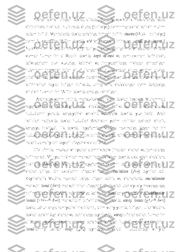 YAngi   tashkil   topgan   davlat,   albatta,   ijtimoiy   xavfsizlik   masalalariga   katta
e’tibor bera boshladi. Bu borada shurta (politsiya) tizimining tashkil etilishi muhim
qadam bo‘ldi.  Manbalarda d avlat tarkibiga birinchi bo‘lib  shurta  ( ةطرش  –  politsiya)
tizimi   ‘Usmon   ibn   ‘Affon   davrida   «Misr   shurtasi   sohibi»   va   sohib   ash-shurat   (
kطر	kkشلا بحا	kkص –  shurtalar   boshlig‘i)   faoliyat   ko‘rsatganligini   zikr   etadilar.   SH urta
xizmati   ‘Umar   ibn   al-Xattob   davrida   bayt   al-mol   va   qamoqxonani   ko‘riqlash,
da’vogarlarni   qozi   xuzuriga   keltirish   va   jinoyatchilarga   nisbatan   chiqarilgan
hukmlarni   ijro   etish   bilan   shug‘ullanganlar.   Bu   davrdagi   shurta   xodimi   qoziga
tobe’   bo‘lib,   jilvoz   deb   atalgan.   Garchi   ‘Umar   davrida   shurta   tizimining   ilk
ko‘rinishlari   paydo   bo‘lgan   bo‘lsada,   uning   to‘la   shakklangan   tizim   darajasiga
chiqishi ‘Usmon ibn ‘Affon davrida amalga oshirilgan.
Arabiston   yarim   orolida   markazlashgan   islom   davlati   bevosita   Muhammad
payg‘ambarning   rahbarligi   ostida   shakllangan   bo‘lsa-da,   uni   boshqarish   va
hududlarini   yanada   kengaytirish   «roshid   xalifalar»   davrida   yuz   berdi.   Arab
istilolari   natijasida   davlat   hududlari   Arabiston   yarim   orolidan   tashqari   chiqib,
kengaya   boshladi.   Ilk   davrda   Payg‘ambar   Madina   nazoratiga   kirgan   har   bir
hududning nufuzi yuqori bo‘lgan oqsoqolini shu erga rahbar etib tayinlar edi. Abu
Bakr bu amaliyotni deyarli o‘zgarishsiz qoldirdi. 
O‘z   o‘rnida   mazkur   viloyatlar   administrativ   jihatdan   shahar   va   jamoalarga
bo‘linar edi. Viloyat hokimlari mansabi ham ilk islom davrida asta-sekin shakllana
boshladi.   Avvaliga,   Muhammad   payg‘ambar   islomni   qabul   qilgan   qabila   yoki
shahar   ahliga   din   asoslarini   o‘rgatish   uchun   mu‘allim   ( ملعم )   tayinlar   edi.
Keyinchalik   Madina   nazorati   ostiga   o‘tgan   qabila   va   shaharlarda   mu‘allimlar
mansabi  ‘omil  ( لماع ) mansabi bilan o‘zgartirildi.  Dastlab  ular siyosiy mavqega ega
bo‘lmadilar. Lekin, Abu Bakr davriga kelib, bu  ‘omil lar yoniga alohida  sadaqalar
‘omili   ( تاقدصلا  لامع )   mansabdori   qo‘shildi.   Ular   orasida   xaroj   ‘ omili   ( جارخلا  لماع )
davlat uchun eng ahamiyatlisi hisoblanib, doim voliy yonida bo‘lgan. Ular Madina
davlati tarkibidagi shahar va qabilalarga tayinlanib,  xaroj  to‘plar edilar. ‘Umar ibn
al-Xattob   davrida   Madina   davlati   tarkibiga   ko‘plab   hududlarning   kirishi   bilan
‘omil larning   ustidan   voliy   ( يلاو )   tayinlana   boshladi.   Hududlardagi   voliylar 