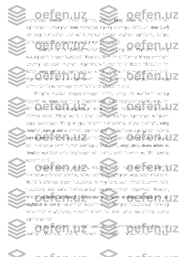 shaharlarga   ‘omillar ni   o‘zlari   tayinlar,   ammo,   xaroj   ‘omili   xalifa   tomonidan
tayinlangan.   Umaviylar   ‘omil   mansabiga   siyosiy   ahamiyat   berib,   uni   amir   ( ريمأ )
deb   atay   boshladilar.   Ular   xalifa   mansub   bo‘lgan   urug‘dan   tayinlanib,   faoliyat
doiralariga bir qator siyosiy va harbiy vazifalar kiritildi.
  ‘Omil larning   ilk   davrdagi   rahbarliklari   umumiy   edi.   Keyinchalik   uning
xususiylashib borgani kuzatiladi. Masalan, ‘Amr ibn al-‘Osning Misrga amirligini
umumiy   deb   atash   mumkin.   Keyinchalik   ‘Umar   ibn   al-Xattob   ‘Abdulloh   ibn
Sa‘dni   xaroj   yig‘ishga   tayinlaganidan   so‘ng   uning   voliligi   maxsus   bo‘lib   qoldi.
Keyinroq   alohida   qozi   tayinlanishi   bilan   voliyning   hokimiyati   qo‘shinga
qo‘mondonlik va namozga imomlik bilan chegaralanib qoldi.
Voliylik   muddati   chegaralanmagan   bo‘lib,   u ning   o‘z   vazifasini   qanday
bajarishi   va   viloyatdagi   ijobiy   o‘zgarishlarga   qarab   belgilanar   edi.   Muoviya   ibn
Abi   Sufyon   Damashqda   yigirma   yil   voliy   bo‘lgan.   Ba’zi   voliylar   bir   yil   ham
o‘tirmas   edilar.   YAngi   xalifa   oldingi   hukmdor   tarafidan   tayinlangan   voliylarni
qayta   tasdiqlagan.   Voliy   viloyat   ishlarini   boshqarishda   shurta   boshlig‘i,   xaroj
‘omil lari,   bayt al-mol   xodimlari, devonlar ishchilari kabilarga tayanar edi.   Ba’zida
bayt al-mol  mas’uli voliydan mustaqil bo‘lib, to‘g‘ridan to‘g‘ri xalifaga bo‘ysunar
edi.   Boshqaruv   tizimi   ‘Umar   davridayoq   shakllanib,   voliy ,   qozi ,   devon   kotibi   va
‘omil lar   vazifalari   aniq   belgilangan   edi.   Ushbu   tartib   ‘Usmon   va   ‘Ali   davrida
saqlanib qoldi.
Boshqaruv   apparati   geografik,   strategik   nuqtai   nazar   va   o‘sha   davrning
boshqaruv an’analari ta’sirida, ba’zan qabilalarning joylashuviga qarab shakllandi.
Xalifalik   tarkibiga   kirgan   hududlarda   islomiy   idora   usuli   o‘rnatildi,   ammo   ba’zi
hududlarda   eski   davlat   boshqaruvidagi   lavozim   nomlari   o‘zgarmadi.   Masalan,
Misrda:   al- mudir ,   al-muhofiz,   al-m a’mur   yoki   no’ib   al-mudir ,   al- xavli   yoki   al-
mufattish   az-ziro‘iy   lavozimlari   saqlanib   qoldi.   Voliylar   hududlardagi   iqtisodiy
ishlar   bilan   shug‘ullanar,   mojaroli   ishlarni   hal   etish   uchun   esa   alohida   qozilar
tayinlangan edi.
Oliy   sud   vazifalarini   ado   etish   avval   xalifalar   zimmasida   bo‘ldi.   Abu   Bakr
davrida   Madinada   qozilik   mansabi   bo‘lmagan.   Musulmonlar   orasidagi 