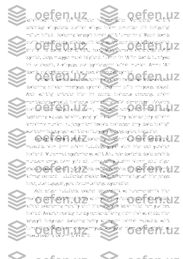 kelishmovchiliklarni   faqih   sahobalar   hal   etar   edilar.   Manbalardan   xalifalik
tarkibidagi   viloyatlarda   qozilikni   viloyat   hokimi   tomonidan   olib   borilganligi
ma’lum   bo‘ladi.   Davlatning   kengayib   borishi   xalifa   ‘Umar   ibn   al-Xattob   davrida
qozilik   mansabini   joriy   etilishiga   olib   keldi   va   bir   qator   jinoiy   kodekslar   ishlab
chiqildi.   Bu   davrda   Madina,   Kufa,   Basra,   Misr,   Damashq   shaharlariga   qozilar
tayinlab, ularga muayyan maosh belgilandi. ‘Usmon ibn ‘Affon davrida bu ro‘yxat
bir   oz   qisqarib,   7   viloyatga   qozi   tayinlanganini   ko‘r ish   mumkin .   Ammo   ‘Ali
davrida  qozilar faqatgina Kufa va Basra shaharlariga tayinla d i.
To‘rt xalifa davrida davlat apparatining shakllanib rivojlanishi Madina shahar-
davlatining   polisdan   imperiyaga   aylanish   jarayonini   to‘liq   nihoyasiga   etkazdi.
Arab   xalifaligi   an’analar   bilan   bir   qatorda   boshqaruv   apparatiga   qo‘shni
mamlakatlarda   mavjud   boshqaruv   tizimlarining   ba’zi   elementlarini   o‘zlashtira
boshladi.   Ular   safiga   soliq   tizimi,   muntazam   harbiy   bo‘linmalar,   harbiy
lagerlarning   vujudga   kelishini,   yangi   yil   hisobi   –   hijriy   kalendar   joriy   etilishini
kiritishimiz   mumkin.   Bu   jarayonlarni   bevosita   boshqargan   diniy   davlat   boshlig‘i
vazifalarini bajarayotgan xalifalar sof dunyoviy rahbarga aylana boshladilar.
Harbiy   islohotlar.   Madina   davlatining   hukmronlik   doirasini   kengaytirish
maqsadida   islom   dinini   qo‘shni   hududlarga   yoyish   xitobi   bilan   arab   yurishlari
boshlandi. Muhammad payg‘ambar va xalifa Abu Bakr davrlarida davlat tarkibida
muntazam   armiya   tizimi   yo‘q   edi.   Uning   harbiy   kuchini   islomni   qabul   qilgan
erkaklar tashkil etar edi. Ba’zi hollarda esa ularga boshqa ittifoqdosh qabilalarning
ko‘magi asqotardi. Hududlardagi erkaklar davlat rahbarining buyrug‘i bilan jangga
borar, urush tugagach, yana o‘z turmushlariga qaytar edilar. 
Zabt   etilgan   hududlarda   askarlar   dehqonchilik   va   hunarmandchilik   bilan
mashg‘ul   bo‘lib,   o‘zlarining   harbiy   salohiyatlarini   yo‘qota   bordilar.   SHuningdek,
ko‘plab   askarlarning   mahalliy   aholi   bilan   chatishib   ketish   holati   ham   yuz   bera
boshladi. Askarlar orasidagi bunday parokandalikning oldini olish va shiddat bilan
kengayib   borayotgan   davlatning   harbiy   salohiyatini   oshirish   maqsadida   xalifa
‘Umar   ibn   al-Xattob   tomonidan   armiyaga   xos   yangi   nizom   ishlab   chiqildi   va
maxsus askarlik lavozimi ta’sis etildi. 