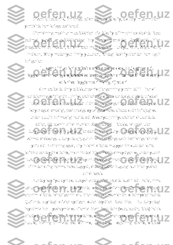 O‘zaro   aloqadorlik,   bir-biriga   ta’sir   ijtimoiy-falsafiy,   axloqiy   muammolarni
yoritishda ham ko‘zga tashlanadi. 
O‘tmishning  mashhur   mutafakkirlari  o‘z falsafiy  ta’limotini  asoslashda   faqat
qadimgi   yunon   mutafakkilarining   boy   ilmiy   merosidan   foydalanish   bilan
chegaralanib   qolmasdan,   qo‘shni   arab   mamlakatlari,   Turkiya,   Eron,   Afg‘aniston,
Hindiston,   Xitoy   madaniyati   ilmiy   yutuqlari,   fandagi   kashfiyotlaridan   ham   ogoh
bo‘lganlar. 
1.   Islom dini kelishi arafasida arablarda yakkaxudolik  g‘oyalari .
Payg‘ambarimizning shajaralari va tavallud topishlari hamda birinchi vahiy
kelishi va Payg‘ambarimiznig hijratlari
Islom arafasida diniy tafakkur tez rivojlanganining yorqin dalili – har xil
aqidalarning ko‘pligidir. Johiliya arablarining «dahr» aqidasiga alohida to‘xtash
lozim. Bu aqida insonning taqdiri oldindan belgilanganligi, u erkin iroda yoki
ixtiyor egasi emasligi, peshonasiga «yozilgan» narsa albatta sodir bo‘lajagi va
undan qutulib bo‘lmasligi haqida edi. Aksariyat johiliya arablari shu aqidada
edilar, deb taxmin qilish mumkin. Zero, taqdiri – falakka ishonish ular
dunyoqarashini asosini tashkil qilar etardi. Narigi dunyo borligiga, bu dunyoda
zahmat chekkanga u dunyoda ajr, gunoh ishlar qilganga azob berilishiga ishonch
yo‘q edi. Borliqning egasi, oliy hokimi sifatida muayyan bir xudodan ko‘ra
ko‘proq qandaydir «Dahr», inson irodasi bilan hisoblashmaydigan va undan yuqori
turadigan tasodifiy o‘zgarishlar jarayoni tasavvur qilinardi. Ularning e’tiqodicha,
o‘limdan so‘ng hamma narsa tugaydi, shuning uchun bugungi kun bilan yashab
qolish kerak.
Bunday kayfiyat ayniqsa quraysh zodagonlari orasida kuchli edi. Balki, nima
uchun   keyinchalik   islom   adabiyotida   «dahriy»   so‘zini   «mo‘min»ga   nisbatan
antonim   sifatida   ishlatilganini   shu   bilan   izohlash   mumkindir.   «Dahriy»lar   haqida
Qur’onda   quyidagi   so‘zlar   aytilgan:   «ular   deydilar:   faqat   bitta   –   bu   dunyodagi
hayotimiz bor – yashaymiz va o‘lamiz: bizni faqat dahr (vaqt, taqdir, falak) halok
qiladi» (al – Josiya, 24). Arabcha «dahr», «manun - manoyo», «ajal - ojol», «hatf -
hutuf»,   bizning   tilimizda   esa   «o‘lim»,     «taqdir»,     «ajalning   etishi»,   «falak» 