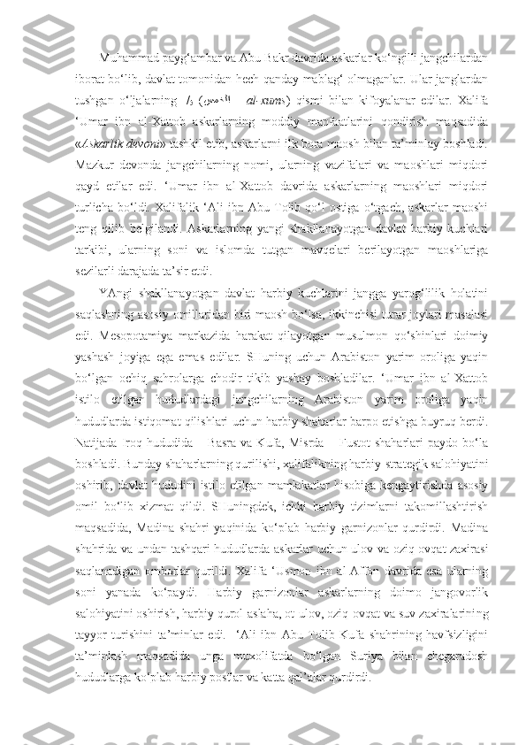 Muhammad payg‘ambar va Abu Bakr davrida askarlar ko‘ngilli jangchilardan
iborat bo‘lib, davlat tomonidan hech qanday mablag‘ olmaganlar. Ular janglardan
tushgan   o‘ljalarning   1
/
5   ( سمخلا   –  al-xums )   qismi   bilan   kifoyalanar   edilar.   Xalifa
‘Umar   ibn   al-Xattob   askarlarning   moddiy   manfaatlarini   qondirish   maqsadida
« Askarlik devoni » tashkil etib, askarlarni ilk bora maosh bilan ta’minlay boshladi.
Mazkur   devonda   jangchilarning   nomi,   ularning   vazifalari   va   maoshlari   miqdori
qayd   etilar   edi.   ‘Umar   ibn   al-Xattob   davrida   askarlarning   maoshlari   miqdori
turlicha   bo‘ldi.   Xalifalik   ‘Ali   ibn   Abu   Tolib   qo‘l   ostiga   o‘tgach,   askarlar   maoshi
teng   qilib   belgilandi.   Askarlarning   yangi   shakllanayotgan   davlat   harbiy   kuchlari
tarkibi,   ularning   soni   va   islomda   tutgan   mavqelari   berilayotgan   maoshlariga
sezilarli darajada ta’sir etdi.
YAngi   shakllanayotgan   davlat   harbiy   kuchlarini   jangga   yarog‘lilik   holatini
saqlashning asosiy omillaridan biri maosh bo‘lsa, ikkinchisi turar joylari masalasi
edi.   Mesopotamiya   markazida   harakat   qilayotgan   musulmon   qo‘shinlari   doimiy
yashash   joyiga   ega   emas   edilar.   SHuning   uchun   Arabiston   yarim   oroliga   yaqin
bo‘lgan   ochiq   sahrolarga   chodir   tikib   yashay   boshladilar.   ‘Umar   ibn   al-Xattob
istilo   etilgan   hududlardagi   jangchilarning   Arabiston   yarim   oroliga   yaqin
hududlarda istiqomat qilishlari uchun harbiy shaharlar barpo etishga buyruq berdi.
Natijada   Iroq   hududida   –   Basra   va   Kufa,   Misrda   –   Fustot   shaharlari   paydo   bo‘la
boshladi. Bunday shaharlarning qurilishi, xalifalikning harbiy-strategik salohiyatini
oshirib,  davlat   hududini   istilo   etilgan  mamlakatlar   hisobiga   kengaytirishda   asosiy
omil   bo‘lib   xizmat   qildi.   SHuningdek,   ichki   harbiy   tizimlarni   takomillashtirish
maqsadida,   Madina   shahri   yaqinida   ko‘plab   harbiy   garnizonlar   qurdirdi.   Madina
shahrida va undan tashqari hududlarda askarlar uchun ulov va oziq-ovqat zaxirasi
saqlanadigan   omborlar   qurildi.   Xalifa   ‘Usmon   ibn   al-Affon   davrida   esa   ularning
soni   yanada   ko‘paydi.   Harbiy   garnizonlar   askarlarning   doimo   jangovorlik
salohiyatini oshirish, harbiy qurol-aslaha, ot-ulov, oziq-ovqat va suv zaxiralarini ng
tayyor   turishini   ta’minlar   edi.     ‘Ali   ibn   Abu   Tolib   Kufa   shahrining   havfsizligini
ta’minlash   maqsadida   unga   muxolifatda   bo‘lgan   Suriya   bilan   chegaradosh
hududlarga ko‘plab harbiy postlar va katta qal’alar qurdirdi. 