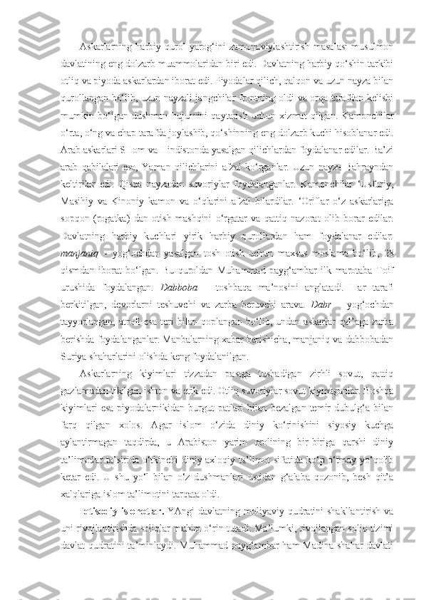 Askarlarning   harbiy   qurol-yarog‘ini   zamonaviylashtirish   masalasi   musulmon
davlatining eng dolzarb muammolaridan biri edi. Davlatning harbiy qo‘shin tarkibi
otliq va piyoda askarlardan iborat edi. Piyodalar qilich, qalqon va uzun nayza bilan
qurollangan bo‘lib, uzun nayzali jangchilar frontning oldi va orqa tarafdan kelishi
mumkin   bo‘lgan   dushman   hujumini   qaytarish   uchun   xizmat   qilgan.   Kamonchilar
o‘rta, o‘ng va chap tarafda joylashib, qo‘shinning eng dolzarb kuchi hisoblanar edi.
Arab askarlari SHom va Hindistonda yasalgan qilichlardan foydalanar edilar. Ba’zi
arab   qabilalari   esa,   Yaman   qilichlarini   afzal   ko‘rganlar.   Uzun   nayza   Bahrayndan
keltirilar   edi.   Qisqa   nayzadan   suvoriylar   foydalanganlar.   Kamonchilar   ‘Usfuriy,
Masihiy   va   Kinoniy   kamon   va   o‘qlarini   afzal   bilardilar.   ‘Oriflar   o‘z   askarlariga
sopqon   (rogatka)   dan   otish   mashqini   o‘rgatar   va   qattiq   nazorat   olib   borar   edilar.
Davlatning   harbiy   kuchlari   yirik   harbiy   qurollardan   ham   foydalanar   edilar:
manjaniq   –   yog‘ochdan   yasalgan   tosh   otish   uchun   maxsus   moslama   bo‘lib,   28
qismdan   iborat   bo‘lgan.   Bu   quroldan   Muhammad   payg‘ambar   ilk   marotaba   Toif
urushida   foydalangan.   Dabboba   –   toshbaqa   ma’nosini   anglatadi.   Har   tarafi
berkitilgan,   devorlarni   teshuvchi   va   zarba   beruvchi   arava.   Dabr   –   yog‘ochdan
tayyorlangan,   atrofi   esa   teri   bilan   qoplangan   bo‘lib,   undan   askarlar   qal’aga   zarba
berishda foydalanganlar. Manbalarning xabar berishicha, manjaniq va dabbobadan
Suriya shaharlarini olishda keng foydalanilgan. 
Askarlarning   kiyimlari   tizzadan   pastga   tushadigan   zirhli   sovut,   qattiq
gazlamadan tikilgan ishton va etik edi. Otliq suvoriylar sovut kiymaganlar. Boshqa
kiyimlari   esa   piyodalarnikidan   burgut   patlari   bilan   bezalgan   temir   dubulg‘a   bilan
farq   qilgan   xolos.   Agar   islom   o‘zida   diniy   ko‘rinishini   siyosiy   kuchga
aylantirmagan   taqdirda,   u   Arabiston   yarim   orolining   bir-biriga   qarshi   diniy
ta’limotlar ta’sirida o‘tkinchi  diniy-axloqiy ta’limot sifatida ko‘p o‘tmay yo‘qolib
ketar   edi.   U   shu   yo‘l   bilan   o‘z   dushmanlari   ustidan   g‘alaba   qozonib,   besh   qit’a
xalqlariga islom ta’limotini tarqata oldi.
Iqtisodiy islohotlar.   YAngi  davlatning moliyaviy qudratini  shakllantirish  va
uni rivojlantirishda soliqlar muhim o‘rin tutadi. Ma’lumki, rivojlangan soliq tizimi
davlat qudratini ta’minlaydi. Muhammad  payg‘ambar  ham Madina  shahar-davlati 