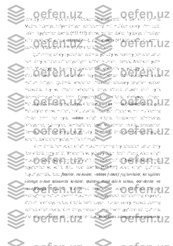 iqtisodiy   tizimini   shakllantirish   harakatini   boshlab   berdi.   Ilk   davr   soliq   tizimida
Madina   hukmiga   bo‘ysindirilgan   qabilalarning   mol-mulklari   asosiy   o‘rin   tutdi.
Lekin   Payg‘ambar   davrida   (622-632)   chorva-moldan   davlat   foydasiga   olinadigan
soliq   mavhum   –   goho   « sadaqa »( ةقدص ),   goho   « zakot »   ( ةاكز )deb   atalib,   bu   termin-
atamalar ilk davrda sinonim so‘zlar sifatida qo‘llanildi.
Qur’onning tarixiy oyatlaridan qadimda yahudiy va nasroniy jamoalar uchun
ham   diniy   soliqlar   qo‘llanilganligini   ko‘rish   mumkin.   Demak,   Arabiston   yarim
oroli,   Vizantiya   va   Sosoniylar   davlatlaridagi   xristianlik   va   yahudiylik   dinlariga
e’tiqod   qiluvchi   aholi   uchun   islom   paydo   bo‘lishidan   oldin   bunday   soliq   turi
ma’lum   bo‘lgan.   Qadimda   xristianlar   o‘rtasidagi   tabaqaviy   tenglikni   saqlash
maqsadida   boy   va   o‘rtahol   xristianlik   diniga   e’tiqod   qiluvchi   aholi   oylik
daromadining   o‘ndan   birini   (desyatina)   soliq   sifatida   cherkovga   olingan.
Yahudiylarda esa diniy majburiyat sifatidagi soliq «solihlik» ( sedaka ) deb atalgan.
Yahudiylar   chorva-mollari,   hosil,   urushda   orttirilgan   o‘ljalar   va   mol-mulklarning
o‘ndan   birini   har   oyda   sedaka   solig‘i   sifatida   ibodatxonani   ta’mirlashga
ishlatganlar,   ruhoniylar,   kambag‘allar,   beva   va   etimlar   orasida   tarqatganlar.
Demak,   bu   soliqlar   xristian   va   yahudiy   dinlaridagi   dindorlarning   majburiyatlari
sanalib, davlat ahamiyatiga molik bo‘lmagan.
Islom   dinida   ham   zakot   solig‘i   musulmonlarning   boy  tabaqalari   uchun  diniy
farz   sifatida   joriy   etildi.   Xristianlik   va   ya hudiylikdan   farqli   o‘laroq   zakot   solig‘i
musulmonlardan   yiliga   bir   marta   yig‘ib   olinadigan   bo‘ldi.   Avvaliga   Muhammad
payg‘ambar   va   xalifa   Abu   Bakr   davrida   (632-634)   zakot   solig‘i   Qur’onda
buyurilganidek, faqat   faqirlar,  miskinlar, sadaqa [zakot]  yig‘uvchilar, ko‘ngillari
islomga   oshna   qilinuvchi   kishilar,   qullarni   ozod   qilish   uchun,   qarzdorlar   va
musofirlarga   tarqatildi.   Muhammad   payg‘ambar   zakot   solig‘idan   tushgan
mablag‘ning   ma’lum   qismini   musulmon   bo‘lmagan   arab   qabilalarining   shayxlari,
e’tiborli   kishilarga   nafaqa   sifatida   berib   turgan.   Bundan   asosiy   maqsad   ularning
qabiladoshlari orasida islom diniga nisbatan hurmat hissini uyg‘otish edi. Qur’onda
zikr   etilgan   mazkur   etti   toifaning   ichidagi   ko‘ngillari   islomga   oshna   qilinuvchi 