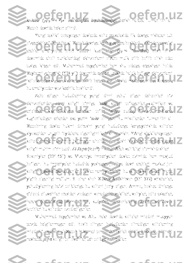 kishilar   ( kمهبو	kkلقل ة	kkفلؤم  –  mu’allafatu   l i qulubihim )ga   berish   nafaqa   ‘Umar   ibn   al-
Xattob  davrida bekor qilindi .
Y a ngi   tashkil   topayotgan   davlatda   s oliq   masalasida   ilk   davrga   nisbatan   tub
o‘zgarishlar ‘Umar ibn al-Xattob davriga kelib yuz bera boshladi. Islomdan avvalgi
arablar   amaliyotida   biror   hududni   kuch   bilan   ( ةو	
kkkنع  – ‘ anvatan )   bosib   olish
davomida   aholi   punktlaridagi   ekinzorlarni   o‘zaro   mulk   qilib   bo‘lib   olish   odat
tusiga   kirgan   edi.   Muhammad   payg‘ambar   ham   shu   odatga   ergashgan   holda
Xaybarni zabt etish (628 yil) davomida egalari urushda halok bo‘lgan ekinzorlarni
istiloda  qatnashgan  askarlarga  bo‘lib  bergan   edi.  Davlat   mustahkamlana   borgach,
bu amaliyotdan voz kechila boshlandi. 
Zabt   etilgan   hududlarning   yangi   dinni   qabul   qilgan   dehqonlari   o‘z
ekinzorlaridan   xaroj   solig‘i   o‘rniga   ‘ushr   solig‘i   to‘laganlar.   Lalmikor   va
ariqlardan   sug‘oriladigan   erlardan   to‘liq   ‘ ushr ,   quduq,   hovuz,   meshlarda
sug‘oriladigan   erlardan   esa   yarim   ‘ ushr   olingan.   Bu   misollardan   ‘Umar   ibn   al-
Xattobning   davlat   hukmi   doirasini   yangi   hududlarga   kengaytirishda   soliqlar
siyosatidan unumli foydalana olganligini ko‘rish mumkin. YAngi shakllanayotgan
soliq   tizimida   musulmon   bo‘lmagan   aholidan   jon   boshi   hisobida   olinadigan   jizya
solig‘i muhim o‘rin tutdi.  Al-Jizya  ( ةيزجلا ) instituti Arab xalifaligi o‘tmishdoshlari –
Sosoniylar   (224-651)   va   Vizantiya   imperiyalari   davlat   tizimida   ham   mavjud
bo‘lgan.   Bu   imperiyalar   hududida   yashagan   johiliya   davri   arablari   mazkur   jon
solig‘ini   joliya   deb   ataganlar.   Davlat   namoyondalari   bu   soliqni   yiliga   uch   marta
yig‘ib   olganligi   ma’lum.   SHohan-shoh   Xusrav   Anushirvon   (531-579)   xristianlar,
yahudiylarning   ba’zi   toifalariga   bu   soliqni   joriy   qilgan.   Ammo,   boshqa   dinlarga
e’tiqod qiluvchilar  orasidan zodagon xonadonlar  vakillari, voliylar, otliq askarlar,
haram   (ibodatxona)   xizmatchilari,   sudyalar,   dehqonlarning   raislari   va   devon
kotiblari bu soliqdan ozod etilganlar.
Muhammad   payg‘ambar   va   Abu   Bakr   davrida   soliqlar   miqdori   muayyan
tarzda   belgilanmagan   edi.   Bosib   olingan   hududlardan   olinadigan   soliqlarning
miqdori ‘Umar ibn al-Xattob hukumati tomonidan ishlab chiqila boshladi. Birinchi
navbatda  jizya  solig‘i to‘lovchilar uch toifaga bo‘lindilar: 