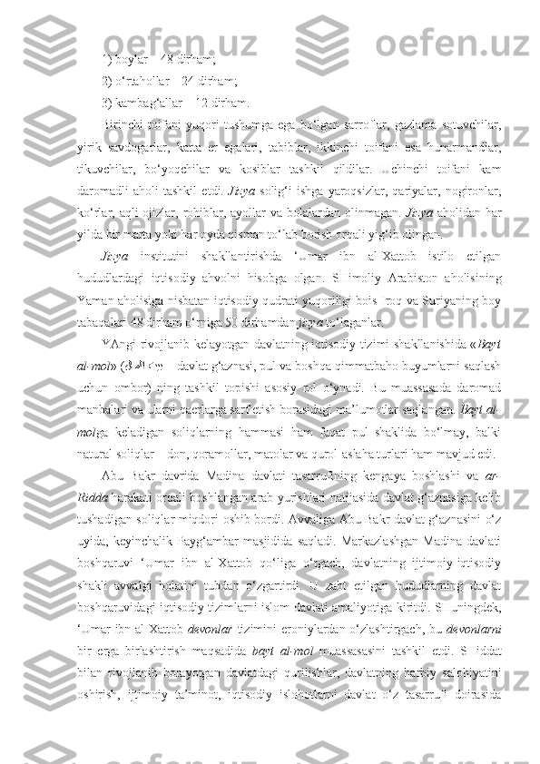 1) boylar – 48 dirham;
2) o‘rtahollar – 24 dirham;
3) kambag‘allar – 12 dirham.
Birinchi   toifani   yuqori   tushumga   ega   bo‘lgan   sarroflar,   gazlama   sotuvchilar,
yirik   savdogarlar,   katta   er   egalari,   tabiblar,   ikkinchi   toifani   esa   hunarmandlar,
tikuvchilar,   bo‘yoqchilar   va   kosiblar   tashkil   qildilar.   Uchinchi   toifani   kam
daromadli   aholi   tashkil   etdi.   Jizya   solig‘i   ishga   yaroqsizlar,   qariyalar,   nogironlar,
ko‘rlar, aqli  ojizlar, rohiblar, ayollar  va bolalardan olinmagan.   Jizya   aholidan har
yilda bir marta yoki har oyda qisman to‘lab borish orqali yig‘ib olingan.
Jizya   institutini   shakllantirishda   ‘Umar   ibn   al-Xattob   istilo   etilgan
hududlardagi   iqtisodiy   ahvolni   hisobga   olgan.   SHimoliy   Arabiston   aholisining
Yaman aholisiga nisbatan iqtisodiy qudrati yuqoriligi bois Iroq va Suriyaning boy
tabaqalari 48 dirham o‘rniga 50 dirhamdan  jizya  to‘laganlar.
YAngi rivojlanib kelayotgan davlatning iqtisodiy tizimi shakllanishida « Bayt
al-mol » ( لاملا تيب  –  davlat g‘aznasi, pul va boshqa qimmatbaho buyumlarni saqlash
uchun   ombor)   ning   tashkil   topishi   asosiy   rol   o‘ynadi.   Bu   muassasada   daromad
manbalari va ularni qaerlarga sarf etish borasidagi ma’lumotlar saqlangan.  Bayt al-
mol ga   keladigan   soliqlarning   hammasi   ham   faqat   pul   shaklida   bo‘lmay,   balki
natural soliqlar – don, qoramollar, matolar va qurol-aslaha turlari ham mavjud edi.
Abu   Bakr   davrida   Madina   davlati   tasarrufining   kengaya   boshlashi   va   ar-
Ridda   harakati orqali boshlangan arab yurishlari natijasida davlat g‘aznasiga kelib
tushadigan soliqlar miqdori oshib bordi. Avvaliga Abu Bakr davlat g‘aznasini o‘z
uyida,   keyinchalik   Payg‘ambar   masjidida   saqladi.   Markazlashgan   Madina   davlati
boshqaruvi   ‘Umar   ibn   al-Xattob   qo‘liga   o‘tgach,   davlatning   ijtimoiy-iqtisodiy
shakli   avvalgi   holatini   tubdan   o‘zgartirdi.   U   zabt   etilgan   hududlarning   davlat
boshqaruvidagi iqtisodiy tizimlarni islom davlati amaliyotiga kiritdi. SHuningdek,
‘Umar  ibn al-Xattob   devonlar   tizimini eroniylardan o‘zlashtirgach, bu   devonlarni
bir   erga   birlashtirish   maqsadida   bayt   al-mol   muassasasini   tashkil   etdi.   SHiddat
bilan   rivojlanib   borayotgan   davlatdagi   qurilishlar,   davlatning   harbiy   salohiyatini
oshirish,   ijtimoiy   ta’minot,   iqtisodiy   islohotlarni   davlat   o‘z   tasarrufi   doirasida 