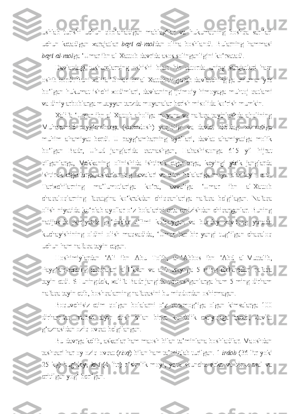 ushlab   turishi   uchun   qoplanadigan   mablag‘lar   va   hukumatning   boshqa   sarflari
uchun   ketadigan   xarajatlar   bayt   al-mol dan   olina   boshlandi.   Bularning   hammasi
bayt al-mol ga ‘Umar ibn al-Xattob davrida asos solinganligini ko‘rsatadi. 
Davlatdagi   tushumlarning   oshishi   bilan   bir   qatorda   uning   xarajatlari   ham
oshib bordi. Buni xalifa ‘Umar ibn al-Xattobning arab davlatchiligiga umuman yot
bo‘lgan   hukumat   ishchi-xodimlari,   davlatning   ijtimoiy   himoyaga   muhtoj   qatlami
va diniy arboblarga muayyan tarzda moyanalar berish misolida ko‘rish mumkin.
Xalifa   ‘Umar   ibn  al-Xattob   aholiga  moyana   va   nafaqa   tayinlashda   aholining
Muhammad   payg‘ambarga   (qarindosh)   yaqinligi   va   davlat   oldidagi   xizmatiga
muhim   ahamiyat   berdi.   U   payg‘ambarning   ayollari,   davlat   ahamiyatiga   molik
bo‘lgan   Badr,   Uhud   janglarida   qatnashgan,   Habashistonga   615   yil   hijrat
qilganlarga,   Makkaning   olinishida   ishtirok   etganlarga,   keyingi   yirik   janglarda
ishtirok etganlarga, askarlarning bevalari va etim bolalariga moyanalar  tayin etdi.
Tarixchilarning   ma’lumotlariga   ko‘ra,   avvaliga   ‘Umar   ibn   al-Xattob
chaqaloqlarning   faqatgina   ko‘krakdan   chiqqanlariga   nafaqa   belgilagan.   Nafaqa
olish niyatida ko‘plab ayollar o‘z bolalarini erta emizishdan chiqarganlar. Buning
natijasida   jamiyatda   go‘daklar   o‘limi   ko‘paygan   va   bunday   xavfning   yanada
kuchayishining   oldini   olish   maqsadida,   ‘Umar   har   bir   yangi   tug‘ilgan   chaqaloq
uchun ham nafaqa tayin etgan. 
Hoshimiylardan   ‘Ali   ibn   Abu   Tolib,   al-‘Abbos   ibn   ‘Abd   al-Muttalib,
Payg‘ambarning   nabiralari   al-Hasan   va   al-Husaynga   5   ming   dirhamdan   nafaqa
tayin  etdi.   SHuningdek,  xalifa   Badr   jangida   qatnashganlarga   ham   5  ming   dirham
nafaqa tayin etib, boshqalarning nafaqasini bu miqdordan oshirmagan.
Boquvchisiz   etim   qolgan   bolalarni   o‘z   qaramog‘iga   olgan   kimsalarga   100
dirhamdan   maosh   tayin   etish   bilan   birga   kundalik   extiyojiga   qarab,   davlat
g‘aznasidan oziq-ovqat belgilangan.
Bu davrga kelib, askarlar ham maosh bilan ta’minlana boshladilar. Maoshdan
tashqari har oy oziq-ovqat ( rizq ) bilan ham ta’minlab turilgan. 1  irdob  (36 litr yoki
25   kg)   bug‘doy,   kist   (1   litr)   o‘simlik   moyi,   yana   shuncha   sirka   va   biroz   asal   va
eritilgan yog‘ berilgan.  