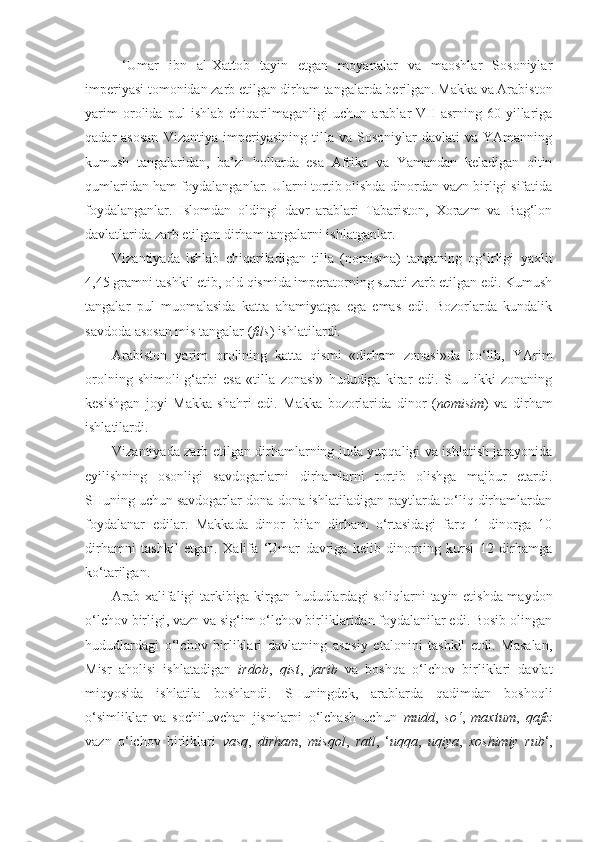   ‘Umar   ibn   al-Xattob   tayin   etgan   moyanalar   va   maoshlar   Sosoniylar
imperiyasi tomonidan zarb etilgan dirham tangalarda berilgan. Makka va Arabiston
yarim   orolida   pul   ishlab   chiqarilmaganligi   uchun   arablar   VII   asrning   60-yillariga
qadar   asosan   Vizantiya   imperiyasining   tilla   va  Sosoniylar   davlati   va   YAmanning
kumush   tangalaridan,   ba’zi   hollarda   esa   Afrika   va   Yamandan   keladigan   oltin
qumlaridan ham foydalanganlar. Ularni tortib olishda dinordan vazn birligi sifatida
foydalanganlar.   Islomdan   oldingi   davr   arablari   Tabariston,   Xorazm   va   Bag‘lon
davlatlarida zarb etilgan dirham tangalarni ishlatganlar.
Vizantiyada   ishlab   chiqariladigan   tilla   (nomisma)   tanganing   og‘irligi   yaxlit
4,45 gramni tashkil etib, old qismida imperatorning surati zarb etilgan edi. Kumush
tangalar   pul   muomalasida   katta   ahamiyatga   ega   emas   edi.   Bozorlarda   kundalik
savdoda asosan mis tangalar ( fils ) ishlatilardi.
Arabiston   yarim   orolining   katta   qismi   «dirham   zonasi»da   bo‘lib,   YArim
orolning   shimoli-g‘arbi   esa   «tilla   zonasi»   hududiga   kirar   edi.   SHu   ikki   zonaning
kesishgan   joyi   Makka   shahri   edi.   Makka   bozorlarida   dinor   ( nomisim )   va   dirham
ishlatilardi.
Vizantiyada zarb etilgan dirhamlarning juda yupqaligi va ishlatish jarayonida
eyilishning   osonligi   savdogarlarni   dirhamlarni   tortib   olishga   majbur   etardi.
SHuning uchun savdogarlar dona-dona ishlatiladigan paytlarda to‘liq dirhamlardan
foydalanar   edilar.   Makkada   dinor   bilan   dirham   o‘rtasidagi   farq   1   dinorga   10
dirhamni   tashkil   etgan.   Xalifa   ‘Umar   davriga   kelib   dinorning   kursi   12   dirhamga
ko‘tarilgan. 
Arab xalifaligi tarkibiga kirgan hududlardagi soliqlarni tayin etishda maydon
o‘lchov birligi, vazn va sig‘im o‘lchov birliklaridan foydalanilar edi. Bosib olingan
hududlardagi   o‘lchov   birliklari   davlatning   asosiy   etalonini   tashkil   etdi.   Masalan,
Misr   aholisi   ishlatadigan   irdob ,   qist ,   jarib   va   boshqa   o‘lchov   birliklari   davlat
miqyosida   ishlatila   boshlandi.   SHuningdek,   arablarda   qadimdan   boshoqli
o‘simliklar   va   sochiluvchan   jismlarni   o‘lchash   uchun   mudd ,   so‘ ,   maxtum ,   qafiz
vazn   o‘lchov   birliklari   vasq ,   dirham ,   misqol ,   ratl ,   ‘ uqqa ,   uqiya ,   xoshimiy   rub ‘, 