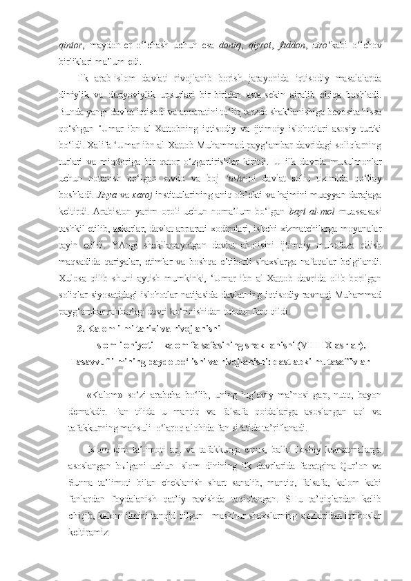 qintor ,   maydon-er   o‘lchash   uchun   esa   doniq ,   qiyrot ,   faddon ,   ziro ‘kabi   o‘lchov
birliklari ma’lum edi.  
Ilk   arab-islom   davlati   rivojlanib   borish   jarayonida   iqtisodiy   masalalarda
diniylik   va   dunyoviylik   unsurlari   bir-biridan   asta-sekin   ajralib   chiqa   boshladi.
Bunda yangi davlat iqtisodi va apparatini to‘liq tarzda shakllanishiga bevosita hissa
qo‘shgan   ‘Umar   ibn   al-Xattobning   iqtisodiy   va   ijtimoiy   islohotlari   asosiy   turtki
bo‘ldi. Xalifa ‘Umar ibn al-Xattob Muhammad payg‘ambar davridagi soliqlarning
turlari   va   miqdoriga   bir   qator   o‘zgartirishlar   kiritdi.   U   ilk   davrda   musulmonlar
uchun   notanish   bo‘lgan   savdo   va   boj   ‘ushr ini   davlat   soliq   tizimida   qo‘llay
boshladi.   J izya   va   xaroj   institutlarining aniq ob’ekti va hajmini muayyan darajaga
keltirdi.   Arabiston   yarim   oroli   uchun   noma’lum   bo‘lgan   bayt   al-mol   muassasasi
tashkil etilib, askarlar, davlat apparati xodimlari, ishchi-xizmatchilarga moyanalar
tayin   etildi.   YAngi   shakllanayotgan   davlat   aholisini   ijtimoiy   muhofaza   qilish
maqsadida   qariyalar,   etimlar   va   boshqa   e’tiborli   shaxslarga   nafaqalar   belgilandi.
Xulosa   qilib   shuni   aytish   mumkinki,   ‘Umar   ibn   al-Xattob   davrida   olib   borilgan
soliqlar  siyosatidagi  islohotlar  natijasida davlatning iqtisodiy  ravnaqi  Muhammad
payg‘ambar rahbarligi davri ko‘rinishidan tubdan farq qildi.
3.  Kalom ilmi tarixi va rivojlanishi
Islom ilohiyoti – kalom falsafasining shakllanishi (VIII-IX asrlar).
Tasavvuf ilmining paydo bo‘lishi va rivojlanishi: dastlabki mutasaffivlar
«Kalom»   so‘zi   arabcha   bo‘lib,   uning   lug‘aviy   ma’nosi   gap,   nutq,   bayon
demakdir.   Fan   tilida   u   mantiq   va   falsafa   qoidalariga   asoslangan   aql   va
tafakkurning mahsuli  o‘laroq alohida fan sifatida ta’riflanadi.
Islom   dini   ta’limoti   aql   va   tafakkurga   emas,   balki   iloshiy   kыrsatmalarga
asoslangan   bыlgani   uchun   Islom   dinining   ilk   davrlarida   faqatgina   Qur’on   va
Sunna   ta’limoti   bilan   cheklanish   shart   sanalib,   mantiq,   falsafa,   kalom   kabi
fanlardan   foydalanish   qat’iy   ravishda   taqiqlangan.   SHu   ta’qiqlardan   kelib
chiqib, kalom ilmini tanqid qilgan     mashhur shaxslarning sыzlaridan iqtiboslar
keltiramiz: 