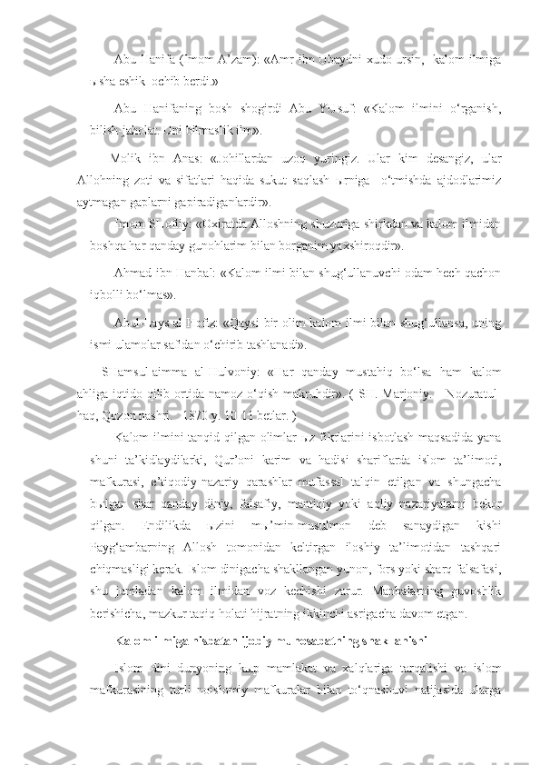 Abu Hanifa (Imom A’zam): «Amr ibn Ubaydni xudo ursin, -kalom ilmiga
ыsha eshik  ochib berdi.»
Abu   Hanifaning   bosh   shogirdi   Abu   YUsuf:   «Kalom   ilmini   o‘rganish,
bilish-jaholat. Uni bilmaslik ilm».
  Molik   ibn   Anas:   «Johillardan   uzoq   yuringiz.   Ular   kim   desangiz,   ular
Allohning   zoti   va   sifatlari   haqida   sukut   saqlash   ыrniga     o‘tmishda   ajdodlarimiz
aytmagan gaplarni gapiradiganlardir».
Imom SHofiiy: «Oxiratda Alloshning shuzuriga shirkdan va kalom ilmidan
boshqa har qanday gunohlarim bilan borganim yaxshiroqdir».
Ahmad ibn Hanbal: «Kalom ilmi bilan shug‘ullanuvchi odam hech qachon
iqbolli bo‘lmas».
Abul-Lays al-Hofiz: «Qaysi  bir  olim kalom ilmi  bilan shug‘ullansa,  uning
ismi ulamolar safidan o‘chirib tashlanadi».
SHamsul-aimma   al-Hulvoniy:   «Har   qanday   mustahiq   bo‘lsa   ham   kalom
ahliga iqtido qilib ortida namoz o‘qish makruhdir». (  SH. Marjoniy.     Nozuratul-
haq, Qozon nashri.   1870 y. 10-11 betlar. )
Kalom ilmini tanqid qilgan olimlar ыz fikrlarini isbotlash maqsadida yana
shuni   ta’kidlaydilarki,   Qur’oni   karim   va   hadisi   shariflarda   islom   ta’limoti,
mafkurasi,   e’tiqodiy-nazariy   qarashlar   mufassal   talqin   etilgan   va   shungacha
bыlgan   shar   qanday   diniy,   falsafiy,   mantiqiy   yoki   aqliy   nazariyalarni   bekor
qilgan.   Endilikda   ыzini   mы’min-musulmon   deb   sanaydigan   kishi
Payg‘ambarning   Allosh   tomonidan   keltirgan   iloshiy   ta’limotidan   tashqari
chiqmasligi kerak. Islom dinigacha shakllangan yunon, fors yoki sharq falsafasi,
shu   jumladan   kalom   ilmidan   voz   kechishi   zarur.   Manbalarning   guvoshlik
berishicha, mazkur taqiq holati hijratning ikkinchi asrigacha davom etgan.  
Kalom ilmiga nisbatan ijobiy munosabatning shakllanishi
Islom   dini   dunyoning   k ы p   mamlakat   va   xalqlariga   tarqalishi   va   islom
mafkurasining   turli   noislomiy   mafkuralar   bilan   to‘qnashuvi   natijasida   ularga 