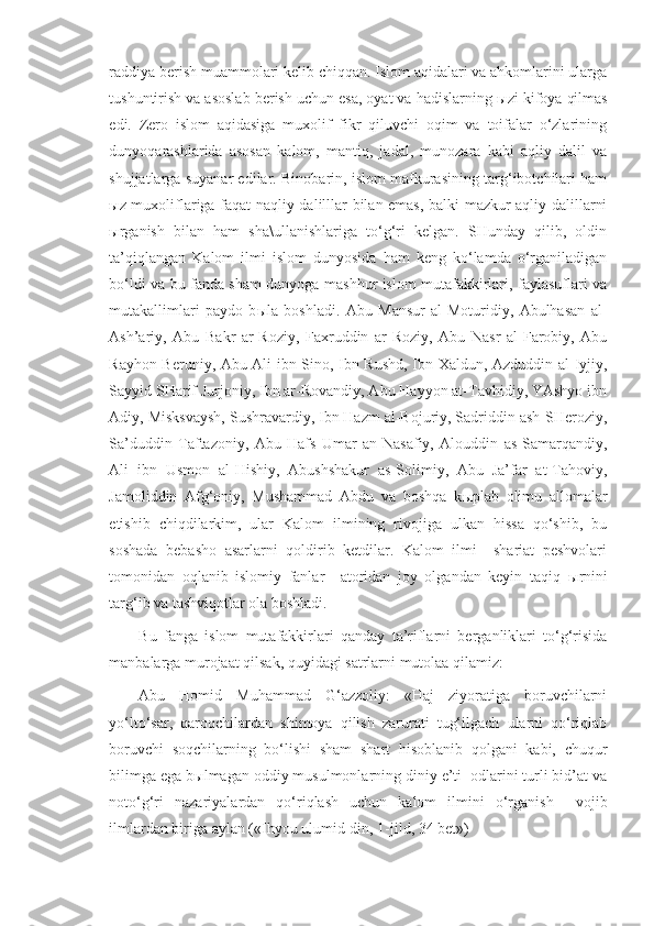 raddiya berish muammolari kelib chiqqan. Islom aqidalari va ahkomlarini ularga
tushuntirish va asoslab berish uchun esa, oyat va hadislarning  ы zi kifoya qilmas
edi.   Zero   islom   aqidasiga   muxolif   fikr   qiluvchi   oqim   va   toifalar   o‘zlarining
dunyoqarashlarida   asosan   kalom,   mantiq,   jadal,   munozara   kabi   aqliy   dalil   va
shujjatlarga suyanar edilar. Binobarin, islom mafkurasining targ‘ibotchilari ham
ы z muxoliflariga faqat naqliy dalilllar bilan emas, balki mazkur aqliy dalillarni
ы rganish   bilan   ham   sha\ullanishlariga   to‘g‘ri   kelgan.   SHunday   qilib,   oldin
ta’qiqlangan   Kalom   ilmi   islom   dunyosida   ham   keng   ko‘lamda   o‘rganiladigan
bo‘ldi va bu fanda sham dunyoga mashhur islom mutafakkirlari, faylasuflari va
mutakallimlari   paydo   b ы la   boshladi.   Abu   Mansur   al-Moturidiy,   Abulhasan   al-
Ash’ariy,   Abu   Bakr   ar-Roziy,   Faxruddin   ar-Roziy,   Abu   Nasr   al-Farobiy,   Abu
Rayhon Beruniy, Abu Ali ibn Sino, Ibn Rushd, Ibn Xaldun, Azduddin al-Iyjiy,
Sayyid SHarif Jurjoniy, Ibn ar-Rovandiy, Abu Hayyon at-Tavhidiy, YAshyo ibn
Adiy, Misksvaysh, Sushravardiy, Ibn Hazm al-Bojuriy, Sadriddin ash-SHeroziy,
Sa’duddin   Taftazoniy,   Abu   Hafs   Umar   an-Nasafiy,   Alouddin   as-Samarqandiy,
Ali   ibn   Usmon   al-Hishiy,   Abushshakur   as-Solimiy,   Abu   Ja’far   at-Tahoviy,
Jamoliddin   Afg‘oniy,   Mushammad   Abdu   va   boshqa   k ы plab   olimu   allomalar
etishib   chiqdilarkim,   ular   Kalom   ilmining   rivojiga   ulkan   hissa   qo‘shib,   bu
soshada   bebasho   asarlarni   qoldirib   ketdilar.   Kalom   ilmi     shariat   peshvolari
tomonidan   oqlanib   islomiy   fanlar   =atoridan   joy   olgandan   keyin   taqiq   ы rnini
targ‘ib va tashviqotlar ola boshladi. 
Bu   fanga   islom   mutafakkirlari   qanday   ta’riflarni   berganliklari   to‘g‘risida
manbalarga murojaat qilsak, quyidagi satrlarni mutolaa qilamiz:
Abu   Homid   Muhammad   G‘azzoliy:   «Haj   ziyoratiga   boruvchilarni
yo‘lto‘sar,   qaroqchilardan   shimoya   qilish   zarurati   tug‘ilgach   ularni   qo‘riqlab
boruvchi   soqchilarning   bo‘lishi   sham   shart   hisoblanib   qolgani   kabi,   chuqur
bilimga ega b ы lmagan oddiy musulmonlarning diniy e’ti=odlarini turli bid’at va
noto‘g‘ri   nazariyalardan   qo‘riqlash   uchun   kalom   ilmini   o‘rganish     vojib
ilmlardan biriga aylan («Ihyou ulumid-din, 1-jild, 34 bet») 