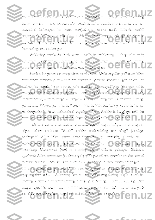 ma’nolarini   anglatadigan   so‘zlar   bilan   ifodalangan   bu   aqidaga   ko‘ra   insonning
taqdiri uning qo‘lida emas ekan, o‘z navbatida bu hol qaerdadir eng qudratli, undan
qudratlisi   bo‘lmagan   bir   kuch   mavjudligini   taqozo   etadi.   CHunki   kuchli
taqdirlovchi   bo‘lmasa,   taqdir   o‘z   –   o‘zidan   sodir   bo‘lmaydi.   Johiliya   she’riyatida
bu   kuchning   insonga   nisbatan   fe’li   –   a’moliga   ishoralar   bor,   ammo   biron   marta
ham uning ismi berilmagan. 
Makkadagi   markaziy   ibodatxona   -   Ka’bada   arablarning     uch   yuzdan   ortiq
sanamlari joylashtirilgan, ularning ichida eng mashhurlari – Hubal va «Allohning
qizlari» nomini olgan al – Lot, Manot va al – Uzzalar edi.      
Bundan  bir   yarim  asr   muqaddam   nemis  olimi  Maks  Myuller  politeizm  bilan
monoteizm   o‘rtasidagi   o‘tkinchi   bir   bosqich   to‘g‘risida   yozgandi;   genoteizm   deb
atalgan   bu   davrda   inson   boshqa   ko‘p   xudolarning   mavjudligiga   ishongan   holda
muayyan   bir   bosh   xudoga   sig‘inadi.   Tavhid   (yakkaxudolik)   g‘oyasiga   intilish,
bilishimizcha,  ko‘p  qadimgi  xalqlarga  xos  narsa.   Buning natijasi  o‘laroq qadimgi
yahudlarda  YAxve,   yunonlarda  Zevs,   rimlilarda   YUpiter,   turkiy   xalqlarda  Tangri
va   slavyanlarda   Perun   tushunchasi   vujudga   kelgan.   Arablarda   bu   g‘oya   «Alloh»
nomi va uning rasuli Muhammad faoliyatida o‘zining to‘la ifodasini topdi. 
   «Alloh» tushunchasi  dastlab arablarda qachon paydo bo‘lganini aniq aytish
qiyin.   Islom   arafasida   “Alloh”   arablar   xudolarining   eng   ulug‘i   (Johiliya
she’riyatida   Alloh   bilan   qasam   ichish   iboralari   ko‘p   uchraydi),   Islomda   esa   u
yakkayu – yagona, borliqning yaratuvchisi, Qiyomat kunining Parvardigor – egasi,
insonlarga   Muhammad   (sav)   ni   o‘zining   elchisi   sifatida   yuborgan   Xudodir.
Qur’onda Alloh tomonidan jazolanib yo‘q qilib yuborilgan qavmlar orasida samud
qabilasi eslatiladi. Ana shu samudlarning Ravvafadagi ibodatxonasidan topilgan II-
III   asrlarga   tegishli   yozuvda   Alloh   ismi   aniq-ravshan   o‘qiladi.   Matn   tarjimasi
quyidagicha:   «Bu   -   Allohning   kohini,   robatulik   Magiduning   o‘g‘li   SHa'udat
bizning   xojamiz-noib   janoblarining   homiyligida   Allohga   -   Samud   xudosiga   atab
qurgan   uy».   Demak,   milodning   II-III   asrlarida,   ya’ni   islom   ta’limotidan   qariyb   5
asr oldin samudlar o‘zlarining bosh xudosini Alloh deb ataganlar.  