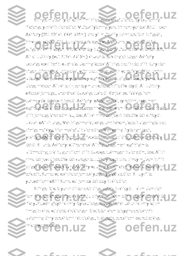 S o‘ ngra mu’taziliylar kalom ilmi bilan  q atti q  shu g‘ ullanar, faylasuflarning 
fikrlariga yopishib olar edilar. Mu’taziliylarning yana bir namoyandasi Abul  H asan
Ash’ariy (260-324 sh. / 874-936m.)  q ir q  yil mu’taziliy o q imi tarafdori b o‘ lgach, 
bir vo q ea sabab b o‘ lib, bu o q imni tark etgan va A h li sunna val-jamoat toifasi 
safiga  qo‘ shilib ketgan. Vo q ea shunday b ы lgan edi: Mu’tazila peshvolaridan Abu 
Ali al- Jubboiy (vaf. 303sh. / 915m.) shuzurida dars tinglab turgan Ash’ariy 
ustoziga savol berib: «Uch aka-ukaning kattasi Allo h ga toat ibodat  q ilib dunyodan 
o‘ tgan.  O‘ rtanchasi uning aksi, ya’ni toat  o‘ rniga guno h  va ma’siyat bilan umrini 
ы tkazgan. Kenjasi esa, voyaga etmay sa g‘ irlik va q tida  qi lgan b ы lsa,  q iyomat kuni 
ularga nisbatan Allosh taolo  q anday munosabatda b o‘ ladi?» deydi. Al- Jubboiy: 
«Kattasi jannatga,  ы rtanchasi d ы zashga tushadi. Kenjasi esa ikkisiga  h am 
tushmaydi» deb javob beradi. Ash’ariy: «Agar kenjasi, ey rabbim, nega meni 
sa g‘ irligimda  ы ldirding, agar umr berganingda men sham imon keltirib, toat-ibodat
q ilib jannatga kirar edim-ku, desa Allosh nima deb javob beradi?» deb s o‘ raydi. 
Ustozi: «Allo h  unga, Men bilganmanki, senga umr bersam, katta b ы lganingda toat 
o‘ rniga ma’siyat bilan mash g‘ ul b ы lar eding. Men sening foydangni istab, 
yoshligingda  o‘ ldirdim. Natijada d o‘ zaxdan omonda  q olding, deb  javob beradi»- 
debdi. SHunda Ash’ariy: « O‘ rtanchasi Allo h ga, nega meni sa g‘ irligimda 
ы ldirmading, toki bu guno h larni  q ilib d ы zaxga tushmagan b ы lar edim, desa Allo h  
nima deb javod beradi?» deb s ы raganda Jubboiy javob topa olmay mulzam   b o‘ lib 
q olgan ekan. SHundan s ы ng Ash’ariy va uning shamfikrlari mu’tazila mazshabini 
tark etib, Sunnat va sashobalar jamoasi yurgan y ы lga  ы tadilar. SHu y o‘ lda 
yuruvchilarni «A h li Sunna val-jamoa» deb atay boshladilar.
S o‘ ngra falsafa yunon tilidan arab tiliga  ы girila boshlaydi.  Islom ulamolari 
h am falsafani chu q ur  o‘ rganishga ruju  qo‘ yadilar. Islom ta’limotiga xilof ravishda 
fikr yurituvchi  g‘ ayri islomiy faylasuflarga raddiya berish uchun islomiy kalom 
ilmiga bosh q a xal q larda shakllangan falsafadan sham talaygina aralashtirib 
ы zlarining diniy  q arashlarini isbotlashga, bosh q acha  q arashlarni esa rad etishga 
imkoniyat topadilar.  