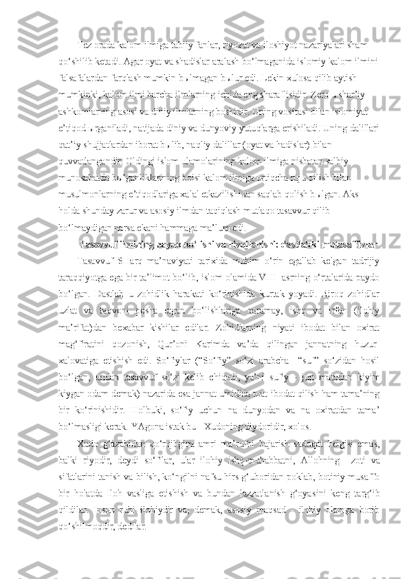 Tez orada kalom ilmiga tabiiy fanlar, riyozat va iloshiyot nazariyalari sham 
qo‘ shilib ketadi. Agar oyat va shadislar aralash b o‘ lmaganida islomiy kalom ilmini
falsafalardan far q lash mumkin b ы lmagan b ы lur edi. Lekin xulosa  q ilib aytish 
mumkinki, kalom ilmi barcha ilmlarning ichida eng sharaflisidir. Zero u shar’iy 
ashkomlarning asosi va diniy ilmlarning boshidir. Uning vositasi bilan islomiyat 
e’ti q od  ы rganiladi, natijada diniy va dunyoviy yutu q larga erishiladi. Uning dalillari
q at’iy shujjatlardan iborat b ы lib, na q liy dalillar (oyat va  h adislar) bilan 
q uvvatlangandir. Oldingi islom ulamolarining kalom ilmiga nisbatan salbiy 
munosabatda b ы lganliklarining boisi kalom ilmiga orti q cha ruju  q ilish bilan 
musulmonlarning e’ti q odlariga xalal etkazilishidan sa q lab  q olish b ы lgan. Aks 
h olda shunday zarur va asosiy ilmdan ta q i q lash mutla q o tasavvur  q ilib 
b o‘ lmaydigan narsa ekani  h ammaga ma’lum edi. 
Tasavvuf ilmining paydo bo‘lishi va rivojlanishi: dastlabki mutasaffivlar
Tasavvuf   SHarq   ma’naviyati   tarixida   muhim   o‘rin   egallab   kelgan   tadrijiy
taraqqiyotga ega bir ta’limot bo‘lib, islom olamida VIII   asrning o‘rtalarida paydo
bo‘lgan.   Dastlab   u   zohidlik   harakati   ko‘rinishida   kurtak   yoyadi.   Biroq   zohidlar
uzlat   va   taqvoni   pesha   etgan   bo‘lishlariga   qaramay,   ishq   va   irfon   (ilohiy
ma’rifat)dan   bexabar   kishilar   edilar.   Zohidlarning   niyati   ibodat   bilan   oxirat
mag‘firatini   qozonish,   Qur’oni   Karimda   va’da   qilingan   jannatning   huzur-
xalovatiga   etishish   edi.   So‘fiylar   (“So‘fiy”   so‘zi   arabcha     “suf”   so‘zidan   hosil
bo‘lgan,   undan   tasavvuf   so‘zi   kelib   chiqadi,   ya’ni   sufiy   -   jun   matodan   kiyim
kiygan odam demak) nazarida esa jannat umidida toat-ibodat qilish ham tama’ning
bir   ko‘rinishidir.   Holbuki,   so‘fiy   uchun   na   dunyodan   va   na   oxiratdan   tama’
bo‘lmasligi kerak. YAgona istak bu - Xudoning diydoridir, xolos.
Xudo   g‘azabidan   qo‘rqibgina   amri   ma’rufni   bajarish   sadoqat   belgisi   emas,
balki   riyodir,   deydi   so‘filar,   ular   ilohiy   ishq -muhabbatni,   Allohning     zoti   va
sifatlarini tanish va bilish, ko‘ngilni nafsu hirs g‘uboridan poklab, botiniy musaffo
bir   holatda   Iloh   vasliga   etishish   va   bundan   lazzatlanish   g‘oya si ni   keng   targ‘ib
qildilar.   Inson   ruhi   ilohiydir   va,   demak,   asosiy   maqsad   -   ilohiy   olamga   borib
qo‘shilmoqdir, dedilar. 