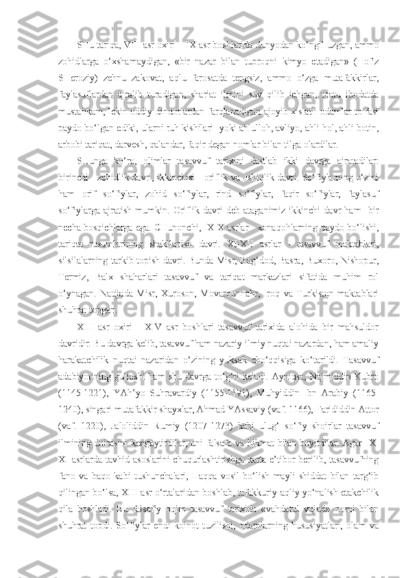 SHu tariqa,   VIII  asr oxiri –  IX  asr boshlarida  dunyodan ko‘ngil uzgan, ammo
zohidlarga   o‘xshamaydigan,   «bir   nazar   bilan   tuproqni   kimyo   etadigan»   (Hofiz
SHeroziy)   zehnu   zakovat,   aqlu   farosatda   tengsiz,   ammo   o‘zga   mutafakkirlar,
faylasuflardan   ajralib   turadigan,   shariat   ilmini   suv   qilib   ichgan,   toatu   ibodatda
mustahkam, lekin oddiy dindorlardan farqlanadigan ajoyib xislatli odamlar toifasi
paydo bo‘lgan ediki, ularni ruh kishilari   yoki  ahlulloh, avliyo, ahli hol, ahli botin,
arbobi tariqat, darvesh, qalandar, faqir degan nomlar bilan tilga olardilar.
SHunga   ko‘ra,   o limlar   tasavvuf   tarixini   dastlab   ikki   davrga   ajratadilar:
birinchi - zohidlik davri, ikkinchisi - oriflik va oshiqlik davri. So‘fiylarning o‘zini
ham   orif   so‘fiylar,   zohid   so‘fiylar,   rind   so‘fiylar,   faqir   so‘fiylar,   faylasuf
so‘fiylarga   ajratish   mumkin.   Oriflik   davri   deb   ataganimiz   ikkinchi   davr   ham     bir
necha bosqichlarga ega. CHunonchi, IX-X asrlar - xonaqohlarning paydo bo‘lishi,
tariqat   rusumlarining   shakllanish   davri.   XI-XII   asrlar   -   tasavvuf   maktablari,
silsilalarning tarkib topish davri. Bunda Misr, Bag‘dod, Basra, Buxoro, Nishopur,
Termiz,   Balx   shaharlari   tasavvuf   va   tariqat   markazlari   sifatida   muhim   rol
o‘ynagan.   Natijada   Misr,   Xuroson,   Movarounnahr,   Iroq   va   Turkiston   maktablari
shuhrat topgan.
XIII   asr   oxiri   -   XIV   asr   boshlari   tasavvuf   tarixida   alohida   bir   mahsuldor
davridir. Bu davrga kelib, tasavvuf ham nazariy-ilmiy nuqtai nazardan, ham amaliy
harakatchilik   nuqtai   nazaridan   o‘zining   yuksak   cho‘qqisiga   ko‘tarildi.   Tasavvuf
adabiyotining  gullashi   ham   shu   davrga  to‘g‘ri   keladi.   Ayniqsa,   Najmiddin   Kubro
(1145-1221),   YAh’yo   Suhravardiy   (1155-1191),   Muhyiddin   Ibn   Arabiy   (1165-
1240), singari mutafakkir shayxlar, Ahmad YAssaviy (vaf. 1166), Farididdin Attor
(vaf.   1220),   Jaloliddin   Rumiy   (1207-1273)   kabi   ulug‘   so‘fiy   shoirlar   tasavvuf
ilmining doirasini  kengaytirdilar, uni  falsafa va hikmat bilan boyitdilar. Agar IX-
XI   asrlarda  tavhid asoslarini  chuqurlashtirishga  katta  e’tibor  berilib, tasavvufning
fano   va   baqo   kabi   tushunchalari,   Haqqa   vosil   bo‘lish   mayli   shiddat   bilan   targ‘ib
qilingan bo‘lsa, XIII asr o‘rtalaridan boshlab, tafakkuriy-aqliy yo‘nalish etakchilik
qila   boshladi.   Bu   falsafiy   oqim   tasavvuf   tarixida   «vahdatul   vujud»   nomi   bilan
shuhrat   topdi.   So‘fiylar   endi   koinot   tuzilishi,   odamlarning   hususiyatlari,   olam   va 