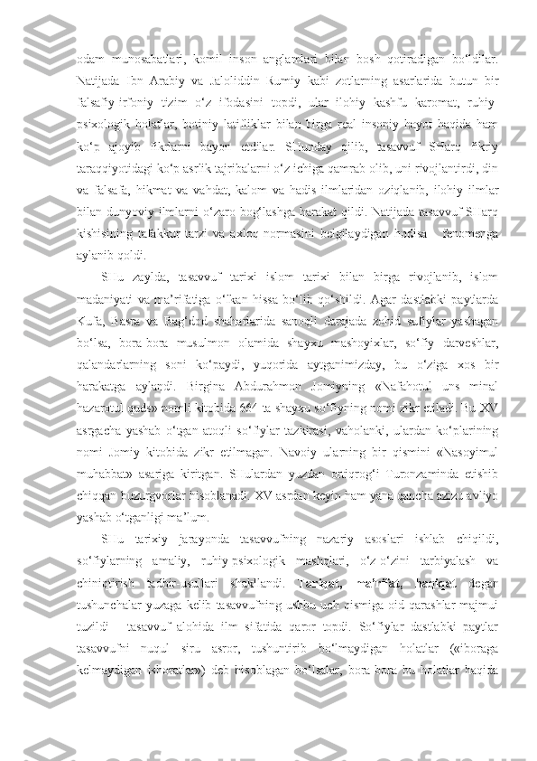 odam   munosabatlari,   komil   inson   anglamlari   bilan   bosh   qotiradigan   bo‘ldilar.
Natijada   Ibn   Arabiy   va   Jaloliddin   Rumiy   kabi   zotlarning   asarlarida   butun   bir
falsafiy-irfoniy   tizim   o‘z   ifodasini   topdi,   ular   ilohiy   kashfu   karomat,   ruhiy-
psixologik   holatlar,   botiniy   latifliklar   bilan   birga   real   insoniy   hayot   haqida   ham
ko‘p   ajoyib   fikrlarni   bayon   etdilar.   SHunday   qilib,   tasavvuf   SHarq   fikriy
taraqqiyotidagi ko‘p asrlik tajribalarni o‘z ichiga qamrab olib, uni rivojlantirdi, din
va   falsafa,   hikmat   va   vahdat,   kalom   va   hadis   ilmlaridan   oziqlanib,   ilohiy   ilmlar
bilan dunyoviy ilmlarni  o‘zaro bog‘lashga  harakat  qildi. Natijada tasavvuf  SHarq
kishisining   tafakkur   tarzi   va   axloq   normasini   belgilaydigan   hodisa   -   fenomenga
aylanib qoldi.
SHu   zaylda,   tasavvuf   tarixi   islom   tarixi   bilan   birga   rivojlanib,   islom
madaniyati   va   ma’rifatiga   o‘lkan   hissa   bo‘lib   qo‘shildi.   Agar   dastlabki   paytlarda
Kufa,   Basra   va   Bag‘dod   shaharlarida   sanoqli   darajada   zohid   sufiylar   yashagan
bo‘lsa,   bora-bora   musulmon   olamida   shayxu   mashoyixlar,   so‘fiy   darveshlar,
qalandarlarning   soni   ko‘paydi,   yuqorida   aytganimizday,   bu   o‘ziga   xos   bir
harakatga   aylandi.   Birgina   Abdurahmon   Jomiyning   «Nafahotul   uns   minal
hazarotul quds» nomli kitobida 664 ta shayxu so‘fiyning nomi zikr etiladi. Bu XV
asrgacha   yashab   o‘tgan   atoqli   so‘fiylar   tazkirasi,   vaholanki,   ulardan   ko‘plarining
nomi   Jomiy   kitobida   zikr   etilmagan.   Navoiy   ularning   bir   qismini   «Nasoyimul
muhabbat»   asariga   kiritgan.   SHulardan   yuzdan   ortiqrog‘i   Turonzaminda   etishib
chiqqan buzurgvorlar hisoblanadi. XV asrdan keyin ham yana qancha azizu avliyo
yashab o‘tganligi ma’lum.
SHu   tarixiy   jarayonda   tasavvufning   nazariy   asoslari   ishlab   chiqildi,
so‘fiylarning   amaliy,   ruhiy-psixologik   mashqlari,   o‘z-o‘zini   tarbiyalash   va
chiniqtirish   tadbir-usullari   shakllandi.   Tariqat,   ma’rifat,   haqiqat   degan
tushunchalar   yuzaga   kelib   tasavvufning   ushbu   uch   qismiga   oid   qarashlar   majmui
tuzildi   -   tasavvuf   alohida   ilm   sifatida   qaror   topdi.   So‘fiylar   dastlabki   paytlar
tasavvufni   nuqul   siru   asror,   tushuntirib   bo‘lmaydigan   holatlar   («iboraga
kelmaydigan   ishoratlar»)   deb   hisoblagan   bo‘lsalar,   bora-bora   bu   holatlar   haqida 