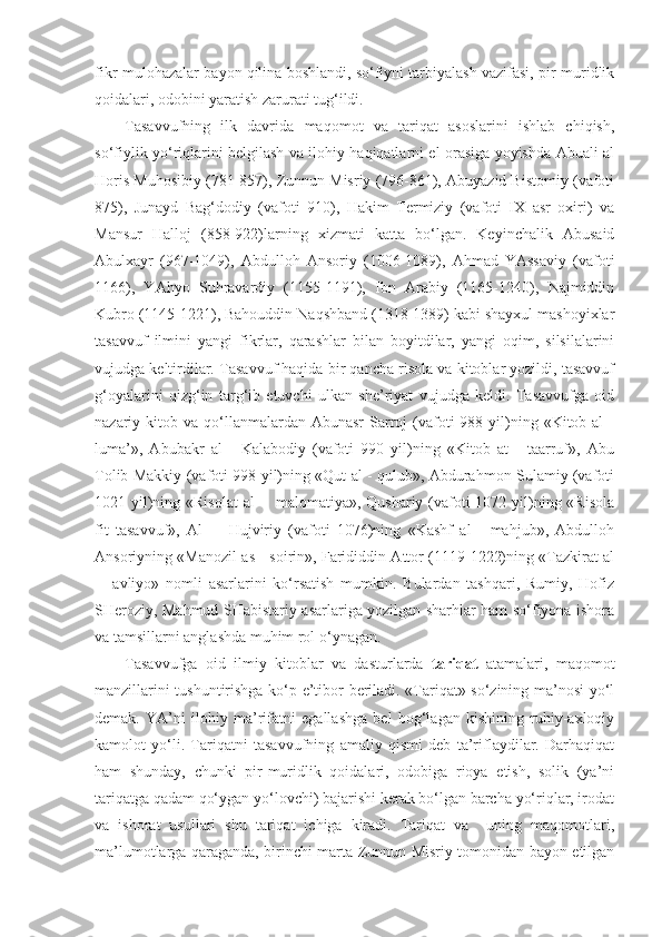 fikr-mulohazalar bayon qilina boshlandi, so‘fiyni tarbiyalash vazifasi, pir-muridlik
qoidalari, odobini yaratish zarurati tug‘ildi.
Tasavvufning   ilk   davrida   maqomot   va   tariqat   asoslarini   ishlab   chiqish,
so‘fiylik yo‘riqlarini belgilash va ilohiy haqiqatlarni el orasiga yoyishda Abuali al
Horis Muhosibiy (781-857), Zunnun Misriy (796-861), Abuyazid Bistomiy (vafoti
875),   Junayd   Bag‘dodiy   (vafoti   910),   Hakim   Termiziy   (vafoti   IX   asr   oxiri)   va
Mansur   Halloj   (858-922)larning   xizmati   katta   bo‘lgan.   Keyinchalik   Abusaid
Abulxayr   (967-1049),   Abdulloh   Ansoriy   (1006-1089),   Ahmad   YAssaviy   (vafoti
1166),   YAhyo   Suhravardiy   (1155-1191),   Ibn   Arabiy   (1165-1240),   Najmiddin
Kubro (1145-1221), Bahouddin Naqshband (1318-1389) kabi shayxul mashoyixlar
tasavvuf   ilmini   yangi   fikrlar,   qarashlar   bilan   boyitdilar,   yangi   oqim,   silsilalarini
vujudga keltirdilar. Tasavvuf haqida bir qancha risola va kitoblar yozildi, tasavvuf
g‘oyalarini   qizg‘in   targ‘ib   etuvchi   ulkan   she’riyat   vujudga   keldi.   Tasavvufga   oid
nazariy kitob  va qo‘llanmalardan Abunasr  Sarroj   (vafoti  988  yil)ning  «Kitob al   -
luma’»,   Abubakr   al   -   Kalabodiy   (vafoti   990   yil)ning   «Kitob   at   -   taarruf»,   Abu
Tolib Makkiy (vafoti 998 yil)ning «Qut al - qulub», Abdurahmon Sulamiy (vafoti
1021 yil)ning «Risolat  al  -   malomatiya», Qushariy (vafoti  1072 yil)ning «Risola
fit   tasavvuf»,   Al   -     Hujviriy   (vafoti   1076)ning   «Kashf   al   -   mahjub»,   Abdulloh
Ansoriyning «Manozil as - soirin», Farididdin Attor (1119-1222)ning «Tazkirat al
-     avliyo»   nomli   asarlarini   ko‘rsatish   mumkin.   Bulardan   tashqari,   Rumiy,   Hofiz
SHeroziy, Mahmud SHabistariy asarlariga yozilgan sharhlar ham so‘fiyona ishora
va tamsillarni anglashda muhim rol o‘ynagan.
Tasavvufga   oid   ilmiy   kitoblar   va   dasturlarda   tariqat   atamalari,   maqomot
manzillarini tushuntirishga ko‘p e’tibor beriladi. «Tariqat» so‘zining ma’nosi yo‘l
demak.   YA’ni   ilohiy   ma’rifatni   egallashga   bel   bog‘lagan   kishining   ruhiy-axloqiy
kamolot   yo‘li.   Tariqatni   tasavvufning   amaliy   qismi   deb   ta’riflaydilar.   Darhaqiqat
ham   shunday,   chunki   pir-muridlik   qoidalari,   odobiga   rioya   etish,   solik   (ya’ni
tariqatga qadam qo‘ygan yo‘lovchi) bajarishi kerak bo‘lgan barcha yo‘riqlar, irodat
va   ishorat   usullari   shu   tariqat   ichiga   kiradi.   Tariqat   va     uning   maqomotlari,
ma’lumotlarga qaraganda, birinchi marta Zunnun Misriy tomonidan bayon etilgan 