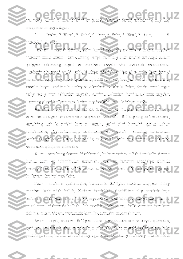 ma’naviy   kamoloti   bosqichlarini   anglatadi.   Abunasr   Sarroj   tariqatning   quyidagi
maqomlarini qayd etgan:
1. Tavba , 2. Vara’, 3. Zuhd, 4. Faqr, 5. Sabr, 6. Xavf, 7. Rajo,                   8.
Tavakkul, 9. Rizo.
Tavba   -     qaytish   demak,   ya’ni   kamolotga,   oliy   axloqiy   sifatlarga   qaytish.
Tavbani bobul abvob - eshiklarning eshigi   ham deydilar, chunki tariqatga qadam
qo‘ygan   odamning   niyati   va   mohiyati   avvalo   shu   tavbasida   ayonlashadi.
Tavbaning   haqiqati   shuki,   solik   Xudoga   etishish   yo‘liga   g‘ov   bo‘ladigan   jamiki
narsalardan qaytishga qasamyod etadi, butun intilishi, tavajjuhini Ollohga qaratadi,
avvalgi   hayot   tarzidan   butunlay   voz   kechadi.   Tavba   kufrdan,   shariat   man’   etgan
nahyi   va   yomon   ishlardan   qaytish,   zamima   axloqdan   hamida   axloqqa   qaytish,
Haqning g‘ayri bo‘lgan narsalardan qaytish kabilarni o‘z ichiga oladi. 
Vara’   so‘zining   ma’nosi   parhez,   taqvo   bo‘lib,   bulg‘anishlardan,   ma’naviy
zarar   keltiradigan   shubhalardan   saqlanish   demakdir.   SHibliyning   ko‘rsatishicha,
vara’ning   uch   ko‘rinishi   bor:   til   vara’i,   ya’ni   tilni   bema’ni   gaplar   uchun
ishlatmaslik,   g‘iybat-tuhmatga   berilmaslik;   ko‘z   vara’i   -   shubhali   narsalardan
saqlanish, g‘aliz shakllarga boqmaslik; qalb vara’i, ya’ni past himmatni tark etish
va noxush qiliqlarni qilmaslik. 
Zuhd  - vara’ning davomi hisoblanadi, bu ham parhez qilish demakdir. Ammo
bunda   taom   va   ichimlikdan   saqlanish,   halol   va   haromni   ajratishga   alohida
ahamiyat   beriladi.   Zuhd   so‘fiy   uchun   dunyo   va   oxirat   tarki,   dunyo   moliga   ega
bo‘laman deb intilmaslikdir. 
Faqr   -   ma’nosi   qashshoqlik,   benavolik.   So‘fiylar   nazdida   ulug‘vor   ilohiy
mohiyat   kasb   etish   bo‘lib,   Xudoga   bandalikni   sidqidildan   oliy   darajada   bajo
keltirish, bandalikdan sharaf topish, niyozmandlik va talabgorlikda yo‘ldagi tuproq
misol nomu nishonasiz bo‘lish, Iloh nazdida o‘zini zarra,  balki zarradan ham kam
deb hisoblash. Va shu martabada komillik rutbasini qozonish ham. 
Sabr   -   toqat,   chidam.   So‘fiylar   tilida   qiyinchiliklardan   shikoyat   qilmaslik,
ayniqsa,   Xudodan   boshqaga   nola-iltijo   qilmaslik.   Sabr   etuvchi   (sobir)   o‘zini   balo
girdobiga solib, balolardan qo‘rqmaydigan odamdir. Ruhiy-ma’naviy mushkilliklar 