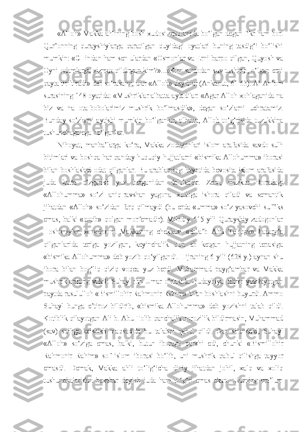 «Alloh» Makka ahlining bosh xudosi maqomida bo‘lgan degan fikr ham bor.
Qur’onning   qurayshiylarga   qaratilgan   quyidagi   oyatlari   buning   tasdig‘i   bo‘lishi
mumkin: «CHindan ham sen ulardan «Osmonlar va Erni barpo qilgan, Quyosh va
Oyni odamlarga xizmat qildirgan kim?»...»Kim samodan suv tushirib, o‘lgan erni
qayta tiriltiradi» deb so‘rasang, ular «Alloh» deydilar (Ankabut, 61-63). Al-An’om
surasining 148-oyatida: «Mushriklar albatta aytadilar: «Agar Alloh xohlaganida na
biz   va   na   ota-bobolarimiz   mushrik   bo‘lmasdik»,   degan   so‘zlarni   uchratamiz.
Bunday   so‘zlarni   aytishi   mumkin   bo‘lganlar,   albatta,   Alloh   to‘g‘risida   tuzukkina
tushunchaga ega bo‘lganlar.
Nihoyat,   manba’larga   ko‘ra,   Makka   zodagonlari   islom   arafasida   savdo-sulh
bitimlari va boshqa har qanday huquqiy hujjatlarni «bismika Allohumma» iborasi
bilan  boshlashni   odat   qilganlar.   Bu   arablarning   hayotida  bevosita   islom   arafasida
juda   katta   o‘zgarish   yuz   berganidan   dalolatdir.   Zero,   mazkur   iboradagi
«Allohumma»   so‘zi   aniq-ravshan   yagona   xudoga   ishora   qiladi   va   semantik
jihatdan   «Alloh»   so‘zidan   farq   qilmaydi   (bu   erda   «umma»   so‘z   yasovchi   suffiks
emas,   balki   «qotib»   qolgan   morfemadir).   Milodiy   615   yili   Qurayshiy   zadogonlar
Hoshimiylar   xonadonini   Makkaning   chekkasi   «SHa’b   Abu   Tolibga»   badarg‘a
qilganlarida   teriga   yozilgan,   keyinchalik   qurt   eb   ketgan   hujjatning   tepasiga
«bismika Allohumma» deb yozib qo‘yilgandi. Hijraning 6-yili (628 y.) aynan shu
ibora   bilan   bog‘liq   qiziq   voqea   yuz   berdi.   Muhammad   payg‘ambar   va   Makka
mushriklarining   vakili   Suhayl   ibn   Umar   o‘rtasida   Hudaybiya   bitimi   yozilayotgan
paytda rasululloh «Bismillohir Rahmonir Rahim» bilan boshlashni buyurdi. Ammo
Suhayl   bunga   e’tiroz   bildirib,   «bismika   Allohumma»   deb   yozishni   talab   qildi.
Kotiblik qilayotgan Ali b. Abu Tolib qanchalik norozilik bildirmasin, Muhammad
(sav)   sulhga   erishish   maqsadida   bu   talabni   qabul   qildi.   Gap   shundaki,   Suhayl
«Alloh»   so‘ziga   emas,   balki,   butun   iboraga   qarshi   edi,   chunki   «Bismillohir
Rahmonir   Rahim»   sof   islom   iborasi   bo‘lib,   uni   mushrik   qabul   qilishga   tayyor
emasdi.   Demak,   Makka   ahli   to‘lig‘icha   diniy   jihatdan   johil,   xalq   va   xoliq
tushunchalaridan   bexabar   deyish   juda   ham   to‘g‘ri   emas   ekan.   Ularning   ma’lum 