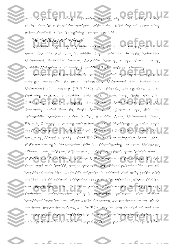 atoqli   shayxlarning   suhbatiga   etishganlar.   Ayniqsa,   piyoda   haj   safariga   borish
so‘fiy   uchun   katta   sharaf   deb   qaralgan.   Lekin   tariqat   safari   deganda   aksari   ruhiy
safar tushuniladi. Safar - ko‘ngilning Haq sari tavajjuhi.  
Najmiddin Kubroning silsilasi:
Majdiddin   Bag‘dodiy,   Sayfiddin   Boxarziy,   Sa’diddin   Hamaviy,   Farididdin
Attor,   Raziaddin   Axi   Lolo,   Najmiddin   Doya,   Badriddin   Firdavsiy,   Najmiddin
Muhammad,   Sadriddin   Ibrohim,   Aziziddin   Nasafiy,   SHayx   Kamol   Jundiy,
Nuriddin Abdurahmon Isfahoniy, Rukniddin Ali ad - Davla as - Simnoniy.
Naqshbandiya   Buxoroi   sharifda   shakllangan   bo‘lib,   dunyoning   eng   ko‘p
tarqalgan   tariqatidir.   Asoschisi   Bahovaddin   Muhammad   bin   Burhon   bin
Muhammad   al   -   Buxoriy   (1318-1389).   «Naqshband»,   «balogardon»   ul   zoti
sharifning   muborak   sifatlaridir.   Xoja   YUsuf   Hamadoniy,   Xoja   Abduxoliq
G‘ijduvoniy,   Xoja   Orif   Revgariy,   Xoja   Mahmud   Anjir   Fag‘naviy,   Xoja   Ali
Rometaniy,   Boboi   Samosiy,   Sayid   Amir   Kulol,   Qusam   SHayx,   Xalil   ota
Bahovaddin   Naqshband   pirlari   bo‘lsa,   Alouddin   Attor,   Muhammad   Porso,
YA’qub,   CHarxiy   ul   zotning   peshqadam   muridlari   hisoblangan.   Ulardan   keyin
naqshbandiya tariqatini Xoja Ahrori vali, Muhammad Zohid, Xoja Darvesh, Xoja
Amkangiy,   Ahmad   Kosoniy,   Eshoni   Valixonlar   davom   ettirganlar.   Ammo   ushbu
silsila tariqatning bu bir shoxobchasidir. Naqshbandiyaning Hindiston, Malayziya,
Filippin,   Eron,   Pokiston,   Afg‘oniston,   Turkiya,   Rossiyada   yana   ko‘plab   tarmoq
silsilalari bor. Hatto G‘arbiy Evropa va AQSHda tariqat tarafdorlari mavjud. Lekin
shuni   qayd   etish   kerakki,   xorijda   yashovchi   «naqshbandiy»larning   bir   qismi   asl
Naqshband   tariqatidan   uzoqlashib   qolganlar.   Naqshband   zikri   xafiy   (sokin   zikr)
tarafdori,  u  kishi  suhbatni   tarbiyaning  asosiy  quroliga  aylantirib,  xilvatnishinlikni
ham,   samou   raqsni   ham   qabul   qilmaganlar.   Balki   botiniy   olamni   rivojlantirish,
shariatdan   uzoqlashmasdan   so‘fiylik   maqomini   egallashni   talab   qildilar.
Naqshband hazratlari amal qilgan «safar dar vatan», «xilvat dar anjuman», «hush
dar   dam»,   «nazar   dar   qadam»,   «dil   ba   YOru   dast   ba   kor»   shiorlari   odamni   ham
ma’naviy yuksalishga ko‘maklashadi  va ham jamiyatda bahamjihat yashab o‘zaro
bir-biriga yordam berish, mehnat, bunyodkorlik bilan yurtni obod qilishga safarbar 