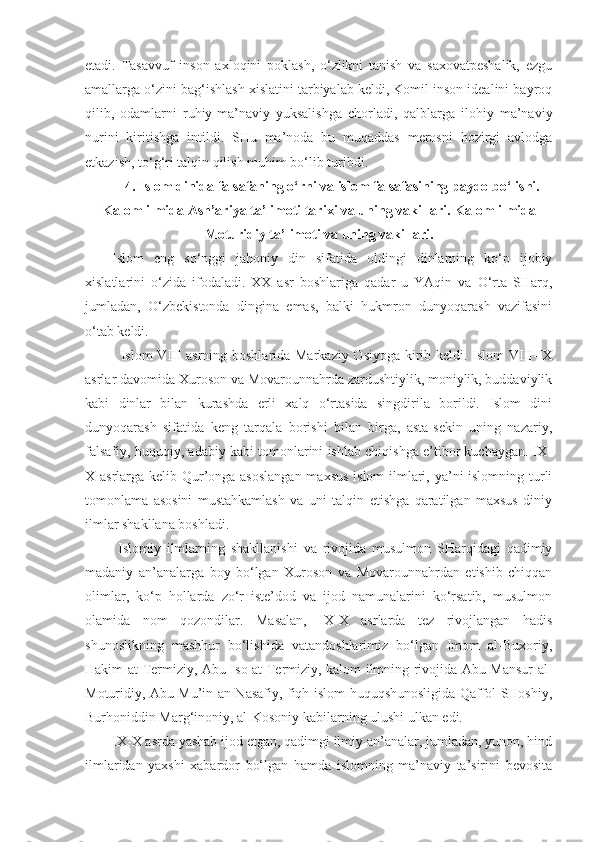 etadi.   Tasavvuf   inson   axloqini   poklash,   o‘zlikni   tanish   va   saxovatpeshalik,   ezgu
amallarga o‘zini bag‘ishlash xislatini tarbiyalab keldi, Komil inson idealini bayroq
qilib,   odamlarni   ruhiy-ma’naviy   yuksalishga   chorladi,   qalblarga   ilohiy   ma’naviy
nurini   kiritishga   intildi.   SHu   ma’noda   bu   muqaddas   merosni   hozirgi   avlodga
etkazish, to‘g‘ri talqin qilish muhim bo‘lib turibdi.
4. Islom dinida falsafaning o‘rni va islom falsafasining paydo bo‘lishi.
Kalom ilmida Ash’ariya ta’limoti tarixi va uning vakillari .  Kalom ilmida
Moturidiy ta’limoti va uning vakillari .
Islom   eng   so‘nggi   jahoniy   din   sifatida   oldingi   dinlarning   ko‘p   ijobiy
xislatlarini   o‘zida   ifodaladi.   XX   asr   boshlariga   qadar   u   YAqin   va   O‘rta   SHarq,
jumladan,   O‘zbekistonda   dingina   emas,   balki   hukmron   dunyoqarash   vazifasini
o‘tab keldi.
Islom VIII asrning boshlarida Markaziy Osiyoga  kirib keldi. Islom  VIII-IX
asrlar davomida Xuroson va Movarounnahrda zardushtiylik, moniylik, buddaviylik
kabi   dinlar   bilan   kurashda   erli   xalq   o‘rtasida   singdirila   borildi.   Islom   dini
dunyoqarash   sifatida   keng   tarqala   borishi   bilan   birga,   asta-sekin   uning   nazariy,
falsafiy, huquqiy, adabiy kabi tomonlarini ishlab chiqishga e’tibor kuchaygan. IX-
X asrlarga kelib Qur’onga asoslangan  maxsus islom  ilmlari, ya’ni  islomning turli
tomonlama   asosini   mustahkamlash   va   uni   talqin   etishga   qaratilgan   maxsus   diniy
ilmlar shakllana boshladi.
  Islomiy   ilmlarning   shakllanishi   va   rivojida   musulmon   SHarqidagi   qadimiy
madaniy   an’analarga   boy   bo‘lgan   Xuroson   va   Movarounnahrdan   etishib   chiqqan
olimlar,   ko‘p   hollarda   zo‘r   iste’dod   va   ijod   namunalarini   ko‘rsatib,   musulmon
olamida   nom   qozondilar.   Masalan,   IX-X   asrlarda   tez   rivojlangan   hadis
shunoslikning   mashhur   bo‘lishida   vatandoshlarimiz   bo‘lgan   Imom   al-Buxoriy,
Hakim at-Termiziy, Abu Iso at-Termiziy, kalom ilmning rivojida Abu Mansur al-
Moturidiy, Abu Mu’in an-Nasafiy, fiqh-islom huquqshunosligida Qaffol SHoshiy,
Burhoniddin Marg‘inoniy, al-Kosoniy kabilarning ulushi ulkan edi.
IX-X asrda yashab ijod etgan, qadimgi ilmiy an’analar, jumladan, yunon, hind
ilmlaridan   yaxshi   xabardor   bo‘lgan   hamda   islomning   ma’naviy   ta’sirini   bevosita 