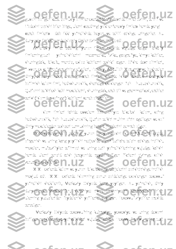 guvohi bo‘lgan katta qomusiy olimlar asarlarida o‘z davrida ilmlar tizimi, ta’rifi va
ifodasini topishi bilan birga, ularni «qadimgi yoki an’anaviy ilmlar» hamda yangi –
«arab   ilmlari»     deb   ikki   yo‘nalishda   bayon   va   tahlil   etishga   uringanlar.   Bu
dunyoviy ilmlar hamda islomiy ilmlar tizimidan iborat edi. 
An’anaviy   ilmlar   qadimgi   yunon   ilmlari   asosida   vujudga   kelgan   falsafiy
ilmlarning turli  yo‘nalishlarini – matematika, fizika, geografiya, kimyo kabilar,
shuningdek,   falsafa,   mantiq,   axloq   kabilarni   tashkil   etgan.   O‘sha   davr   olimlari,
“Ixvon as-safo” to‘garagining a’zolari, Forobiy, Abdulloh Xorazmiy va boshqalar
diniy,   islomiy   ilmlar,   aniqrog‘i   arab   ilmlari   sifatida   islom   falsafasi   nazariyasi
bo‘lmish kalom ilmi, hadisshunoslik, shariatga asoslangan fiqh – huquqshunoslik,
Qur’onni tafsirlash kabi masalalarni, shuningdek, arab tili va grammatikasi, arablar
tarixi (islomdan so‘nggi) kabilarni sanab o‘tganlar.
      Islom   ilmlari   ichida   avvalam   bor   ilohiyot   falsafasi–   kalom,   so‘ng
hadisshunoslik, fiqh–huquqshunoslik, Qur’on tafsiri muhim o‘rin egallagan va sof
diniy masalalardan tashqari turmushning barcha jihatlarini qamrab olgan. 
IX-X   asrlarga   kelib   qadimgi   yunon   ilmiy   merosini   islom   YAqin   SHarqida
o‘rganish   va   uning  keng   yoyilishi   natijasida   ularni   turlicha   talqin  etishga   intilish,
masalan,   mu’taziliylar   ta’limoti   va   uning   turli   yo‘nalishlarining   vujudga   kelishi
hamda   ularni   tanqid   etish   jarayonida   paydo   bo‘lgan   fikrlarni   tizimga   solish
zaruriyatga aylandi.
X-XI  asrlarda kalom va yunon falsafasining natijalarini qorishtirishga intilish
mavjud   edi.   IX-XII   asrlarda   islomning   qonun-qoidalariga   asoslangan   tasavvuf
yo‘nalishi   shakllanib,   Markaziy   Osiyoda   keng   yoyilgan.   Bu   yo‘nalish,   diniy
dunyoqarash   asosida   fan,   madaniyat   rivoji   imkoniyatini   kengaytirishi   bilan
ularning   yutuqlaridan   foydalanish   yo‘llarini   boyitgan.   Tasavvuf   ziyolilar   orasida
tarqalgan. 
  Markaziy   Osiyoda   tasavvufning   kubraviya,   yassaviya   va   uning   davomi
bo‘lgan   naqshbandiya   yo‘nalishlari   vujudga   kelgan.   Tasavvuf   tarixi,   uning   turli 