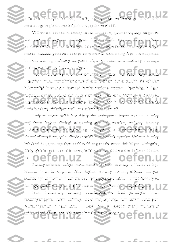 o‘lkalarda   namoyon   bo‘lishi,   falsafa,   adabiyot   va   ma’naviyatga   ta’siri   kabi
masalalarga bag‘ishlangan ko‘plab tadqiqotlar mavjuddir. 
VIII asrdan boshlab islomning ichida turli oqim, guruhlar vujudga kelgan va
ular   orasida   ziddiyatlar   kuchaygan.   Turli   sharoit,   siyosat,   kuch,   mafkura
ko‘rinishlari ularga ta’sir ko‘rsatgan. Islom olami sarhadlarining kengayishi tufayli
mazkur hududda yashovchi boshqa dinga mansub kishilarning fuqarolik maqomida
bo‘lishi,   ularning   ma’naviy   dunyosini   o‘rganish   orqali   umumbashariy   e’tiqodga
erishish vazifasini ko‘ndalang qo‘ygan.
  Turli   xalqlarning   din   va   mazhablarini   muttasil   ravishda   ilmiy   asosda
o‘rganishni musulmon olimlarigina yo‘lga qo‘yganlar. Bunga esa abbosiy xalifalar
hukmronligi   boshlangan   davrdagi   barcha   madaniy   merosni   o‘rganishga   bo‘lgan
rag‘bat tufayli vujudga kelgan qulay sharoit, ayniqsa, xalifa Ma’mun (813-833) va
Bag‘doddagi   mu’taziliylar   oqimining   faoliyati   sabab   bo‘lgan.   Ma’mun   saroyida
ilmiy bahslar yuritiladigan ma’lum soatlar belgilangan edi. 
Ilmiy   munozara   xalifa   huzurida   yarim   kechagacha   davom   etar   edi.   Bunday
majlislarda   boshqa   dindagi   xalqlarning   vakillari,   masalan,   ma’jusiy   dinining
peshvosi,   moniy   mazhabidagilarning   ruhoniysi,   hatto   hech   qanday   mazhabga
e’tiqod qilmaydigan, ya’ni dinsizlar vakili ham ishtirok etganlar. Ma’mun bunday
bahslarni   haqiqatni   topishga   boshlovchi   eng   asosiy   vosita   deb   bilgan.   Uningcha,
fikriy   g‘alaba   qudrat   asosida   emas,   balki   hujjat   va   dalil   asosida   bo‘lmog‘i   lozim
edi.
Bunday   an’analar   tufayli   musulmonlar   ilk   islom   davridayoq   Tavrot   va   Injil
kitoblari   bilan   tanishganlar.   Abu   Rayhon   Beruniy   o‘zining   «Osorul   boqiya»
asarida Injillar mazmunini turlicha ekanligini qayd etgan. Abu Homid G‘azzoliy va
Ibn Taymiya (XIV asr) ham Injillar haqida to‘liq ma’lumotlarga ega bo‘lganlar. 
Islom   hududidagi   aqidaviy   qarama-qarshilik   faqat   yahudiylar   bilan
nasroniylargagina   qarshi   bo‘lmay,   balki   ma’jusiylarga   ham   qarshi   qaratilgan.
Mu’taziliylardan   bo‘lgan   Abu     Huzayl   Allof(841y.vafot   etgan)   ma’jusiylar
aqidasini rad etishga bag‘ishlangan oltmishta risola yozgan. 