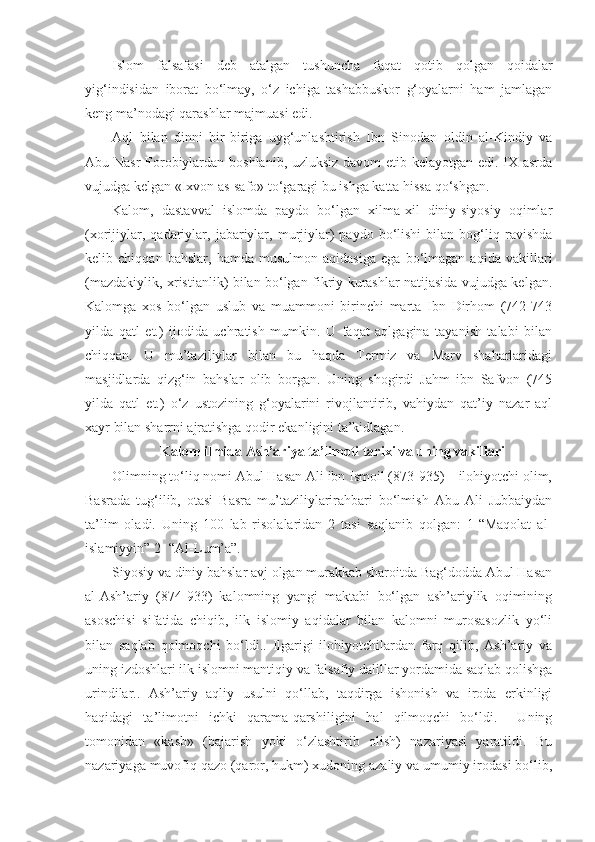 Islom   falsafasi   deb   atalgan   tushuncha   faqat   qotib   qolgan   qoidalar
yig‘indisidan   iborat   bo‘lmay,   o‘z   ichiga   tashabbuskor   g‘oyalarni   ham   jamlagan
keng ma’nodagi qarashlar majmuasi edi.
Aql   bilan   dinni   bir-biriga   uyg‘unlashtirish   Ibn   Sinodan   oldin   al-Kindiy   va
Abu Nasr  Forobiylardan boshlanib, uzluksiz davom etib kelayotgan edi. IX asrda
vujudga kelgan «Ixvon as-safo» to‘garagi bu ishga katta hissa qo‘shgan.
Kalom,   dastavval   islomda   paydo   bo‘lgan   xilma-xil   diniy-siyosiy   oqimlar
(xorijiylar,   qadariylar,   jabariylar,   murjiylar)   paydo   bo‘lishi   bilan  bog‘liq  ravishda
kelib   chiqqan   bahslar,   hamda   musulmon   aqidasiga   ega   bo‘lmagan   aqida   vakillari
(mazdakiylik, xristianlik) bilan bo‘lgan fikriy kurashlar natijasida vujudga kelgan.
Kalomga   xos   bo‘lgan   uslub   va   muammoni   birinchi   marta   Ibn   Dirhom   (742-743
yilda   qatl   et.)   ijodida   uchratish   mumkin.   U   faqat   aqlgagina   tayanish   talabi   bilan
chiqqan.   U   mu’taziliylar   bilan   bu   haqda   Termiz   va   Marv   shaharlaridagi
masjidlarda   qizg‘in   bahslar   olib   borgan.   Uning   shogirdi   Jahm   ibn   Safvon   (745
yilda   qatl   et.)   o‘z   ustozining   g‘oyalarini   rivojlantirib,   vahiydan   qat’iy   nazar   aql
xayr bilan sharrni ajratishga qodir ekanligini ta’kidlagan.
Kalom ilmida Ash’ariya ta’limoti tarixi va uning vakillari
Olimning to‘liq nomi Abul Hasan Ali ibn Ismoil (873-935) – ilohiyotchi olim,
Basrada   tug‘ilib,   otasi   Basra   mu’taziliylarirahbari   bo‘lmish   Abu   Ali   Jubbaiydan
ta’lim   oladi.   Uning   100   lab   risolalaridan   2   tasi   saqlanib   qolgan:   1-“Maqolat   al-
islamiyyin” 2- “Al-Lum’a”.
Siyosiy va diniy bahslar avj olgan murakkab sharoitda Bag‘dodda Abul Hasan
al-Ash’ariy   (874-933)   kalomning   yangi   maktabi   bo‘lgan   ash’ariylik   oqimining
asoschisi   sifatida   chiqib,   ilk   islomiy   aqidalar   bilan   kalomni   murosasozlik   yo‘li
bilan   saqlab   qolmoqchi   bo‘ldi..   Ilgarigi   ilohiyotchilardan   farq   qilib,   Ash’ariy   va
uning izdoshlari ilk islomni mantiqiy va falsafiy dalillar yordamida saqlab qolishga
urindilar..   Ash’ariy   aqliy   usulni   qo‘llab,   taqdirga   ishonish   va   iroda   erkinligi
haqidagi   ta’limotni   ichki   qarama-qarshiligini   hal   qilmoqchi   bo‘ldi.     Uning
tomonidan   «kasb»   (bajarish   yoki   o‘zlashtirib   olish)   nazariyasi   yaratildi.   Bu
nazariyaga muvofiq qazo (qaror, hukm) xudoning azaliy va umumiy irodasi bo‘lib, 