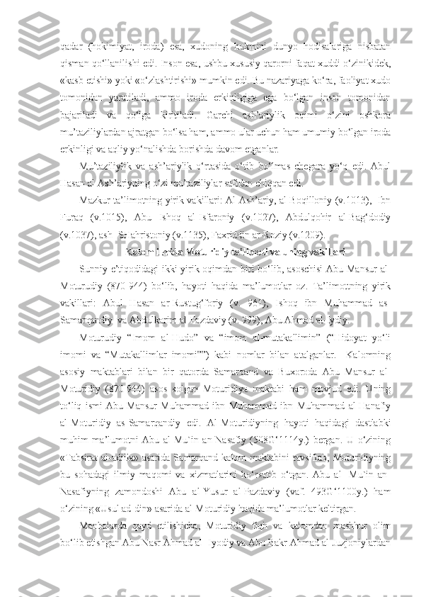 qadar   (hokimiyat,   iroda)   esa,   xudoning   hukmini   dunyo   hodisalariga   nisbatan
qisman qo‘llanilishi edi. Inson esa, ushbu xususiy qarorni faqat xuddi o‘zinikidek,
«kasb etishi» yoki «o‘zlashtirishi» mumkin edi. Bu nazariyaga ko‘ra, faoliyat xudo
tomonidan   yaratiladi,   ammo   iroda   erkinligiga   ega   bo‘lgan   inson   tomonidan
bajariladi   va   qo‘lga   kiritiladi.   Garchi   ash’ariylik   oqimi   o‘zini   oshkora
mu’taziliylardan ajratgan bo‘lsa ham, ammo ular uchun ham umumiy bo‘lgan iroda
erkinligi va aqliy yo‘nalishda borishda davom etganlar.
Mu’taziliylik   va   ash’ariylik   o‘rtasida   o‘tib   bo‘lmas   chegara   yo‘q   edi.   Abul
Hasan al-Ash’ariyning o‘zi mu’taziliylar safidan chiqqan edi.
Mazkur ta’limotning yirik vakillari: Al-Ash’ariy, al-Boqilloniy (v.1013),   Ibn
Furaq   (v.1015),   Abu   Ishoq   al-Isfaroniy   (v.1027),   Abdulqohir   al-Bag‘dodiy
(v.1037), ash- SHahristoniy (v.1135), Faxriddin ar-Roziy (v.1209).
Kalom ilmida Moturidiy ta’limoti va uning vakillari
Sunniy e’tiqodidagi ikki yirik oqimdan biri bo‘lib, asoschisi  Abu Mansur  al-
Moturudiy   (870-944)   bo‘lib,   hayoti   haqida   ma’lumotlar   oz.   Ta’limottning   yirik
vakillari:   Abul   Hasan   ar-Rustug‘foriy   (v.   961),   Ishoq   ibn   Muhammad   as-
Samarqandiy  va Abdulkarim al-Pazdaviy (v. 999), Abu Ahmad al-Iydiy.
Moturudiy   “Imom   al-Hudo”   va   “imom   al-mutakallimin”   (“Hidoyat   yo‘li
imomi   va   “Mutakallimlar   imomi””)   kabi   nomlar   bilan   atalganlar.     Kalomning
asosiy   maktablari   bilan   bir   qatorda   Samarqand   va   Buxoroda   Abu   Mansur   al-
Moturidiy   (870-944)   asos   solgan   Moturidiya   maktabi   ham   mavjud   edi.   Uning
to‘liq   ismi   Abu   Mansur   Muhammad   ibn   Muhammad   ibn   Muhammad   al-Hanafiy
al-Moturidiy   as-Samarqandiy   edi.   Al-Moturidiyning   hayoti   haqidagi   dastlabki
muhim   ma’lumotni   Abu   al-Mu`in   an-Nasafiy   (508G‘1114y.)   bergan.   U   o‘zining
«Tabsirat   al-adilla»  asarida   Samarqand   kalom   maktabini   tavsiflab,  Moturidiyning
bu   sohadagi   ilmiy   maqomi   va   xizmatlarini   ko‘rsatib   o‘tgan.   Abu   al-   Mu`in   an-
Nasafiyning   zamondoshi   Abu   al-Yusur   al-Pazdaviy   (vaf.   493G‘1100y.)   ham
o‘zining «Usul ad-din» asarida al-Moturidiy haqida ma’lumotlar keltirgan.
Manbalarda   qayd   etilishicha,   Moturidiy   fiqh   va   kalomdan   mashhur   olim
bo‘lib etishgan Abu Nasr Ahmad al- Iyodiy va Abu Bakr Ahmad al-Juzjoniylardan 