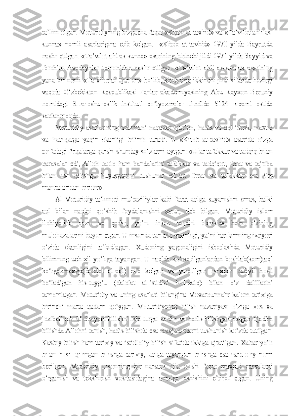ta’lim olgan. Moturidiyning bizgacha faqat «Kitob at-tavhid» va «Ta’vilot ahli as-
sunna»   nomli   asarlarigina   etib   kelgan.     «Kitob   at-tavhid»   1970   yilda   Bayrutda
nashr etilgan. «Ta’vilot ahl as-sunna» asarining birinchi jildi 1971 yilda Sayyid va
Ibrohim   Avadaynlar   tomonidan   nashr   etilgan.   «Ta’vilot   ahli   as-sunna»   asarining
yana bir nomi «Ta’vilot al-Qur’on» bo‘lib, kitobning ikkinchi jildi sifatida hozirgi
vaqtda   O‘zbekiston   Respublikasi   Fanlar   akademiyasining   Abu   Rayxon   Beruniy
nomidagi   SHarqshunoslik   instituti   qo‘lyozmalar   fondida   5126   raqami   ostida
saqlanmoqda.
Moturidiy   asarlarining   mazmuni   naqadar   Qur’on,   hadis   va   aql-idrok,   mantiq
va   haqiqatga   yaqin   ekanligi   bilinib   turadi.   U   «Kitob   at-tavhid»   asarida   o‘zga
toifadagi firqalarga qarshi shunday so‘zlarni aytgan: «Ular tafakkur va tadqiq bilan
qarasalar   edi,   Alloh   taolo   ham   bandalarini   tafakkur   va   tadqiqot,   ibrat   va   tajriba
bilan   ish   qilishga   buyurganini   tushunar   edilar.   Ibrat   va   tafakkur   esa   ilm
manbalaridan biridir».
Al-Moturidiy   ta’limoti   mu’taziliylar   kabi   faqat   aqlga   suyanishni   emas,   balki
aql   bilan   naqlni   qo‘shib   foydalanishni   zarur,   deb   bilgan.   Moturidiy   islom
ilohiyotida   qazo   va   qadar,   ya’ni   inson   taqdiri   borasida   ham   o‘zining
mulohazalarini bayon etgan. U insonda tanlash erkinligi, ya’ni har kimning ixtiyori
o‘zida   ekanligini   ta’kidlagan.   Xudoning   yagonaligini   isbotlashda   Moturidiy
bilimning uch xil  yo‘liga tayangan. U naqlda ko‘rsatilganlardan boshlab(som),aql
ko‘rgazmasiga(dalolat   al-aql)   etib   kelgan   va   yaratilgan   narsalar   tufayli   hosil
bo‘ladigan   his-tuyg‘u   (dalolat   al-istidlol   bi-l-xalq)   bilan   o‘z   dalillarini
tamomlagan.   Moturidiy va uning asarlari  bilangina Movarounnahr  kalom tarixiga
birinchi   marta   qadam   qo‘ygan.   Moturidiyning   bilish   nazariyasi   o‘ziga   xos   va
jozibali edi. U dunyoni bilishni ikki turga: qadim va hadis bilishga ajratgan. Qadim
bilishda Allohni tanish, hadis bilishda esa mavjudotlarni tushunish ko‘zda tutilgan.
Kasbiy bilish ham tarixiy va istidloliy bilish sifatida ikkiga ajratilgan. Xabar yo‘li
bilan   hosil   qilingan   bilishga   tarixiy,   aqlga   tayangan   bilishga   esa   istidloliy   nomi
berilgan.   Moturidiy   insonning   bir   narsani   bila   olishi   faqat   mavjud   narsalarni
o‘rganish   va   tekshirish   vositasidagina   amalga   oshishini   e’tirof   etgan.   Uning 