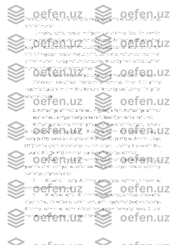 fikricha, bilish aql va uning nazoratida rivojlangan tajriba va kuzatish orqali qo‘lga
kiritilishi mumkin. 
  Uningcha,   tajriba   narsalar   mohiyatini   tushunishning   faqat   bir   qismidir.
Boshqa qismlarini aql va zehn unsurlari tashkil etadi. Aql insonga berilgan so‘nggi
va ayni bir vaqtda cheklangan bir huquqdir. SHu sababdan aql va tajriba bilan ham
bilib   bo‘lmaydigan   narsalar   mavjud   bo‘lib,   ular   boshqa   ma’lumotlar   orqali   hosil
qilinishi mumkin. Bunday ma’lumotlar qatoriga Moturidiy inson qalbida tug‘ilishi
mumkin bo‘lgan ilhom lahzalarini kiritgan.
U insonni tafakkur qilish qobiliyati tufayli ilohiy mavjudot, deb hisoblagan.
O‘zbekiston   Respublikasi   Prezidentining   Farmoniga   binoan   2000   yilning
oktyabrida buyuk islom olimi Abu Mansur al-Moturidiy tavalludining 1130 yilligi
keng nishonlandi.     
5.  Mo‘‘taziliya ta’limoti tarixi va uning rivojlanishi .  Mo‘‘taziliya ta’limoti
vakillari va ularnig aqidaviy qarashlari .  Xavorijlar haqida ma’lumot
Mo‘‘taziliylar kalomda birinchi yirik yo‘nalish vakillari hisoblanib, Damashq
va   Bag‘dod   xalifaligi   hayotida   VII-IX   asrlarda   muhim   o‘rin   tutganlar.   Hasan   al
Basriy   (v.728)   davrasidan   shogirdalari   Vosil   ibn   Ato   (v.748)   va   Amr   ibn   Ubayd
(761)   larning   ajralib   chiqishlaridan   bu   nom   qolgan.     Ularning   5   ta   asosini   Abu
Huzayl al Allof (v. 849) tomonidan quyidagi so‘ngi holiga keltiriladi:
1. Al-adl – ilohiy adolat insonning irodasini aniqlaydi va Alohning faqat
yaxshilik   qilish   qobiliyati   va   asrlar   davomida   tarkib   topgan   narsalar   tartibining
buzilishiga qo‘ymaslik sifati.
2. At-tavhid   –   qat’iy   Allohning   yagonaligiga   sig‘inish,   politeizm   va
antropomorfizmni inkor etadi.
3. Al-va’d val-va’id – Alloh mo‘minlarga jannat, kofirlarga do‘zax va’da
qilgan   bo‘lsa,   o‘z   va’dasida   turishi   lozim,   ya’ni   Payg‘ambar   (sav)   shafoatlariyu
Allohning   Rahmon   va   Rahim   sitfatlari   ham   yordam   bermasligi   kerak.   CHunki
inson xatti harakati uchun to‘liq javob berishi lozim. 