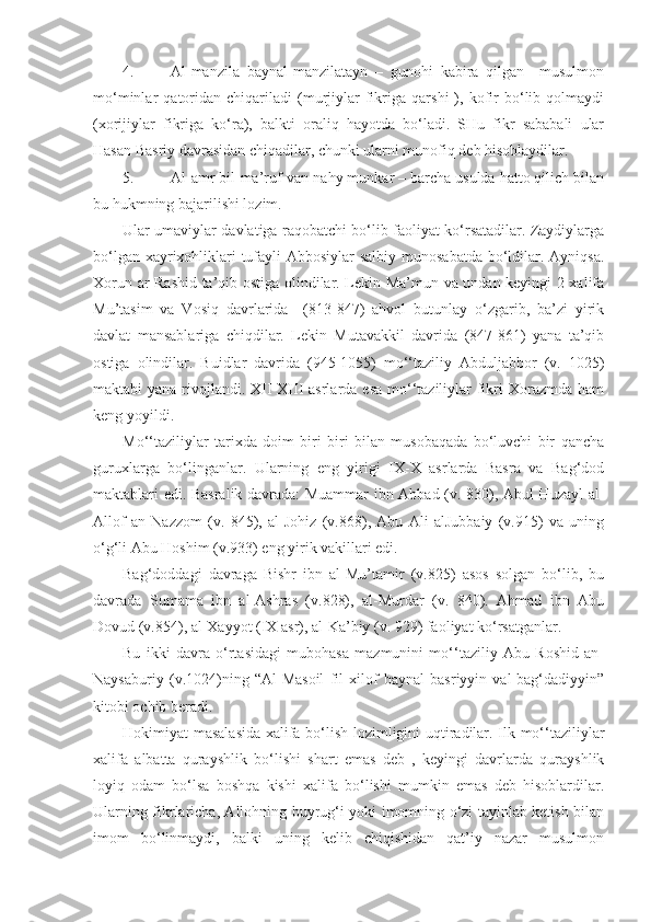 4. Al-manzila   baynal-manzilatayn   –   gunohi   kabira   qilgan     musulmon
mo‘minlar   qatoridan   chiqariladi   (murjiylar   fikriga   qarshi   ),   kofir   bo‘lib   qolmaydi
(xorijiylar   fikriga   ko‘ra),   balkti   oraliq   hayotda   bo‘ladi.   SHu   fikr   sababali   ular
Hasan Basriy davrasidan chiqadilar, chunki ularni munofiq deb hisoblaydilar.
5. Al-amr bil-ma’ruf van-nahy munkar – barcha usulda hatto qilich bilan
bu hukmning bajarilishi lozim.
Ular umaviylar davlatiga raqobatchi bo‘lib faoliyat ko‘rsatadilar. Zaydiylarga
bo‘lgan xayrixohliklari tufayli  Abbosiylar  salbiy munosabatda bo‘ldilar. Ayniqsa.
Xorun ar-Rashid ta’qib ostiga olindilar. Lekin Ma’mun va undan keyingi 2 xalifa
Mu’tasim   va   Vosiq   davrlarida     (813-847)   ahvol   butunlay   o‘zgarib,   ba’zi   yirik
davlat   mansablariga   chiqdilar.   Lekin   Mutavakkil   davrida   (847-861)   yana   ta’qib
ostiga   olindilar.   Buidlar   davrida   (945-1055)   mo‘‘taziliy   Abduljabbor   (v.   1025)
maktabi  yana rivojlandi. XII-XIII  asrlarda esa  mo‘‘taziliylar  fikri  Xorazmda ham
keng yoyildi.
Mo‘‘taziliylar   tarixda   doim   biri   biri   bilan   musobaqada   bo‘luvchi   bir   qancha
guruxlarga   bo‘linganlar.   Ularning   eng   yirigi   IX-X   asrlarda   Basra   va   Bag‘dod
maktablari edi. Basralik davrada: Muammar ibn Abbad (v. 830), Abul Huzayl al-
Allof   an   Nazzom   (v.   845),   al-Johiz   (v.868),   Abu   Ali   alJubbaiy   (v.915)   va   uning
o‘g‘li Abu Hoshim (v.933) eng yirik vakillari edi. 
Bag‘doddagi   davraga   Bishr   ibn   al-Mu’tamir   (v.825)   asos   solgan   bo‘lib,   bu
davrada   Sumama   ibn   al-Ashras   (v.828),   al-Murdar   (v.   840).   Ahmad   ibn   Abu
Dovud (v.854), al-Xayyot (IX asr), al-Ka’biy (v. 929) faoliyat ko‘rsatganlar.
Bu   ikki   davra   o‘rtasidagi   mubohasa   mazmunini   mo‘‘taziliy   Abu   Roshid   an-
Naysaburiy   (v.1024)ning   “Al-Masoil   fil   xilof   baynal   basriyyin   val-bag‘dadiyyin”
kitobi ochib beradi.
Hokimiyat masalasida xalifa bo‘lish lozimligini uqtiradilar. Ilk mo‘‘taziliylar
xalifa   albatta   qurayshlik   bo‘lishi   shart   emas   deb   ,   keyingi   davrlarda   qurayshlik
loyiq   odam   bo‘lsa   boshqa   kishi   xalifa   bo‘lishi   mumkin   emas   deb   hisoblardilar.
Ularning fikrlaricha, Allohning buyrug‘i yoki imomning o‘zi tayinlab ketish bilan
imom   bo‘linmaydi,   balki   uning   kelib   chiqishidan   qat’iy   nazar   musulmon 