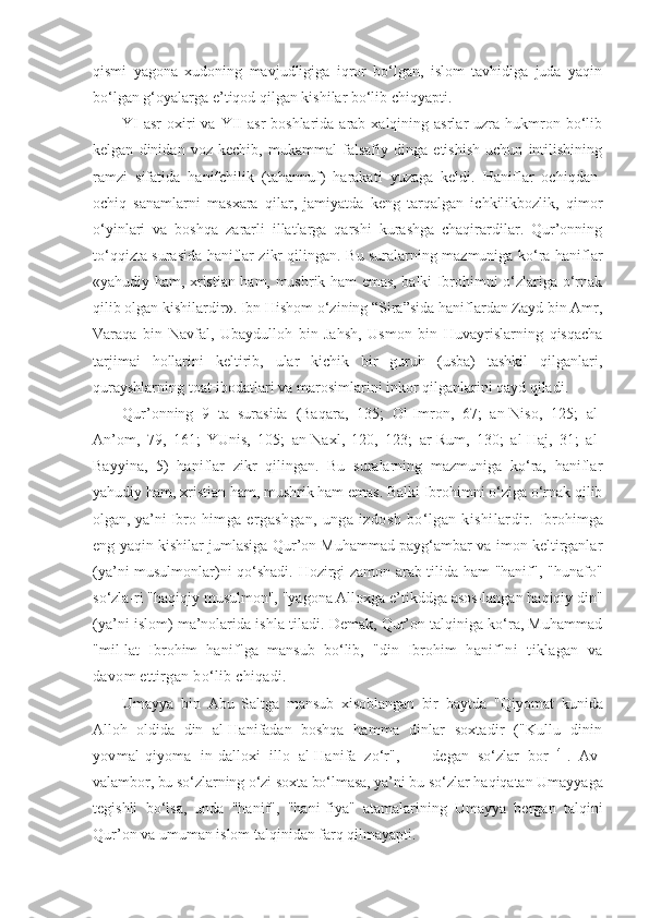 qismi   yagona   xudoning   mavjudligiga   iqror   bo‘lgan,   islom   tavhidiga   juda   yaqin
bo‘lgan g‘oyalarga e’tiqod qilgan kishilar bo‘lib chiqyapti.
YI   asr   oxiri   va YII  asr   boshlarida  arab  xalqining asrlar   uzra hukmron bo‘lib
kelgan   dinidan   voz   kechib,   mukammal   falsafiy   dinga   etishish   uchun   intilishining
ramzi   sifatida   hanifchilik   (tahannuf)   harakati   yuzaga   keldi.   Haniflar   ochiqdan-
ochiq   sanamlarni   masxara   qilar,   jamiyatda   keng   tarqalgan   ichkilikbozlik,   qimor
o‘yinlari   va   boshqa   zararli   illatlarga   qarshi   kurashga   chaqirardilar.   Qur’onning
to‘qqizta surasida haniflar zikr qilingan. Bu suralarning mazmuniga ko‘ra haniflar
«yahudiy ham, xristian ham, mushrik ham emas, balki Ibrohimni o‘zlariga o‘rnak
qilib olgan kishilardir». Ibn Hishom o‘zining “Sira”sida haniflardan Zayd bin Amr,
Varaqa   bin   Navfal,   Ubaydulloh   bin   Jahsh,   Usmon   bin   Huvayrislarning   qisqacha
tarjimai   hollarini   keltirib,   ular   kichik   bir   guruh   (usba)   tashkil   qilganlari,
qurayshlarning toat-ibodatlari va marosimlarini inkor qilganlarini qayd qiladi.
Qur’onning   9   ta   surasida   (Baqara,   135;   Ol-Imron,   67;   an-Niso,   125;   al-
An’om,   79,   161;   YUnis,   105;   an-Naxl,   120,   123;   ar-Rum,   130;   al-Haj,   31;   al-
Bayyina,   5)   haniflar   zikr   qilingan.   Bu   suralarning   mazmuniga   ko‘ra,   haniflar
yahudiy ham, xristian ham, mushrik ham emas. Balki Ibrohimni o‘ziga o‘rnak qilib
olgan, ya’ni Ibro- himga  ergashgan,   unga   izdosh   bo‘lgan  kishilardir.   Ibrohimga
eng yaqin kishilar jumlasiga Qur’on Muhammad payg‘ambar va imon keltirganlar
(ya’ni musulmonlar)ni qo‘shadi. Hozirgi zamon arab tilida ham "hanif", "hunafo"
so‘zla-ri "haqiqiy musulmon", "yagona Alloxga e’tikddga asos-langan haqiqiy din"
(ya’ni islom) ma’nolarida ishla-tiladi. Demak, Qur’on talqiniga ko‘ra, Muhammad
"mil-lat   Ibrohim   hanif"ga   mansub   bo‘lib,   "din   Ibrohim   hanif"ni   tiklagan   va
davom ettirgan bo‘lib chiqadi.
Umayya   bin   Abu   Saltga   mansub   xisoblangan   bir   baytda   "Qiyomat   kunida
Alloh   oldida   din   al-Hanifadan   boshqa   hamma   dinlar   soxtadir   ("Kullu   dinin
yovmal-qiyoma   in- dalloxi   illo   al-Hanifa   zo‘r",   —   degan   so‘zlar   bor   41
.   Av-
valambor, bu so‘zlarning o‘zi soxta bo‘lmasa, ya’ni bu so‘zlar  haqiqatan Umayyaga
tegishli   bo‘lsa,   unda   "hanif",   "hani-fiya"   atamalarining   Umayya   bergan   talqini
Qur’on va umuman islom talqinidan farq qilmayapti. 