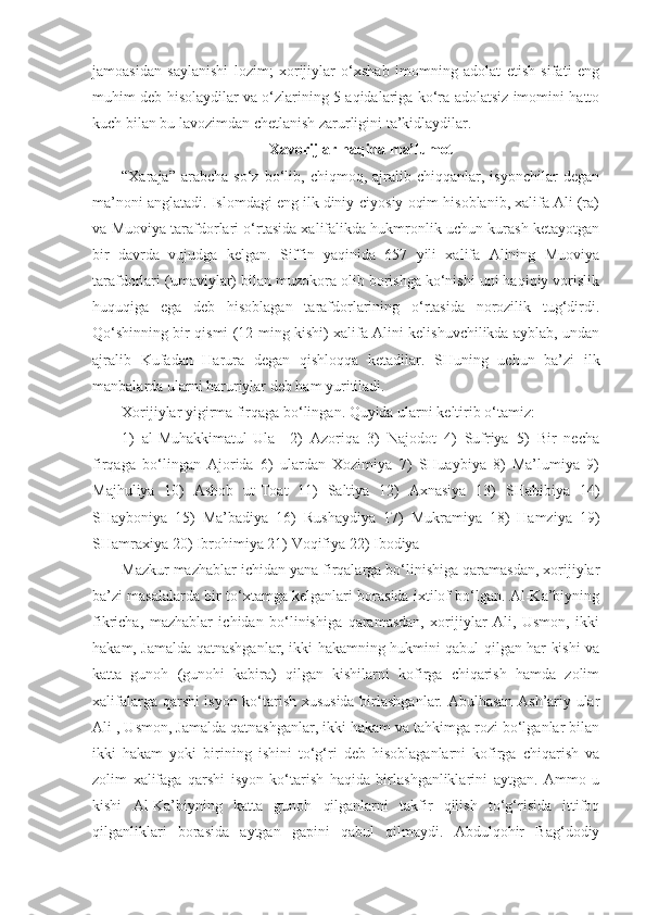 jamoasidan   saylanishi   lozim;   xorijiylar   o‘xshab   imomning   adolat   etish   sifati   eng
muhim deb hisolaydilar va o‘zlarining 5 aqidalariga ko‘ra adolatsiz imomini hatto
kuch bilan bu lavozimdan chetlanish zarurligini ta’kidlaydilar.
Xavorijlar haqida ma’lumot
“Xaraja”   arabcha   so‘z   bo‘lib,  chiqmoq,   ajralib   chiqqanlar,  isyonchilar   degan
ma’noni anglatadi. Islomdagi eng ilk diniy-ciyosiy oqim hisoblanib, xalifa Ali (ra)
va Muoviya tarafdorlari o‘rtasida xalifalikda hukmronlik uchun kurash ketayotgan
bir   davrda   vujudga   kelgan.   Siffin   yaqinida   657   yili   xalifa   Alining   Muoviya
tarafdorlari (umaviylar) bilan muzokora olib borishga ko‘nishi uni haqiqiy vorislik
huquqiga   ega   deb   hisoblagan   tarafdorlarining   o‘rtasida   norozilik   tug‘dirdi.
Qo‘shinning bir qismi (12 ming kishi) xalifa Alini kelishuvchilikda ayblab, undan
ajralib   Kufadan   Harura   degan   qishloqqa   ketadilar.   SHuning   uchun   ba’zi   ilk
manbalarda ularni haruriylar deb ham yuritiladi.  
Xorijiylar yigirma firqaga bo‘lingan. Quyida ularni keltirib o‘tamiz: 
1)   al-Muhakkimatul-Ula     2)   Azoriqa   3)   Najodot   4)   Sufriya   5)   Bir   necha
firqaga   bo‘lingan   Ajorida   6)   ulardan   Xozimiya   7)   SHuaybiya   8)   Ma’lumiya   9)
Majhuliya   10)   Ashob   ut-Toat   11)   Saltiya   12)   Axnasiya   13)   SHabibiya   14)
SHayboniya   15)   Ma’badiya   16)   Rushaydiya   17)   Mukramiya   18)   Hamziya   19)
SHamraxiya 20) Ibrohimiya 21) Voqifiya 22) Ibodiya  
Mazkur mazhablar ichidan yana firqalarga bo‘linishiga qaramasdan, xorijiylar
ba’zi masalalarda bir to‘xtamga kelganlari borasida ixtilof bo‘lgan. Al-Ka’biyning
fikricha,   mazhablar   ichidan   bo‘linishiga   qaramasdan,   xorijiylar   Ali,   Usmon,   ikki
hakam, Jamalda qatnashganlar, ikki hakamning hukmini qabul qilgan har kishi va
katta   gunoh   (gunohi   kabira)   qilgan   kishilarni   kofirga   chiqarish   hamda   zolim
xalifalarga qarshi isyon ko‘tarish xususida birlashganlar. Abulhasan Ash’ariy ular
Ali , Usmon, Jamalda qatnashganlar, ikki hakam va tahkimga rozi bo‘lganlar bilan
ikki   hakam   yoki   birining   ishini   to‘g‘ri   deb   hisoblaganlarni   kofirga   chiqarish   va
zolim   xalifaga   qarshi   isyon   ko‘tarish   haqida   birlashganliklarini   aytgan.   Ammo   u
kishi   Al-Ka’biyning   katta   gunoh   qilganlarni   takfir   qilish   to‘g‘risida   ittifoq
qilganliklari   borasida   aytgan   gapini   qabul   qilmaydi.   Abdulqohir   Bag‘dodiy 