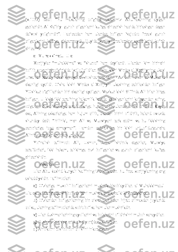 (v.1037)   dedi:   “Bu   masalaning   to‘g‘risi   ustozimiz   Abulhasanning   aytgan
gaplaridir. Al-Ka’biy   gunoh qilganlarni kufrga chiqarish haqida birlashgan degan
da’vosi   yolg‘ondir”.   Haqiqatdan   ham   ulardan   bo‘lgan   Najodot   firqasi   gunoh
qilganlarini   kofirga   chiqarmaydi.   Quyida   xorijiy   firqalarning   ayrimlarini   ko‘rib
chiqamiz:
al-Muhakkimatul-Ula                
Xorijiylar   “muhakkima”   va   “shurot”   ham   deyilardi.   Ulardan   kim   birinchi
bo‘lib sotganini to‘g‘risida ixtilof qildilar. O‘sha kishi Mirdas al-Xorijiyning ukasi
Urva   ibn  Xudayr  ekanligi  aytildi.  Boshqa  tarafdan    YAzid  ibn  Osim   al-Muharibi
ekanligi   aytildi.   O‘sha   kishi   Mirdas   al-Xorijiyni   ukasining   qabilasidan   bo‘lgan
YOshkur o‘g‘illaridan biri ekanligi aytilgan. Mazkur kishi Siffinda Ali bilan birga
bo‘lgan. U kishi ikki tarafning hakamlik haqida kelishganlarini ko‘rgandan so‘ng,
otiga  mindi   va  Muoviya  tarafdorlariga  hujum   qilib,  ulardan  birini   o‘ldirdi.  Keyin
esa,   Alining   askarlariga   ham   hujum   qilib,   ulardan   birini   o‘ldirib,   baland   ovozda
shunday   dedi:   “Bilinki,   men   Ali   va   Muoviyani   tark   etdim   va   bu   ikkisining
qarorlariga   itoat   etmayman”.   Hamdon   qabilasidan   bir   kishi   uni   o‘ldurguncha
Alining tarafdorlari bilan urushdi.
Yo‘nalish   ta’limoti:   Ali,   Usmon,   Jamal   ishtirok   etganlar,   Muoviya
tarafdorlari,   ikki   hakam,   tahkimga   rozi   bo‘lganlar   va   gunoh   qilganlarni   kufrga
chiqarishdir.
        Azoriqa
Ular Abu Rashid kunyali Nafi’ning izdoshlaridir. Bu firqa xorijiylarning eng
ashaddiysidir. Ta’limotlari:
a)   O‘zlariga   muxolif   bo‘lganlarni   mushrik   hisoblaydilar.   al-Muhakkimatul-
Ula esa, o‘zlariga qarshi bo‘lganlarni mushrik emas, balki kofir deydilar.
b)   O‘zlaridan   bo‘lganlarning   bir   qismi   ular   bilan   hijrat   qilmasdan   joylarida
qolsa, ularning ta’limotlarida sobit bo‘lsa ham ular mushrikdir.
v)  Ular dushmanlarining ayollarini va bolalarini   o‘ldirishni muboh sanaydilar.
g)  Dushmanlarining eri kufr diyor (daru kufur)dir.
d)  Zinokorni   toshbo‘ron qilishni inkor etgan.   