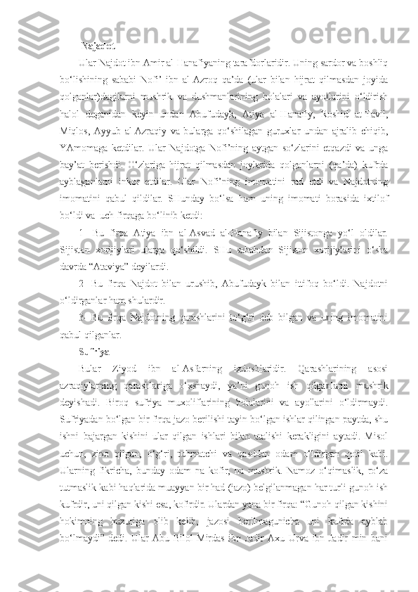  Najadot 
Ular Najdot ibn Amir al-Hanafiyaning tarafdorlaridir. Uning sardor va boshliq
bo‘lishining   sababi   Nofi’   ibn   al-Azroq   qa’da   (ular   bilan   hijrat   qilmasdan   joyida
qolganlar)dagilarni   mushrik   va   dushmanlarining   bolalari   va   ayollarini   o‘ldirish
halol   deganidan   keyin   undan   Abufudayk,   Atiya   al-Hanafiy,   Roshid   at-Tavil,
Miqlos,   Ayyub   al-Azraqiy   va   bularga   qo‘shilagan   guruxlar   undan   ajralib   chiqib,
YAmomaga   ketdilar.   Ular   Najdotga   Nofi’ning   aytgan   so‘zlarini   etqazdi   va   unga
bay’at   berishdi.   O‘zlariga   hijrat   qilmasdan   joylarida   qolganlarni   (qa’da)   kufrda
ayblaganlarni   inkor   etdilar.   Ular   Nofi’ning   imomatini   rad   etdi   va   Najdotning
imomatini   qabul   qildilar.   SHunday   bo‘lsa   ham   uning   imomati   borasida   ixtilof
bo‘ldi va  uch firqaga bo‘linib ketdi:
1-   Bu   firqa   Atiya   ibn   al-Asvad   al-Hanafiy   bilan   Sijistonga   yo‘l   oldilar.
Sijiston   xorijiylari   ularga   qo‘shildi.   SHu   sababdan   Sijiston   xorijiylarini   o‘sha
davrda “Ataviya” deyilardi.
2-   Bu   firqa   Najdot   bilan   urushib,   Abufudayk   bilan   ittifoq   bo‘ldi.   Najdotni
o‘ldirganlar ham shulardir.
3-   Bu   firqa   Najdotning   qarashlarini   to‘g‘ri   deb   bilgan   va   uning   imomatini
qabul qilganlar.
Sufriya
Bular   Ziyod   ibn   al-Asfarning   izdoshlaridir.   Qarashlarining   asosi
azraqiylarning   qarashlariga   o‘xshaydi,   ya’ni   gunoh   ish   qilganlarni   mushrik
deyishadi.   Biroq   sufriya   muxoliflarining   bolalarini   va   ayollarini   o‘ldirmaydi.
Sufriyadan bo‘lgan bir firqa jazo berilishi tayin bo‘lgan ishlar qilingan paytda, shu
ishni   bajargan   kishini   ular   qilgan   ishlari   bilan   atalishi   kerakligini   aytadi.   Misol
uchun,   zino   qilgan,   o‘g‘ri,   tuhmatchi   va   qasddan   odam   o‘ldirgan   qotil   kabi.
Ularning   fikricha,   bunday   odam   na   kofir,   na   mushrik.   Namoz   o‘qimaslik,   ro‘za
tutmaslik kabi haqlarida muayyan bir had (jazo) belgilanmagan har turli gunoh ish
kufrdir, uni qilgan kishi esa, kofirdir. Ulardan yana bir firqa: “Gunoh qilgan kishini
hokimning   huzuriga   olib   kelib,   jazosi   berilmagunicha   uni   kufrda   ayblab
bo‘lmaydi”-dedi.   Ular   Abu   Bilol   Mirdas   ibn   Jadir   Axu   Urva   ibn   Jadir   min   bani 